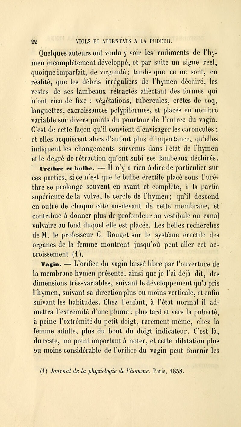 Quelques auteurs ont voulu y voir les rudiments de l'hy- raen incomplètement développé, et par suite un signe réel, quoique imparfait, de virginité ; tandis que ce ne sont, en réalité, que les débris irréguliers de l'hymen déchiré, les restes de ses lambeaux rétractés affectant des formes qui n'ont rien de fixe : végétations, tubercules, crêtes de coq, languettes, excroissances polypiformes, et placés en nombre variable sur divers points du pourtour de l'entrée du vagin. C'est de cette façon qu'il convient d'envisager les caroncules ; et elles acquièrent alors d'autant plus d'importance, qu'elles indiquent les changements survenus dans l'état de l'hymen et le degré de rétraction qu'ont subi ses lambeaux déchirés. LVëthre et bulbe. — Il n'y a rien à dire de particuher sur ces parties, si ce n'est que le bulbe érectile placé sous l'urè^ thre se prolonge souvent en avant et complète, à la partie supérieure de la vulve, le cercle de l'hymen; qu'il descend en outre de chaque côté au-devant de cette membrane, et contribue à donner plus de profondeur au vestibule ou canal vulvaire au fond duquel elle est placée. Les belles recherches de M. le professeur C. Rouget sur le système érectile des organes de la femme montrent jusqu'où peut aller cet ac» croissement (1). Tagin. — L'orifice du vagin laissé libre par l'ouverture de la membrane hymen présente, ainsi que je l'ai déjà dit, des dimensions très-variables, suivant le développement qu'a pris l'hymen, suivant sa direction plus ou moins verticale, et enfin suivant les habitudes. Chez l'enfant, à l'état normal il ad- mettra l'extrémité d'une plume ; plus tard et vers la puberté, à peine l'extrémité du petit doigt, rarement même, chez la femme adulte, plus du bout du doigt indicateur. C'est là, du reste, un point important à noter, et cette ddatation plus 9u moins considérable de l'orifice du vagin peut fournir les (1) Journal de la physiologie de Vhomme. Paris, 1858.