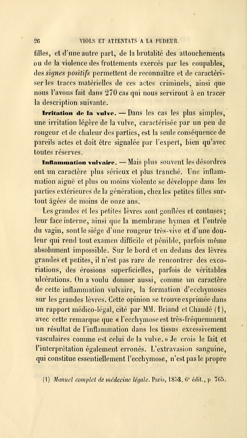 filles, et d'une autre part, de la brutalité des attouchements ou de la violence des frottements exercés par les coupables, des signes positifs permettent de reconnaître et de caractéri- ser les traces matérielles de ces actes criminels, ainsi que nous l'avons fait dans 270 cas qui nous serviront à en tracer la description suivante. Irritation de la vulve.—Dans les cas les plus simples, une irritation légère de la vulve, caractérisée par un peu de rougeur et de chaleur des parties, est la seule conséquence de pareils actes et doit être signalée par l'expert, bien qu'avec toutes réserves. Inflammation vuivaîre. —Mais plus souvent les désordres ont un caractère plus sérieux et plus tranché. Une inflam- mation aiguë et plus ou moins violente se développe dans les parties extérieures de la génération, chez les petites filles sur- tout âgées de moins de onze ans. Les grandes et les petites lèvres sont gonflées et contuses; leur face interne, ainsi que la membrane hymen et l'entrée du vagin, sontle siège d'une rougeur très-vive et d'une dou- leur qui rend tout examen difficile et pénible, parfois même absolument impossible. Sur le bord et en dedans des lèvres grandes et petites, il n'est pas rare de rencontrer des exco- riations, des érosions superficielles, parfois de véritables ulcérations. On a voulu donner aussi, comme un caractère de cette inflammation vulvaire, la formation d'ecchymoses sur les grandes lèvres. Cette opinion se trouve exprimée dans un rapport médico-légal, cité par MM. Briand et Chaude (1), avec cette remarque que « l'ecchymose est très-fréquemment un résultat de l'inflammation dans les tissus excessivement vasculaires comme est celui delà vulve.» Je crois le fait et l'interprétation également erronés. L'extravasion sanguine, qui constitue essentiellement l'ecchymose, n'est pas le propre