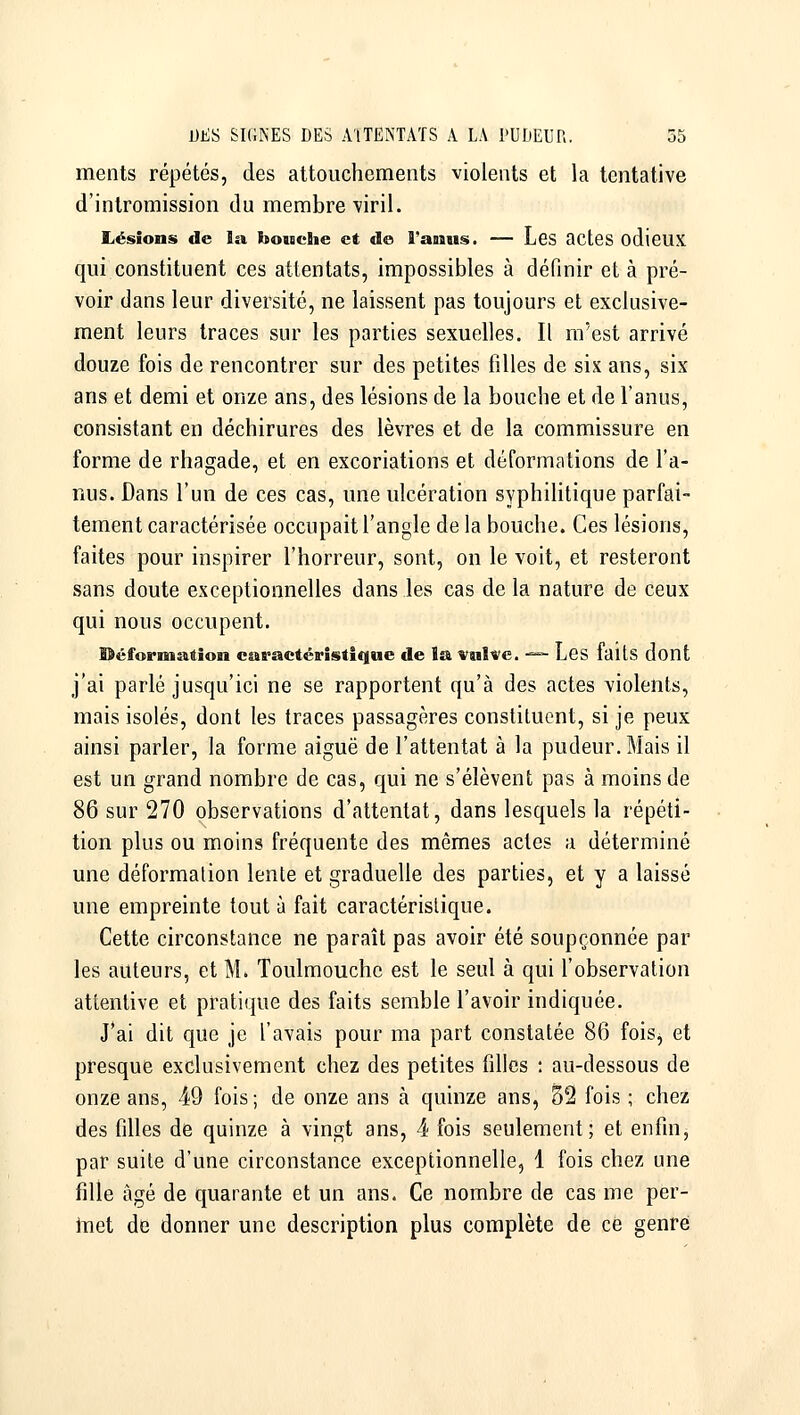 ments répétés, des attouchements violents et la tentative d'intromission du membre viril. Lésions de la bouche et de l'assus. — Les actes odieUX qui constituent ces attentats, impossibles à définir et à pré- voir dans leur diversité, ne laissent pas toujours et exclusive- ment leurs traces sur les parties sexuelles. Il m'est arrivé douze fois de rencontrer sur des petites filles de six ans, six ans et demi et onze ans, des lésions de la bouche et de l'anus, consistant en déchirures des lèvres et de la commissure en forme de rhagade, et en excoriations et déformations de l'a- nus. Dans l'un de ces cas, une ulcération syphihtique parfai- tement caractérisée occupait l'angle de la bouche. Ces lésions, faites pour inspirer l'horreur, sont, on le voit, et resteront sans doute exceptionnelles dans les cas de la nature de ceux qui nous occupent. ffîéforniation caractéiristique de la vulve. -^ Les faits dont j'ai parlé jusqu'ici ne se rapportent qu'à des actes violents, mais isolés, dont les traces passagères constituent, si je peux ainsi parler, la forme aiguë de l'attentat à la pudeur. Mais il est un grand nombre de cas, qui ne s'élèvent pas à moins de 86 sur 270 observations d'attentat, dans lesquels la répéti- tion plus ou moins fréquente des mêmes actes a déterminé une déformation lente et graduelle des parties, et y a laissé une empreinte tout à fait caractéristique. Cette circonstance ne paraît pas avoir été soupçonnée par les auteurs, et M. Toulmouchc est le seul à qui l'observation attentive et pratique des faits semble l'avoir indiquée. J*ai dit que je l'avais pour ma part constatée 86 foisj et presque exclusivement chez des petites filles : au-dessous de onze ans, 49 fois ; de onze ans à quinze ans, 32 fois ; chez des filles de quinze à vingt ans, 4 fois seulement; et enfin, par suite d'une circonstance exceptionnelle, 1 fois chez une fille âgé de quarante et un ans. Ce nombre de cas me per- iTiet de donner une description plus complète de ce genre