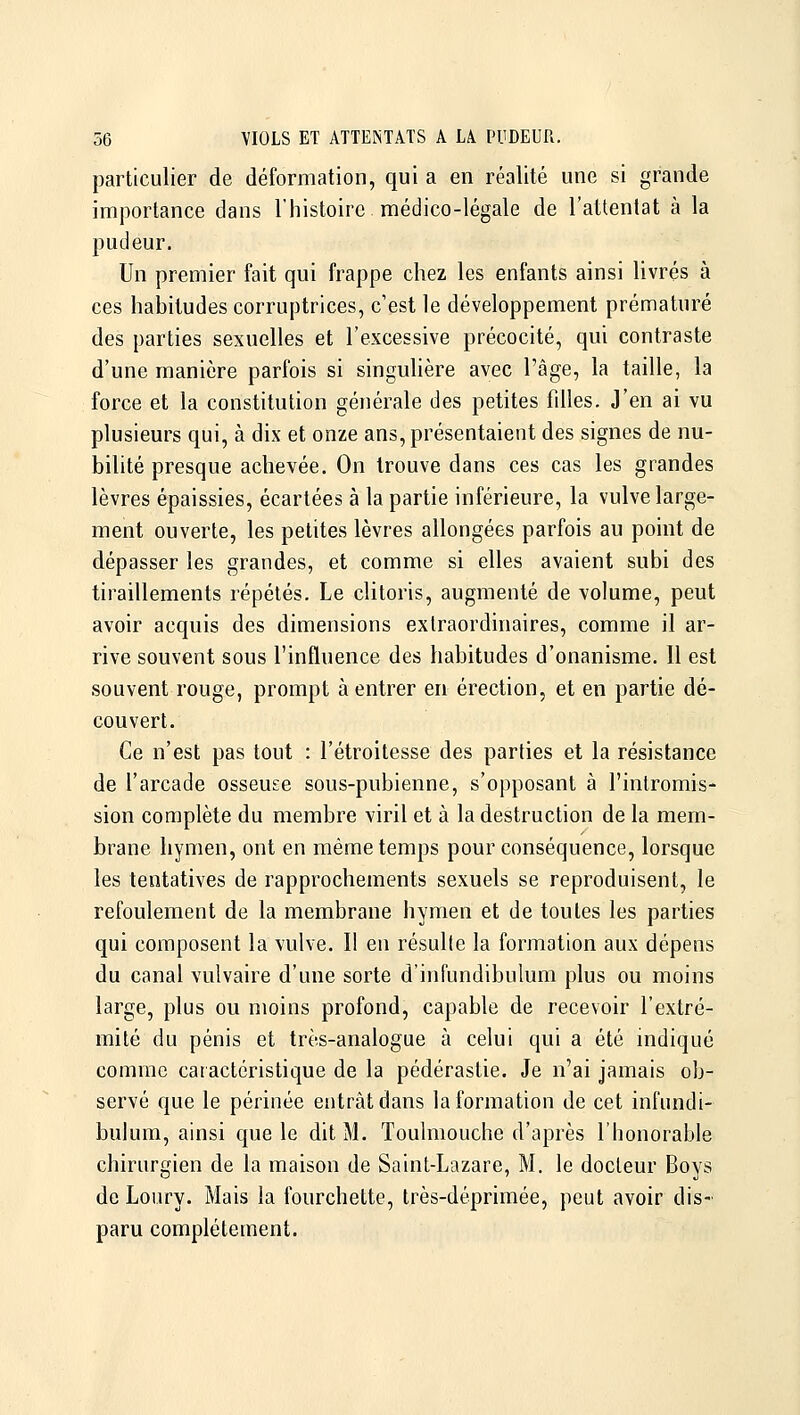 particulier de déformation, qui a en réalité une si grande importance dans l'histoire médico-légale de l'attentat à la pudeur. Un premier fait qui frappe chez les enfants ainsi livrés à ces habitudes corruptrices, c'est le développement prématuré des parties sexuelles et l'excessive précocité, qui contraste d'une manière parfois si singulière avec l'âge, la taille, la force et la constitution générale des petites fdles. J'en ai vu plusieurs qui, à dix et onze ans, présentaient des signes de nu- bilité presque achevée. On trouve dans ces cas les grandes lèvres épaissies, écartées à la partie inférieure, la vulve large- ment ouverte, les petites lèvres allongées parfois au point de dépasser les grandes, et comme si elles avaient subi des tiraillements répétés. Le clitoris, augmenté de volume, peut avoir acquis des dimensions extraordinaires, comme il ar- rive souvent sous l'influence des habitudes d'onanisme. Il est souvent rouge, prompt à entrer en érection, et en partie dé- couvert. Ce n'est pas tout : l'étroitesse des parties et la résistance de l'arcade osseuse sous-pubienne, s'opposant à l'intromis- sion complète du membre viril et à la destruction de la mem- brane hymen, ont en même temps pour conséquence, lorsque les tentatives de rapprochements sexuels se reproduisent, le refoulement de la membrane hymen et de toutes les parties qui composent la vulve. Il en résulte la formation aux dépens du canal vulvaire d'une sorte d'infundibulum plus ou moins large, plus ou moins profond, capable de recevoir l'extré- mité du pénis et très-analogue à celui qui a été indiqué comme caractéristique de la pédérastie. Je n'ai jamais ob- servé que le périnée entrât dans la formation de cet infundi- bulum, ainsi que le dit M. Toulmouche d'après l'honorable chirurgien de la maison de Saint-Lazare, M. le docteur Boys de Loury. Mais la fourchette, très-déprimée, peut avoir dis- paru complètement.