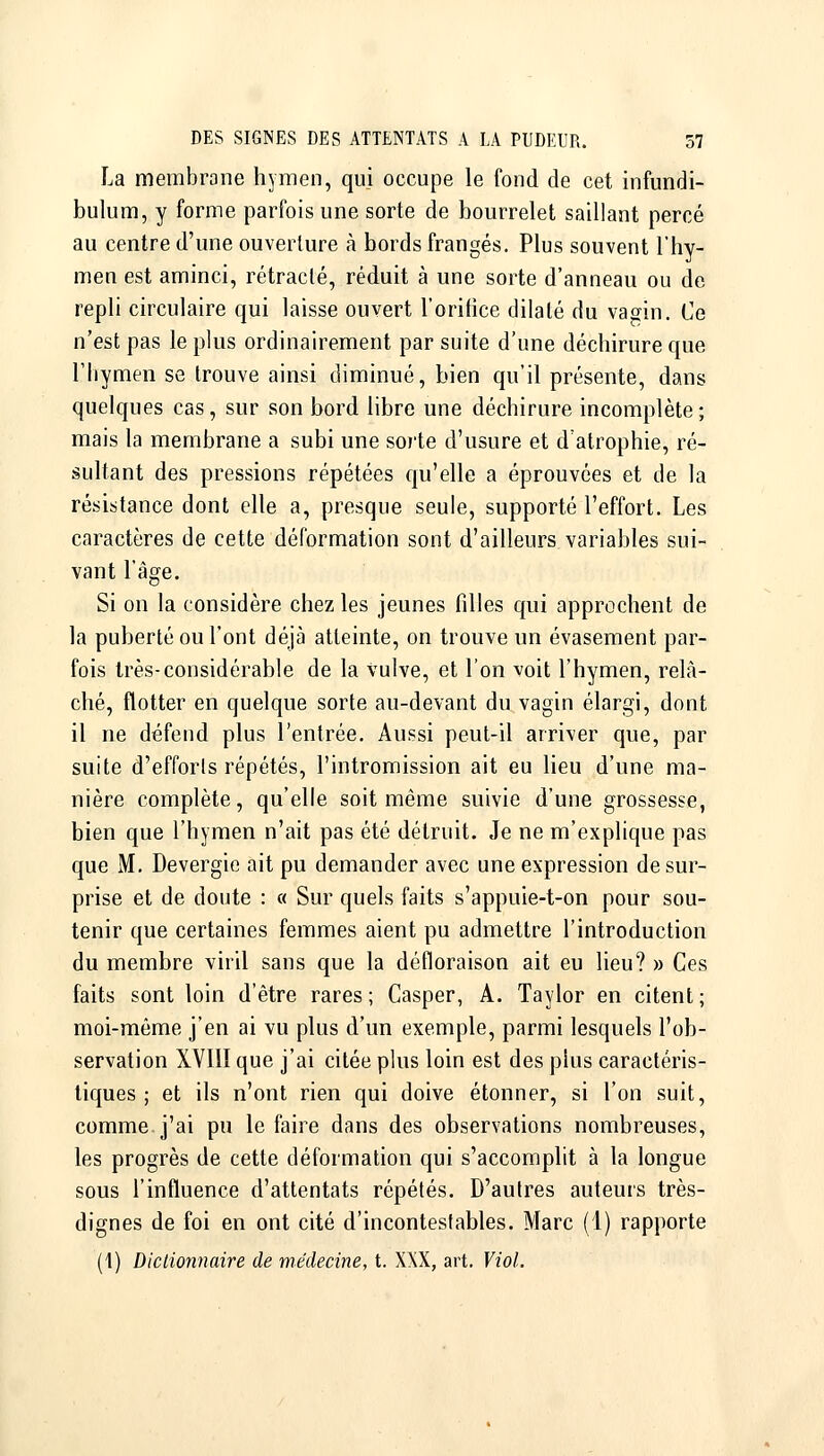 La membrane hymen, qui occupe le fond de cet infundi- bulum, y forme parfois une sorte de bourrelet saillant percé au centre d'une ouverture à bords frangés. Plus souvent l'hy- men est aminci, rétracté, réduit à une sorte d'anneau ou de repli circulaire qui laisse ouvert l'orifice dilaté du vagin. Ce n'est pas le plus ordinairement par suite d'une déchirure que l'hymen se trouve ainsi diminué, bien qu'il présente, dans quelques cas, sur son bord libre une déchirure incomplète; mais la membrane a subi une sorte d'usure et d'atrophie, ré- sultant des pressions répétées qu'elle a éprouvées et de la résistance dont elle a, presque seule, supporté l'effort. Les caractères de cette déformation sont d'ailleurs variables sui- vant l'âge. Si on la considère chez les jeunes filles qui approchent de la puberté ou l'ont déjà atteinte, on trouve un évasement par- fois très-considérable de la vulve, et l'on voit l'hymen, relâ- ché, flotter en quelque sorte au-devant du vagin élargi, dont il ne défend plus l'entrée. Aussi peut-il arriver que, par suite d'efforts répétés, l'intromission ait eu lieu d'une ma- nière complète, qu'elle soit même suivie d'une grossesse, bien que l'hymen n'ait pas été détruit. Je ne m'explique pas que M. Devergie ait pu demander avec une expression de sur- prise et de doute : « Sur quels faits s'appuie-t-on pour sou- tenir que certaines femmes aient pu admettre l'introduction du membre viril sans que la défloraison ait eu lieu? » Ces faits sont loin d'être rares; Casper, A. Taylor en citent; moi-même j'en ai vu plus d'un exemple, parmi lesquels l'ob- servation XVIII que j'ai citée plus loin est des plus caractéris- tiques ; et ils n'ont rien qui doive étonner, si l'on suit, comme j'ai pu le faire dans des observations nombreuses, les progrès de cette déformation qui s'accomplit à la longue sous l'influence d'attentats répétés. D'autres auteurs très- dignes de foi en ont cité d'incontestables. Marc (1) rapporte (1) Dictionnaire de médecine, t. XXX, art. Viol.