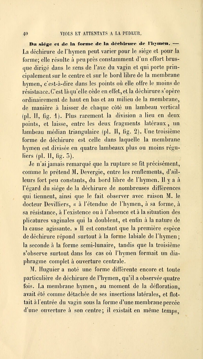 l>u siège et de la forme de la déchirure de l'h^^men. — La déchirure de l'hymen peut varier pour le siège et pour la forme; elle résulte à peu près constamment d'un effort brus- que dirigé dans le sens de l'axe du vagin et qui porte prin- cipalement sur le centre et sur le bord libre de la membrane hymen, c'est-à-dire dans les points où elle offre le moins de résistance. C'est là qu'elle cède en effet, et la déchirure s'opère ordinairement de haut en bas et au milieu de la membrane, de manière à laisser de chaque côté un lambeau vertical (pi. II, fig. 1). Plus rarement la division a lieu en deux points, et laisse, entre les deux fragments latéraux, un lambeau médian triangulaire (pi. II, fig. 2). Une troisième forme de déchirure est celle dans laquelle la membrane hymen est divisée en quatre lambeaux plus ou moins régu- liers (pi. II, fig. 5). Je n'ai jamais remarqué que la rupture se fit précisément, comme le prétend M. Devergie, entre les renflements, d'ail- leurs fort peu constants, du bord libre de l'hymen. 11 y a à l'égard du siège de la déchirure de nombreuses différences qui tiennent, ainsi que le fait observer avec raison M. le docteur Devilhers, « à l'étendue de l'hymen, à sa forme, à sa résistance, à l'existence ou à l'absence et à la situation des plicatures vaginales qui la doublent, et enfin à la nature de la cause agissante. » Il est constant que la première espèce de déchirure répond surtout à la forme labiale de l'hymen ; la seconde à la forme semi-lunaire, tandis que la troisième s'observe surtout dans les cas où l'hymen formait un dia- phragme complet à ouverture centrale. M. Huguier a noté une forme différente encore et toute particulière de déchirure de l'hymen, qu'il a observée quatre fois. La membrane hymen, au moment de la défloration, avait été comme détachée de ses insertions latérales, et flot- tait à l'entrée du vagin sous la forme d'une membrane percée d'une ouverture à son centre; il existait en même temps