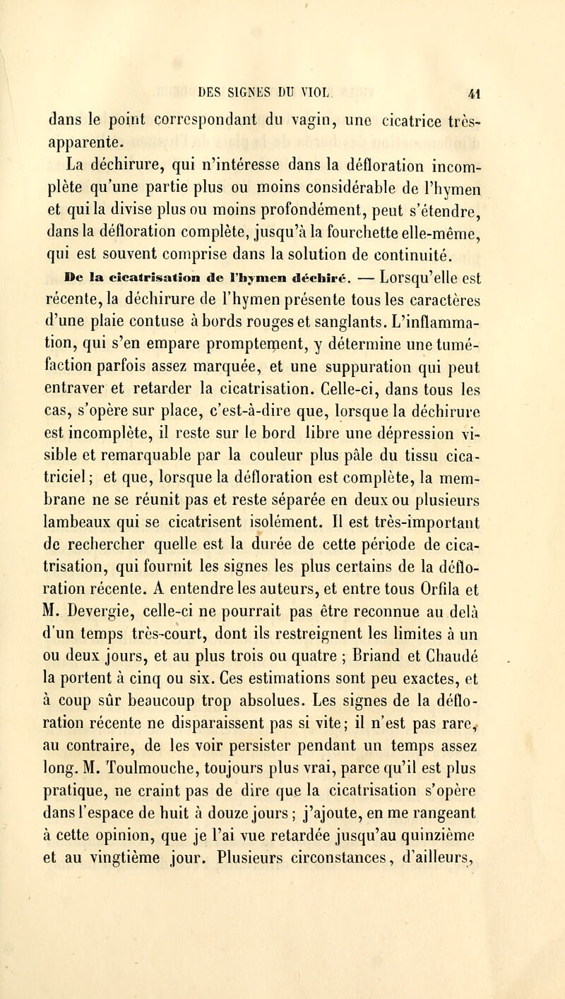 dans le point correspondant du vagin, une cicatrice très- apparente. La déchirure, qui n'intéresse dans la défloration incom- plète qu'une partie plus ou moins considérable de l'hymen et qui la divise plus ou moins profondément, peut s'étendre dans la défloration complète, jusqu'à la fourchette elle-même, qui est souvent comprise dans la solution de continuité. De la cicatrisation de l'hymen dédiiré. — Lorsqu'elle GSt récente, la déchirure de l'hymen présente tous les caractères d'une plaie contuse à bords rouges et sanglants. L'inflamma- tion, qui s'en empare prompteipent, y détermine une tumé- faction parfois assez marquée, et une suppuration qui peut entraver et retarder la cicatrisation. Celle-ci, dans tous les cas, s'opère sur place, c'est-à-dire que, lorsque la déchirure est incomplète, il reste sur le bord libre une dépression vi- sible et remarquable par la couleur plus pâle du tissu cica- triciel ; et que, lorsque la défloration est complète, la mem- brane ne se réunit pas et reste séparée en deux ou plusieurs lambeaux qui se cicatrisent isolément. Il est très-important de rechercher quelle est la durée de cette période de cica- trisation, qui fournit les signes les plus certains de la déflo- ration récente. A entendre les auteurs, et entre tous Orfila et M. Devergie, celle-ci ne pourrait pas être reconnue au delà d'un temps très-court, dont ils restreignent les limites à un ou deux jours, et au plus trois ou quatre ; Briand et Chaude la portent à cinq ou six. Ces estimations sont peu exactes, et à coup sûr beaucoup trop absolues. Les signes de la déflo- ration récente ne disparaissent pas si vite; il n'est pas rare, au contraire, de les voir persister pendant un temps assez long. M. Toulmouche, toujours plus vrai, parce qu'il est plus pratique, ne craint pas de dire que la cicatrisation s'opère dans l'espace de huit à douze jours ; j'ajoute, en me rangeant à cette opinion, que je l'ai vue retardée jusqu'au quinzième et au vingtième jour. Plusieurs circonstances, d'ailleurs,