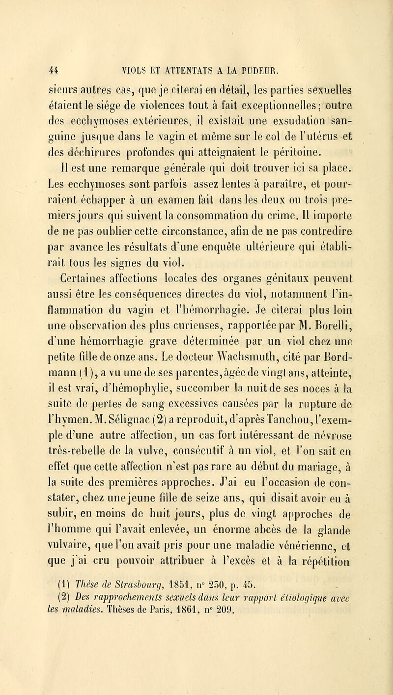 sieurs autres cas, que je citerai en détail, les parties sexuelles étaient le siège de violences tout à fait exceptionnelles ; outre des ecchymoses extérieures, il existait une exsudation san- guine jusque dans le vagin et même sur le col de l'utérus et des déchirures profondes qui atteignaient le péritoine. Il est une remarque générale qui doit trouver ici sa place. Les ecchymoses sont parfois assez lentes à paraître, et pour- raient échapper à un examen fait dans les deux ou trois pre- miers jours qui suivent la consommation du crime. U importe de ne pas oubHer cette circonstance, afin de ne pas contredire par avance les résultats d'une enquête ultérieure qui établi- rait tous les siçfnes du viol. Certaines affections locales des organes génitaux peuvent aussi être les conséquences directes du viol, notamment l'in- flammation du vagin et l'hémorrhagie. Je citerai plus loiu une observation des plus curieuses, rapportée par ]\1. Borelli, d'une liémorrhagie grave déterminée par un viol chez une petite fille de onze ans. Le docteur Wachsmuth, cité par Bord- mann (1), a vu une de ses parentes,âgéede vingt ans, atteinte, il est vrai, d'hémophylie, succomber la nuit de ses noces à la suite de pertes de sang excessives causées par la rupture de l'hymen. M.Sélignac (2) a reproduit, d'aprèsTanchou,l'exem- ple d'une autre affection, un cas fort intéressant de névrose très-rebelle de la vulve, consécutif à un viol, et l'on sait en effet que cette affection n'est pas rare au début du mariage, à la suite des premières approches. J'ai eu l'occasion de con- stater, chez une jeune fille de seize ans, qui disait avoir eu à subir, en moins de huit jours, plus de vingt approches de l'homme qui l'avait enlevée, un énorme abcès de la glande vulvaire, que l'on avait pris pour une maladie vénérienne, et que j'ai cru pouvoir attribuer à l'excès et à la répétition (1) Thèse de Strasbourg, 1851, n» 250, p. 45. (2) Des rapprochements sexuels dans leur rapport étiologique avec les maladies. Tlièses de Paris, 1861, n° 209.