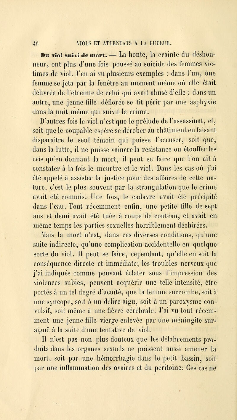 Dm viol suivi de mort. — La honte, la crainte du déshon- neur, ont plus d'une fois poussé au suicide des femmes vic- times de viol. J'en ai vu plusieurs exemples : dans l'un, une femme se jeta par la fenêtre au moment même où elle était délivrée de l'étreinte de celui qui avait abusé d'elle ; dans un autre, une jeune fille déflorée se fit périr par une asphyxie dans la nuit même qui suivit le crime. D'autres fois le viol n'est que le prélude de l'assassinat, et, soit que le coupable espère se dérober au châtiment en faisant disparaître le seul témoin qui puisse l'accuser, soit que, dans la lutte, il ne puisse vaincre la résistance ou étouffer les cris qu'en donnant la mort, il peut se faire que Ton ait à constater à la fois le meurtre et le viol. Dans les cas où j'ai été appelé à assister la justice pour des affaires de cette na- ture, c'est le plus souvent par la strangulation que le crime avait été commis. Une fois, le cadavre avait été précipité dans l'eau. Tout récemment enfin, une petite fille de sept ans et demi avait été tuée à coups de couteau, et avait en même temps les parties sexuelles horriblement déchirées. Mais la mort n'est, dans ces diverses conditions, qu'une suite indirecte, qu'une complication accidentelle en quelque sorte du viol. Il peut se faire, cependant, qu'elle en soit la conséquence directe et immédiate; les troubles nerveux que j'ai indiqués comme pouvant éclater sous l'impression des violences subies, peuvent acquérir une telle intensité, être portés à un tel degré d'acuïté, que la femme succombe, soit à une syncope, soit à un délire aigu, soit à un paroxysme con- vulsif, soit même à une fièvre cérébrale. J'ai vu tout récem- ment une jeune fille vierge enlevée par une méningite sur- aiguë à la suite d'une tentative de viol. Il n'est pas non plus douteux que les délabrements pro- duits dans les organes sexuels ne puissent aussi amener la mort, soit par une hémorrhagie dans le petit bassin, soit par une inflammation des ovaires et du péritoine. Ces cas ne