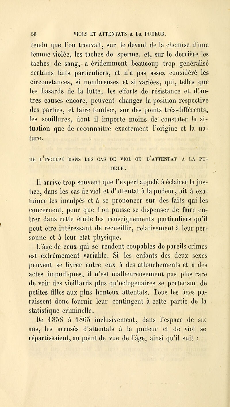 tendu que l'on trouvait, sur le devant de la chemise d'une femme violée, les taches de sperme, et, sur le derrière les taches de sang, a évidemment beaucoup trop généralisé certains faits particuliers, et n'a pas assez considéré les circonstances, si nombreuses et si variées, qui, telles que les hasards de la lutte, les efforts de résistance et d'au- tres causes encore, peuvent changer la position respective des parties, et faire tomber, sur des points très-différents, les souillures, dont il importe moins de constater la si- tuation que de reconnaître exactement l'origine et la na- ture. DE L^NCULPÉ DANS LES CAS DE VIOL OU d'ATTENTAT A LA PU- DEUR. Il arrive trop souvent que l'expert appelé à éclairer la jus- tice, dans les cas de viol et d'attentat à la pudeur, ait à exa- miner les inculpés et à se prononcer sur des faits qui les concernent, pour que l'on puisse se dispenser .de faire en- trer dans cette étude les renseignements particuliers qu'il peut être intéressant de recueillir, relativement à leur per- sonne et à leur état physique. L'âge de ceux qui se rendent coupables de pareils crimes est extrêmement variable. Si les enfants des deux sexes peuvent se livrer entre eux à des attouchements et à des actes impudiques, il n'est malheureusement pas plus rare de voir des vieillards plus qu'octogénaires se porter sur de petites filles aux plus honteux attentats. Tous les âges pa- raissent donc fournir leur contingent à cette partie de la statistique criminelle. De 1858 à 1863 inclusivement, dans l'espace de six ans, les accusés d'attentats à la pudeur et de viol se répartissaient, au point de vue de l'âge, ainsi qu'il suit :