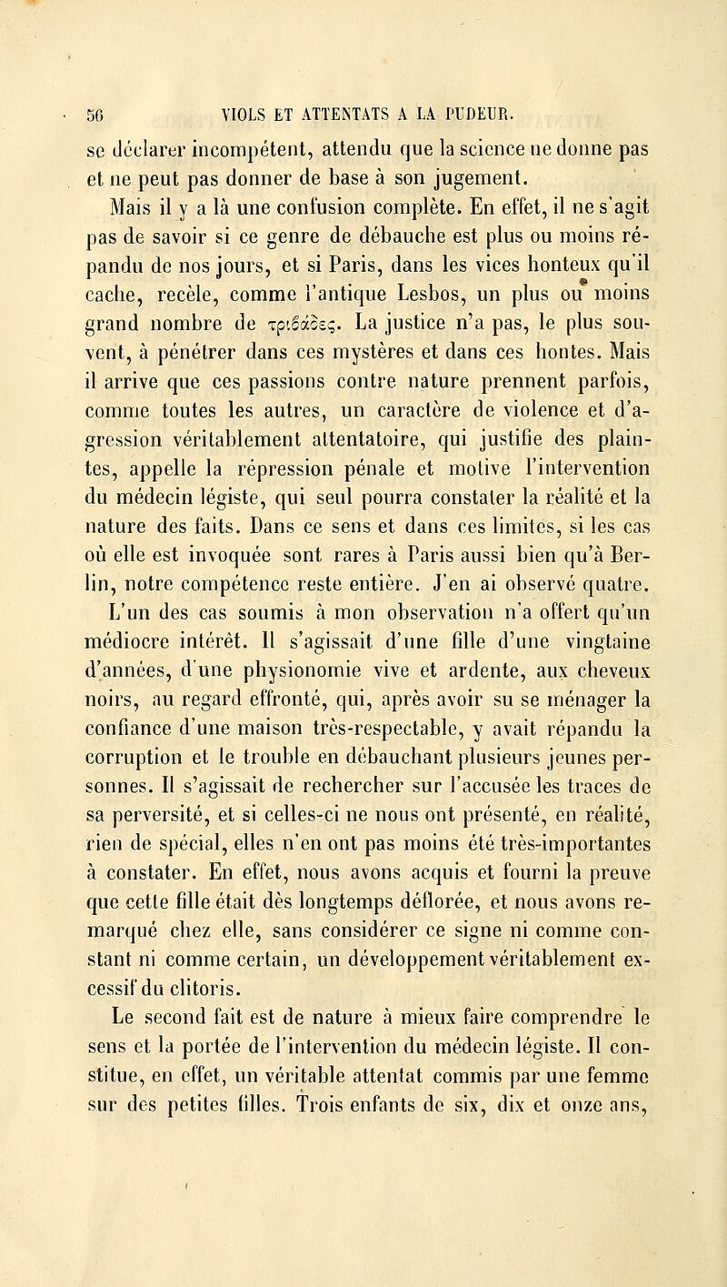 se déclarer incompétent, attendu que la science ne donne pas et ne peut pas donner de base à son jugement. Mais il y a là une confusion complète. En effet, il ne s'agit pas de savoir si ce genre de débauche est plus ou moins ré- pandu de nos jours, et si Paris, dans les vices honteux qu'il cache, recèle, comme l'antique Lesbos, un plus ou moins grand nombre de ip'Moeq. La justice n'a pas, le plus sou- vent, à pénétrer dans ces mystères et dans ces hontes. Mais il arrive que ces passions contre nature prennent parfois, comme toutes les autres, un caractère de violence et d'a- gression véritablement attentatoire, qui justifie des plain- tes, appelle la répression pénale et molive l'intervention du médecin légiste, qui seul pourra constater la réalité et la nature des faits. Dans ce sens et dans ces limites, si les cas où elle est invoquée sont rares à Paris aussi bien qu'à Ber- lin, notre compétence reste entière. J'en ai observe quatre. L'un des cas soumis à mon observation n'a offert qu'un médiocre intérêt. 11 s'agissait d'une fille d'une vingtaine d'années, d'une physionomie vive et ardente, aux cheveux noirs, au regard effronté, qui, après avoir su se ménager la confiance d'une maison très-respectable, y avait répandu la corruption et le trouble en débauchant plusieurs jeunes per- sonnes. Il s'agissait de rechercher sur l'accusée les traces de sa perversité, et si celles-ci ne nous ont présenté, en réalité, rien de spécial, elles n'en ont pas moins été très-importantes à constater. En effet, nous avons acquis et fourni la preuve que cette fille était dès longtemps déflorée, et nous avons re- marqué chez elle, sans considérer ce signe ni comme con- stant ni comme certain, un développement véritablement ex- cessif du clitoris. Le second fait est de nature à mieux faire comprendre le sens et la portée de l'intervention du médecin légiste. Il con- stitue, en effet, un véritable attentat commis par une femme sur des petites filles. Trois enfants de six, dix et onze ans,