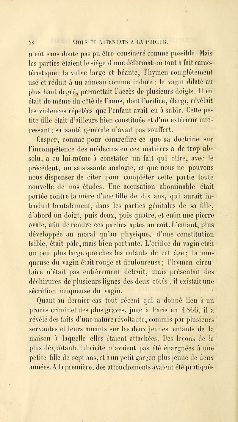 n'eût sans doute pas pu être considéré comme possible. Mais les parties étaient le siège d'une déformation tout à fait carac- téristique ; la vulve large et béante, l'hymen complètement usé et réduit à un anneau comme induré ; le vagin dilaté au plus haut degré, permettait l'accès de plusieurs doigts. Il en était de même du côté de l'anus, dont l'orifice, élargi, révélait les violences répétées que l'enfant avait eu à subir. Cette pe- tite fille était d'ailleurs bien constituée et d'un extérieur inté- ressant; sa santé générale n'avait pas souffert. Casper, comme pour contredire ce que sa doctrine sur l'incompétence des médecins en ces matières a de trop ab' solu, a eu lui-même à constater un fait qui offre, avec le précèdent, un saisissante analogie, et que nous ne pouvons nous dispenser de citer pour compléter cette partie toute nouvelle de nos études. Une accusation abominable était portée contre la mère d'une fille de dix ans, qui aurait in- troduit brutalement, dans les parties génitales de sa fille, d'abord un doigt, puis deux, puis quatre, et enfin une pierre ovale, afin de rendre ces parties aptes au coït. L'enfant, plus développée au moral qu'au physique, d'une constitution faible, était pâle, mais bien portante. L'orifice du vagin était un peu plus large que chez les enfants de cet âge ; la mu- queuse du vagin était rouge et douloureuse; l'hymen circu- laire n'était pas entièrement détruit, mais présentait des déchirures de plusieurs lignes des deux côtés ; il existait une sécrétion muqueuse du vagin. Quant au dernier cas tout récent qui a donné lieu à un procès criminel des plus graves, jugé à Paris en 1866, il a révélé des faits d'une nature révoltante, commis par plusieurs servantes et leurs amants sur les deux jeunes enfants de la maison à laquelle elles étaient attachées. Des leçons de la plus dégoûtante lubricité n'avaient pas été épargnées à une petite fille de sept ans, et à un petit garçon plus jeune de deux années. A la première, des attouchements avaient été pratiqués