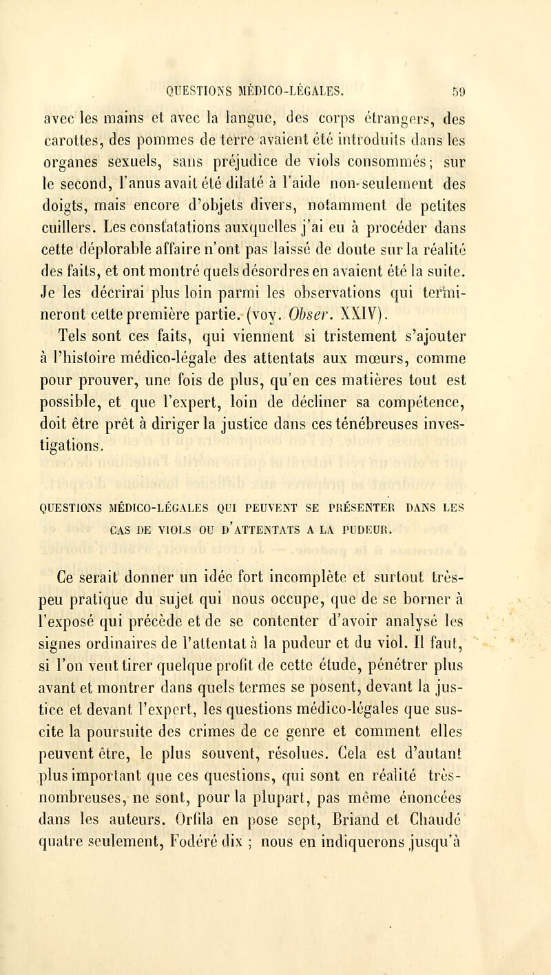 avec les mains et avec la langue, des corps étrangers, des carottes, des pommes de terre avaient été introduits dans les organes sexuels, sans préjudice de viols consommés; sur le second, l'anus avait été dilaté à l'aide non-seulement des doigts, mais encore d'objets divers, notamment de petites cuillers. Les constatations auxquelles j'ai eu à procéder dans cette déplorable affaire n'ont pas laissé de doute sur la réalité des faits, et ont montré quels désordres en avaient été la suite. Je les décrirai plus loin parmi les observations qui ter'mi- neront cette première partie, (voy, Obser. XXIV). Tels sont ces faits, qui viennent si tristement s'ajouter à l'histoire médico-légale des attentats aux mœurs, comme pour prouver, une fois de plus, qu'en ces matières tout est possible, et que l'expert, loin de décliner sa compétence, doit être prêt à diriger la justice dans ces ténébreuses inves- tigations. QUESTIONS MÉDICO-LÉGALES QUI PEUVENT SE PRESENTER DANS LES CAS DE VIOLS OU d'ATTENTATS A LA PUDEUR. Ce serait donner un idée fort incomplète et surtout très- peu pratique du sujet qui nous occupe, que de se borner à l'exposé qui précède et de se contenter d'avoir analysé les signes ordinaires de l'attentat à la pudeur et du viol. Il faut, si l'on veut tirer quelque profit de cette étude, pénétrer plus avant et montrer dans quels termes se posent, devant la jus- tice et devant l'expert, les questions médico-légales que sus- cite la poursuite des crimes de ce genre et comment elles peuvent être, le plus souvent, résolues. Cela est d'autant plus important que ces questions, qui sont en réalité très- nombreuses, ne sont, pour la plupart, pas même énoncées dans les auteurs. Orfila en pose sept, Briand et Chaude quatre seulement, Fodéré dix ; nous en indiquerons jusqu'à