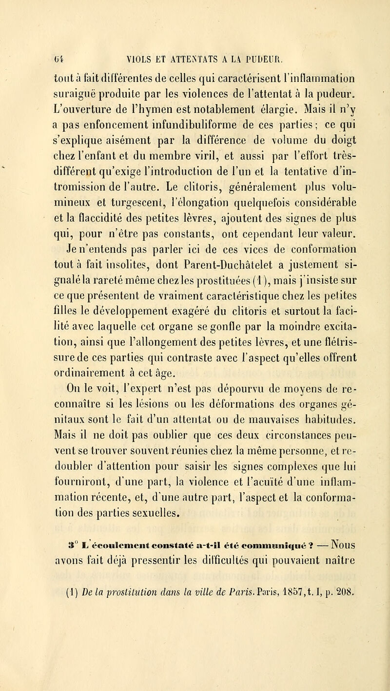 tout à fait différentes de celles qui caractérisent l'inilammation suraiguë produite par les violences de l'attentat à la pudeur. L'ouverture de l'hymen est notablement élargie. Mais il n'y a pas enfoncement infundibuliforme de ces parties ; ce qui s'explique aisément par la différence de volume du doigt chez l'enfant et du membre viril, et aussi par l'effort très- différent qu'exige l'introduction de l'un et la tentative d'in- tromission de l'autre. Le clitoris, généralement plus volu- mineux et turgescent, l'élongation quelquefois considérable et la flaccidité des petites lèvres, ajoutent des signes de plus qui, pour n'être pas constants, ont cependant leur valeur. Je n'entends pas parler ici de ces vices de conformation tout à fait insolites, dont Parent-Duchâtelet a justement si- gnalé la rareté même chez les prostituées (1 ), mais j'insiste sur ce que présentent de vraiment caractéristique chez les petites filles le développement exagéré du clitoris et surtout la faci- lité avec laquelle cet organe se gonfle par la moindre excita- tion, ainsi que l'allongement des petites lèvres, et une flétris- sure de ces parties qui contraste avec l'aspect qu'elles offrent ordinairement à cet âge. On le voit, l'expert n'est pas dépourvu de moyens de re- connaître si les lésions ou les déformations des organes gé- nitaux sont le fait d'un attentat ou de mauvaises habitudes. Mais il ne doit pas oublier que ces deux circonstances peu- vent se trouver souvent réunies chez la même personne, et re- doubler d'attention pour saisir les signes complexes que lui fourniront, d'une part, la violence et l'acuité d'une inflam- mation récente, et, d'une autre part, l'aspect et la conforma- tion des parties sexuelles. 3° L écoulement constaté a-t-îl été eommunîqné ? — Nous avons fait déjà pressentir les difficultés qui pouvaient naître