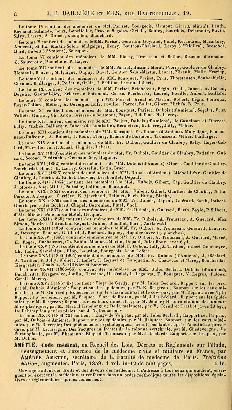 Le tome IV contient des me'moires de MM. Pariset, Bourgeois, Hamont, Girard, Mirault, Lauth, Reynand, Salmade, Roux, Lepellelier, Pravaz, Ségalas, Civiale, Bouley, Bourdoîs, Delamotte, Ravin, Silvy, Larrey, P. Dubois, Ksempfeu, Blanchard. Le tome V contient des me'moires de MM, Pariset, Ge'rardio, Goyi-and, Pinel, Ke'raudren, Macartney, Amussat, Stollz, Marlin-Solon, Malgaigue, Henry, Boutron-Ciiarlard, Leroy (d'EtiolIes), Bresehel, Itard, Dul)ois (d'Amiens), Bousquet. Le tome VI contient des mémoires de MM. Piorry, Trousseau et Belloc, Eisaeno d'Amador, G. Saucerotte, Planche et P. Rayer. Le tome VII contient des me'moires do HUM. Pariset, Husson, Me'rat, Piorry, Gaultier de Claubry, Slontault, Bouvier, Malgaigne, Dupuy, Duva!, Gonlier S.iiut-Martin, Leuret, Mirault, Malle, Froriep. Le lomeVFlI contient des me'moires de MM. Bousquet, Pariset, Prus, Thorstensen, Souberbielle, Cornuel, Baillarger, J. Pelletan, Orfila, J. Se'dillot, Lecauu, Jobert. Le tome IX contient des mémoires de MM. Pariset, Bricheteau, Be'gin, Orfila, Jobert, A. Colson, Déguise, Gaetani-Bey, Briorre de Boismout, Cerise, Raciborski, Leuret, Foville, Aubcrt, Gaillard. Le tome X contient des mémoires par MM. Pariset, Arnal et Martin, Robert, Bégin, Poilroux, Royer-Collard, Mêlier, A. Devergie, Rufz, Foville, Parrot, Rollet, Gibert, Michéa, R. Prus. Le tome XI contient des mémoires de MM. Bousquet, Pariset, Dubois (d'Amiens), Ségalas, Prus, Vaileix, Gintrac, Gh. Baron, Brierre de Boismont, Payan, Delafond, H. Larrey. Le tome XII contient des mémoires de MM. Pariset, Dubois (d'Amiens), de Castelnau et Ducrest, Bally, Michéa, Baillarger, Jobert (de Lamballe), Kéraudren, H, Larrey, Jolly, Mêlier. Le tome XUI contient des mémoires de MM. Bousquet, Fr. Dubois (d'Amiens), Malgaigne, Faucon- aeau-Dufresne, A. Robert, J. Roux, Fleury, Brierre de Boismont, Trousseau, Métier, Baillarger. Le tome XIV contient des mémoires de MM. Fr. Dubois, Gaultier de Claubry, Bally, Royer-Col- tard, Murville, Joret, Arnal, Huguier, Lebert, Le tome XV (1830) contient des mémoires de MM. Fr. Dubois, Gaultier de Claubry, Pâtissier, Gui- sard. Second, Piedvache, Germain Sée, Huguier. Le tome XVI (1832) contient des mémoires de MM. Dubois (d'Amiens), Gibert, Gaultier de Claubry, Bouchavdat, Henot, H. Larrey, Gosselin, Hutin, Broca. Le tome XVU(t8aô) contient dos mémoires de MM. Dubois (d'Amiens), Michel Lévy, Gaultier de Claubry, J. Guérin, A. Richet, Bouvier, LerebouUet, Depaul. Le tome XVîII MHbi) contient des mémoires de MM. Dubois, Gibert, Cap, Gaultier de Claubry, J. Moreau, Aug. Millet, Pâtissier, Collineau, Bousquet. Le tome XIX (1885) contient des mémoires de MM. Dubois, Gibert, Gaultier de Claubry, Notta, Peixolo, Aubergier, Carrière, E. Marchand, Delioux, Bach, Hutin, Blache. Le tome XX (1SS6) contient des mémoires de MM. Fr. Dubois, Depaul, Guérard, Barth, Imbert- Gourbeyre. Jules Rochard, Chapel, Dutronlau, Pinel, Pucl. Le tome XXI (18S7) contient des mémoires, de MM, Fr. Dubois, A. Guérard, Barth, Bayle, P.Silbert, d'Aix, Michel, Polerin du Motel, Hecquet, Le tome XXII (1838) contient des mémoires, de MM. Fr, Dubois, A. Trousseau, A. Guérard, Max Simon, Mordret, Dutroulau, Reynal, Gubler, Blondiot, Borie, Zurkowski. Le tome XXIII (1859) contient des mémoires de MM. Fr, Dubois, A. Trousseau, Guérard, Laugier, A. Devergie, Bauchot, Gaillard, J. Rochard, Sappey, Huguier (avec i5 planches). Le tome XXIV (1860) contient des mémoires de MM. Fr. Dubois, A. Trousseau, A, Guérard, Marcé, H. Roger, Duchaussoy, Ch. Robin, Moutard-Martin, Oepaul, Jules Roux, avec 6 pi. Le tome XXV (1861) contient des mémoires de MM. F. Dubois, Jolly, A.Tardieu, Imbert-Gourbeyre, Ch. Robin, Semelaigne, Hipp. Bourdon, Bourgeois, Léon Lefort. Le tome XXVI (1863-I86i) contient des mémoires de MM, Fr. Dubois (d'Amiens), J. iBéclard, A. Tarclieu, l^. Jolly, Mêlier, J. Lefort, J. Reynal et Lanquelin, A, Chauveuu et Marey, Bouchardat, Keigaradec, Chalvet, A. Ollivier et Ranvier. Le tome XXVU (1863-66) contient des mémoires de MM, Jules Béclard, Dubois (d'Amiens), Bouchardat, Kergaradec, Joulin, Decaisne, U, Trélal, L. Legouest, E, Bourguet, V. Legros, Pidoux, Cornil, Marmy. Le t6me XXVIII (1867-68) contient : Éloge de Gerdy, par M. Jules Béclard; Rapport sur les prix, par M, Dubois d'Amiens); Rapport sur les épidémies, par M. E. Bergerou ; Rapport sur les eaux mi- nérales, par M. Guéraid ; Expériences siir le vaccin animal et le cow-pox, par M. Depaul, avec 3 pi.; Rapport sur le choléra, par M, Briquet ; Éloge de Rostan, par M. Jules Béclard ; Rapport sur les épidé- mies, par M. Bergeron ; Rapport sur les Eaux minérales, par M. Béhier ; Histoire clinique des tumeurs fibro-plastiques, par M. Maitial Lanelongne; De l,i mélanose, par V. Cornil et Trasbot (avec 20 fig.); Ue l'absorption par les plaies, par J. N. Demarquay. Le tome XXIX (l8i>9-70) contient : Eloge Je Velpeau, par M, Jules Béclard ; Rapport sur les prix, par M, Dubois M'Amiens) ; Rapport sur les épidémies, par M. Briquet; Rapport sur les eaux miné- rales, par M. Devergie; Des phénomènes psychologiques, avant, pendant et après l'anesthésie provo- quée, par M. Lacassagne ; Des fractures indirectes de la colonne vertébrale, par M. Chedevergne ; De l'urauoplastie, par M. Ehrmann ; Eloge de Trousseau, par M. J. Béclard; Rapport sur les prix, par M. Dubois, AMETTE. Code médical, ou Recueil des Lois, Décrets et Règlements sur l'étude, renseignement et l'exercice de la médecine civile et militaire en France, par Amédée Amette, secrétaire de la Faculté de médecine de Paris. Troisième édition^ augmentée. Paris, 1859. 1 vol. in-12 de 560 pages. 4 fr. Ouvrage traitant des droits et des devoirs des médecins. Il s'adresse à tous ceux qui étudient, ensei- gnent ou exercent la médecine, et renferme dans un ordre méthodique toutes les dispositions législa» tives et réglementaires qui les concernent.