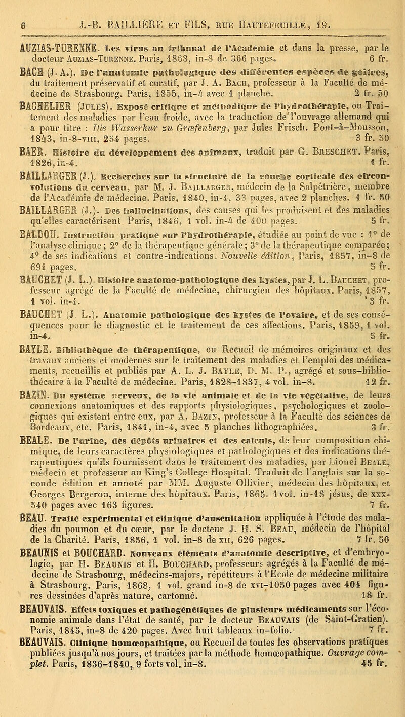 AUZÎAS-TUKENNE. Les vîrus an irlbîanal de l'Académie et dans la presse, parle docteur Auzias-Turenne. Paris, 1858, in-8 de 366 pages. 6 fr. BACH (J- A.). Ï5e E'fflSBatasMïe patSsoSœgÊqsïe «Ses dlSéreratcs espèces de gaîtrcs, du traitement préservatif et curatif, par J. A. Bach, professeur à la Faculté de mé- decine de Strasbourg. Paris, 1855, in-4 avec 1 planche. 2 fr. 50 BACHELIER (Jdles). Exposé critîJiKe et mêîîiodiQue de î'iiydrolli'éraiîîe, ou Trai- tement des maladies par Teau froide, avec la traduction deTouvrage allemand qui a pour titre : Die Wasserkur zu Grœfenberg, par Jules Frisch. Pont-à-Mousson, 18^3, in-S-vm, 254 pages. 3 fr. 50 BAER. Hîsioire &u développement des aHîmaox, traduit par G. Breschet. Paris, 1826, in-4,, 1 fr. BAILLAPiGER (J.)- Reclierclies sor la sti-octure de îa cotsc&e corticale des clrcon- TOlcstions au eerveati, par M. 3. Baii.larger, médecin de la Salpètrière, membre de l'Académie de médecine. Paris, 1840, in-4, 33 pages, avec 2 planches. 1 fr. 50 BAILLABGES (J.). ses foalInciiîatiOHS, des causes qui les produisent et des maladies qu'elles caractérisent Paris, 1846, 1 vol. in-4 de 400 pages. 5 fr. BAÏiDOIJ. Instructîosï pratique sur î'ùydrotliérapie, étudiée au point de vue : 1° de l'analyse clinique ; 2° de la thérapeutique générale; 3° de la thérapeutique comparée; 4** de ses indications et contre-indications. Nouvelle édition, Paris, 1857, in-8 de 691 pages. 5 fr. BAUCHET (J. L.). Histoire anatorao-pattoologiqHe des îiy8tes,par J. L.Bâuchet, pro- fesseur agrégé de la Faculté de médecine, chirurgien des hôpitaux. Paris, 1857, 1 vol. in-4. '3 fr. BAUCHEÏ (J. L.). AnatoïMîe paâtoologique des feystes de l'ovaire, et de ses consé- quences pour le diagnostic et le traitement de ces affections. Paris, 1859,1 vol. in-4, ■ 5 fr. BAYLS. Bîblîoibêqne de thérapeKtiqae, ou Recueil de mémoires originaux et des travaux anciens et modernes sur !e traitement des maladies et l'emploi des médica- ments, recueillis et publiés par A. L. J. Bayle, D. M. P., agrégé et sous-biblio- thécaire à la Faculté de médecine. Paris, 1828-1837, 4 vol. in-8. 12 fr. BAZIN. Bis systèuîe r.erveax, de !a vie animale et de la vie végétative, de leurs connexions anatomiques et des rapports physiologiques, psychologiques et zoolo- giques qui existent entre eux, par A. Bazin, professeur à îa Faculté des sciences de Bordeaux, etc. Paris, 1841, in-4, avec 5 planches lithographiées. 3 fr. BEALE. De l'arîne, dés dépôts nrlnalres et des calcnls, de leur composition chi- mique, de leurs caractères physiologiques et pathologiques et des indications tlie'- rapeutiqnes qu'ils fournissent dans le traitement des maladies, par Lionel Beale, médecin et professeur au King's Collège Hospital. Traduit de l'anglais sur la se- conde édition et annoté par MM. Auguste Ollivier, médecin des hôpitaux, et Georges Bergeroa, intei-ne des hôpitaux. Paris, 1865. 1vol. in-18 Jésus, de xxs- 540 pages avec 163 figures. 7 fr. BEAU. Traite expérimental et cîiniqnie d'anscultaîion appliquée à l'étude des mala- dies du poumon et du cœur, par le docteur J. H. S. BEAU, médecin de l'hôpital de la Charité. Paris, 1856, 1 vol. in-8 de xn, 626 pages. 7 fr. 50 BEÂUKIS et B0UC5AKD. Konvcanx éléments d'aoatomle descriptive, et d'embryo- logie^ par H. Beaunis et H. B0UGI1\RD, professeurs agrégés à la Faculté de mé- decine de Strasbourg, médecins-majors^, répétiteurs à l'Ecole de médecine militaire à Strasbourg. Paris, 1868, 1 vol. grand in-8 de xvi-^lOSO pages avec 404 figu- res dessinées d'après nature, cartonné. 18 fr. BEAUVAIS. Effets toxiqnes et patbogénétiques de pUisienrs médicaments sur l'éco- nomie animale dans l'état de santé, par le docteur BeACVAIS (de Saint-Gratien). Paris, 1845, in-8 de 420 pages. Avec huit tableaux in-folio. 7 fr. BEAUVAIS. Gllniqae bomœopatbiqae, ou Recueil de toutes les observations pratiques publiées jusqu'à nos jours, et traitées parla méthode homœopathiqiie. Ouvrage com- plet. Paris, 1836-1840, 9 forts vol, in-8. 45 fr.