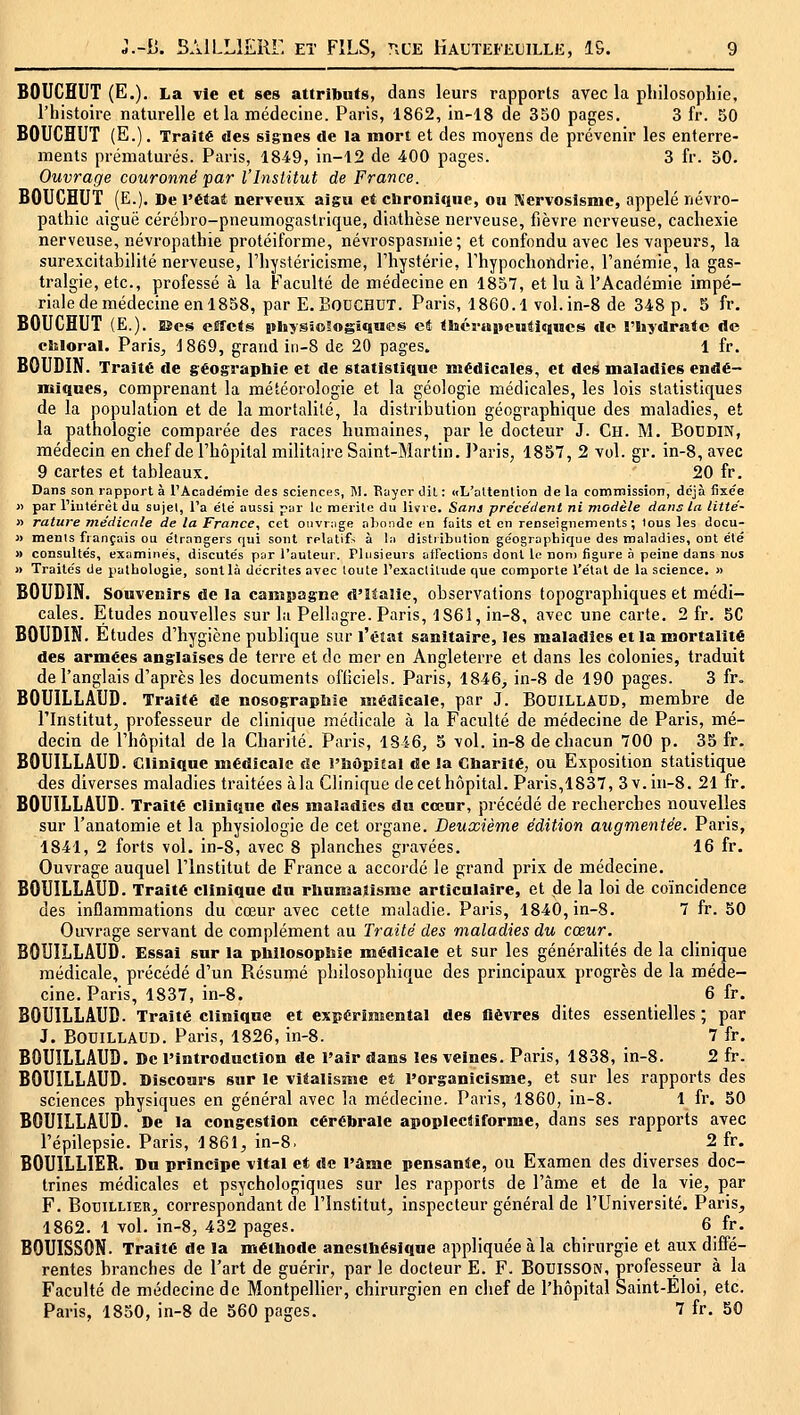 BOUCHUT (E.), La vie et ses attributs, dans leurs rapports avec la pliilosopliie, l'histoire naturelle et la médecine. Paris, 1862, in-18 de 350 pages. 3 fr. 50 BOUCHUT (E.). Traité des signes de la mort et des moyens de prévenir les enterre- ments prématurés. Paris, 1849, in-12 de 400 pages. 3 fr. 50. Ouvrage couronné par l'Institut de France. BOUCHUT (E.). De l'étaê nerveux aigu et ebroniquc, ou Kervosismc, appelé névro- patliie digue cérébro-pneumogastrique, diathèse nerveuse, fièvre nerveuse, cachexie nerveuse, névropathie protéiforme, névrospasniie; et confondu avec les vapeurs, la surexcitabilité nerveuse, l'hystéricisme, l'hystérie, Thypochondrie, l'anémie, la gas- tralgie, etc., professé à la Faculté de médecine en 1857, et lu à l'Académie impé- riale de médecine en 1858, par E.F'ODCHUT. Paris, 1860.1 vol.in-8 de 348 p. 5 fr. BOUCHUT (E.). Bes eilîcts physîoSogîqnes et tiséi-aiieutlqncs de l'hydrate de ckloral. Paris^ i 869, grand iii-8 de 20 pages. 1 fr. BOUDIN. Traité de géograpbie et de statistique médicales, et des maladies endé- miques, comprenant la météorologie et la géologie médicales, les lois statistiques de la population et de la mortalité, la distribution géographique des maladies, et la pathologie comparée des races humaines, par le docteur J. Ch. M. BODDIN, médecin en chef de l'hôpital militaire Saint-Martin. l'aris, 1857, 2 vol. gr. in-8, avec 9 cartes et tableaux. ' 20 fr. Dans son rapport à l'Académie des sciences, M. Kayer dil : «L'attention de la commission, déjà fixée )> par riulérètdu sujet, l'a été aussi par le mérite du liïve. Sflni précédent ni modèle dans la liité- » rature médicnle de la France, cet oiivr:ige aTioiide eu faits et en renseignements; tous les docu- » ments fiançais ou étrangers qui sont relatifs à la distribution géographique des maladies, ont été » consultés, examinés, discutés par l'auteur. Plusieurs atFections dont le non) figure à peine dans nos » Traités de pathologie, sont là décrites avec toute l'exactitude que comporte l'étal de la science. » BOUDIN. Souvenirs de la campagne d'Italie, observations topographiques et médi- cales. Etudes nouvelles sur la Pellagre. Paris, 1861, in-8, avec une carte. 2 fr. 50 BOUDIN. Etudes d'hygiène publique sur l'éîat sanitaire, les maladies et la njortalité des armées anglaises de terre et de mer en Angleterre et dans les colonies, traduit de l'anglais d'après les documents ofliciels. Paris, 1846, in-8 de 190 pages. 3 fr. BOUILLAUD. Traité de nosograpbie médicale, par J. BODILLAUD, membre de l'Institut^ professeur de clinique médicale à la Faculté de médecine de Paris, mé- decin de l'hôpital de la Charité. Paris, 1846, 5 vol. in-8 de chacun 700 p. 35 fr, BOUILLAUD. Clinique médicale de l'bôpifal de la Cbarité, ou Exposition statistique des diverses maladies traitées àla Clinique de cet hôpital. Paris,1837, 3 v. in-8. 21 fr. BOUILLAUD. Traité clinique des maladies du cœur, précédé de recherches nouvelles sur l'anatomie et la physiologie de cet organe. Deuxième édition augmentée. Pai'is, 1841, 2 forts vol. in-8, avec 8 planches gravées. 16 fr. Ouvrage auquel l'Institut de France a accordé le grand prix de médecine. BOUILLAUD. Traité clinique du rbumatisme articulaire, et de la loi de coïncidence des inflammations du cœur avec cette maladie. Paris, 1840, in-8. 7 fr. 50 Ouvrage servant de complément au Traité des maladies du cœur. BOUILLAUD. Essai sur la pbilosopbie médicale et sur les généralités de la clinique médicale, précédé d'un Résumé philosophique des principaux progrès de la méde- cine. Paris, 1837, in-8. 6 fr, BOUILLAUD. Traité clinique et expérimental des fièvres dites essentielles ; par J, BOUILLAUD. Paris, 1826, in-8. 7 fr. BOUILLAUD. De l'introduction de l'air dans les veines. Paris, 1838, in-8. 2 fr. BOUILLAUD. Discours sur le vitalismc et l'organicisme, et sur les rapports des sciences physiques en général avec la médecine. Paris, 1860, in-8. 1 fr. 50 BOUILLAUD. De la congestion cérébrale apoplecliforme, dans ses rapports avec l'épilepsie. Paris, 1861, in-8. _ 2 fr. BOUILLIER. Du principe vital et de l'ûme pensante, ou Examen des diverses doc- trines médicales et psychologiques sur les rapports de l'âme et de la vie, par F. BouiLLiER, correspondant de l'Institut, inspecteur général de l'Université. Paris, 1862. 1 vol. in-8, 432 pages. 6 fr, BOUISSON. Traité de la métbode anestbésiqne appliquée àla chirurgie et aux diffé- rentes branches de l'art de guérir, par le docteur E. F. BouissON, professeur à la Faculté de médecine de Montpellier, chirurgien en chef de l'hôpital Saint-Eloi, etc. Paris, 1850, in-8 de 560 pages. 7 fr. 50
