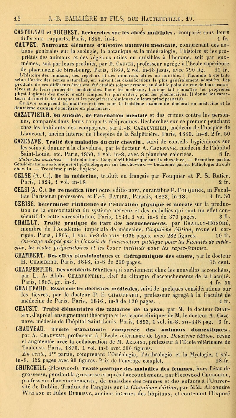 CASTELNAU et DUCREST. Recherches sur les abcès nxnltiplcs , comparés sous leurs (liflei-ents rapports. Paris, 1846, in-4. 1 fr. CAUVET. Nouveaux éléments d'histoire naturelle médicale, comprenant des no- tions générales sur la zoologie, la botanique et la minéralogie, l'histoire et les pro- priétés des animaux et des végétaux utiles ou nuisibles à l'homme, soit par eux- mêmes, soit par leurs produits, par D. Cauyet, professeur agrégé à l'École supérieure de pharmacie de Strasbourg. Paris, 1869, 2 vol. in-18 jésus, avec 790 fig. 12 fr. L'hisloiie des imimaux, des végotiiux et des mine'ruux utiles ou nuisibles ;i l'homme a été faite selon l'ordre des séries naturelles, eu suivant les cliissificalions le plus généralement adoptées. Les produits de ces différents êlres ont été étudiés soigneusement, au double point de vue de leurs carac- tères et de leurs propriétés médicinales. Pour les médecins, l'auteur fait connaître les propriétés physiologiques des médicumenis simples Ks plus usilés ; pour les pharmaciens, il donne les carac- tères dibiiuctils des drogues et les propriétés chimiques de leurs principes actifs. Ce livre comprend les matières exigées pour le troisième examen de doctorat en médecine et le deuxième examen de maîtrise en pharmacie. CAZAUVIEILH. Du suicide, de l'aliénation mentale et des crimes contre les person- nes, comparés dans leurs rapports réciproques. Recherches sur ce premier penchant chez les habitants des campagnes, par J.-B. CAZAUVIEILH, médecin de l'hospice de Liancourt, ancien interne de l'hospice de la Salpètrière. Paris, 1840, in-8. 2 fr. 50 CAZENAVE. Traité des maladies du cuir chevelu , suivi de conseils hygiéniques sur les soins à donner à la chevelure, par le docteur A. Cazekave, médecin de l'hôpital Saint-Louis, etc. Paris, 1850, 1 vol. in-8, avec 8 planches coloriées. 8 fr. Table des matières. — Introduction. Coup tl'œil historique sur la chevelure. — Première partie. Considérations analomiques et physiologiques sur les cheveux.— Deuxième partie. Pathologie du cuir chevelu. — Troisième partie. Hygiène. CELSE (A. C). ©c la médecine, traduit en français par Fouquier et F. S. Ratier. Paris, 1824, 1 vol. in-18. 2 fr. CELSI (A. C). De remedica libri octo, editio nova, curantibus P. FoUQUIER, in Facul- tate Parisiensi professore, etF.-S. Ratier. Parisiis, 1823, in-18. 1 fr. 50 CERISE. Déternïiner l'influence de l'édacation physique et morale sur la produc- tion de la surexcitation du système nerveux et des maladies qui sont un effet con- sécutif de cette surexcitation. Paris^ 1S41, 1 vol. in-4 de 370 pages. 3 fr. CHAILLY. Traité pratique de l'art des accouchements, par GhaILLY-HONORÉ, membre de l'Académie impériale de médecine. Cinquième édition, revue et cor- rigée. Paris, 1867, 1 vol. in-8 de xxiv-1036 pages, avec 282 figures. 10 fr. Ouvrage adopté par le Conseil de l'instruction publique pour les Facultés de méde- cine, les écoles préparatoires et les tours institués pour les sages-femmes. GHAMBERT. Des effets physiologiques et tliérapeutiques des éthers, par le docteur H. GHAMBERT. Paris, 1848, in-8 de 260 pages. 75 cent. CHARPENTIER. Des accidents fébriles qui surviennent chez les nouvelles accouchées, par L. A. Alph. Gharpentier, chef de clinique d'accouchements de la Faculté. Paris, 1863, gr. in-8. 1 fr. 50 CHAUFFARD. Essai sur les doctrines Biédicales, suivi de quelques considérations sur les iièvres, par le docteur P. E. CHAUFFARD, professeur agrégea la Faculté de médecine de Paris. Paris, 1846 , in-8 de 130 pages. 1 fr. CHAUSIT. Traité élémentaire des maladies de la peau, par M. le docteur Ghau- SIT, d'après l'enseignement théorique et les leçons cliniques de M. le docteur A. Caze- nave, médecin de l'hôpital Saint-Louis. Paris, 1853, 1 vol. in-8, xii-44S pag, 3 fr. CHAUVEAU. Traité d'assatoinSo cansjiswéc des animaux dnnaestiques, par A. CnAuvEAU, professeur à TÉcole vétérinaire de Lyon. Deuxième édition, revue et augmentée avec la collaboration de M. Arloing, professeur à l'École vétérinaire de Toulouse. Paris, 1870. 1 vol. in-8 avec '200 figures. JîJn vente, 1 partie, comprenant l'Osiéologie, l'Arthrologie et la Myologie. 1 voL in-8, 352 pages avec 90 figures. Prix de l'ouvrage complet. 18 fr. CHURCHILL (Fleetvvood). Traité pratique des maladies des femmes, hors l'état de grossesse, peiidaiitia grossesse et après i'accouchement, parFleetwood Chuuchill, professeur d'accouchements, de maladies des femmes et des enfants à l'Univer- sité de Dublin. Traduit de l'anglais sur la Cinquiètne e(/taoH,par MM. yXloxandre WiEr,.4ND et Jules Dubrisay, anciens internes des hôpitaux, et contenant l'Expose