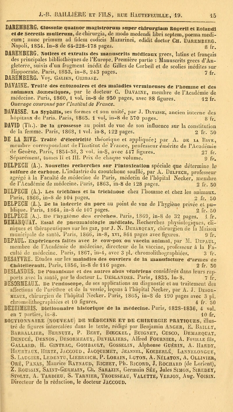 MREMBËRG. Glessnlse quatuor maglstroram super cblrnrgrlam Rogerll et Bolandl et de Secretls mnllernm, de chirurgia, de modo medendi libri septem, poemamedi- cum; îiunc primiim ad fuleiu codicis Mazarinei, eJidit doctor Ch. Daremberg. Napoli, 1834. In-8 de 64-228-178 pages. 8 fr! DÂREIBERG. Kotîces et extraits «îes maonscrits nuÉdlcaux grecs, latins et français des principales bibliothèques de l'Europe. Première partie : Manuscrits grecs d'An- gleterre, suivis d'un fragment inédit de Gilles de Corbeil et de scolies inédites sur Hippocrate. Paris, 1853, in-8, 243 pages. 7 fj. DAREMBESG. Voy. Galien, Ofjbase. DAVAÎNE. Traité des entozoaires et des maladies vermineuses de l'Momme et des animaux dOîMesîiques, par le docteur C. Davaine, membre de l'Académie de médecine. Paris, 1860, 1 vol. in-8 de 930 pages, avec 88 figures. 12 fr. Ouvrage couronné par VInstitut de France. BAVASSE. La Syphilis, ses formes et son unité, par J. Davasse, ancien interne des liopitaux de Paris. Paris, 1863. 1 voJ. in-8 de 570 pages. g fr. DAVID (Th.). De la grossesse au point de vue de son influence sur la constitution de la femme. Paris, 1868, 1 vol. in-8, 122 pages. 2 fr. 50 DE LA RIVE. 'îraîté d'éîectrlcîté the'orique et appliquée; par A. de la PavE, membre correspondant de l'Institut de France, professeur ëmérite de l'Académie de Genève. Paris, 1854-58, 3 voL in-8, avec 447 figures. 27 fr. Se'parcnient, tomes li et IIL Prix de chaque volume. 9 fr, DELPEGH (A.). Mouvelleg reclîercîxes sur l'Intoxication spéciale que détermine le sulfure de cartooae. L'industrie du caoutchouc soufflé, par A. Delpech, professeur agrégé à la Faculté de médecine de Paris, médecin de l'hôpital Necker, membre de l'Académie de médecine. Paris, 1863, in-8 de 128 pages. 2 fr. 50 DELPECH (A.). Les tFîcMnes et la trlciiiiiiiose chez l'homme et chez les animaux. Paris, 1866, in-8 de 104 pages. o fr. 50 DELPEGH (A.). De la îadi-erie du porc au point de vue de l'hygiène privée et pu- blique. Paris, 1864, in-8 de 107 pages. 2 fr. 50 DELPEGïï (A.), me rîsygïème des crèclies. Paris, 1869, in-8 de 32 pages. 1 fr. DEMARQUAT. Essai de pneuîtiaîologle médicale. Recherches physiologiques, cli- niques et thérapeutiques sur les gaz, par J. N. Demàrquay, chirurgien de la Maison municipale de santé. Paris, 1866, in-8, xvi, 861 pages avec figures. 9 fr. DEPAUL. Expériences faites avec le cow-pox ou vaccin aninaal, par M. Depadl, membre de l'Académie de médecine, directeur de la vaccine, professeur à la Fa- culté de médecine. Paris, 1867, in-4, avec 3 pi. chromolithographiées. 3 fr. BESAYVRE. Etudes sur les maladies des ouvriers de la manufacture d'armes de Ctiateiserault. Paris, 1856, in-8 de 116 pages.. 2 fr. 50 DESLANDES. Be l'onanisme et des autres abus vénériens considérés dans leurs rap- ports avec la santé, par le docteur L. Deslandes. Paris, 1833. In-8. 7 fr. DESORMEAUX. Be l'endoscope, de ses applications au diagnostic et au traitement des affections de l'urèthre et de la vessie, leçons à l'hôpital Necker, par A. J. Desor- meaux, chirurgien de l'hôpital Necker. Paris, 1865, iû-8 de 190 pages avec 3 pi, chromolithographiées et 10 figures. 4 fr. 50 DEZEÏMERIS. Dictionnaire historique de la médecine. Paris, 1828-1836, 4 vol. en 7 parties, in-8. 10 fr. DIGTIOM!«.%!RE (NOUVEAD) ©E MÉDECINE ET DE CHIRURGIE PRATÎOCES, illus- tré de figures intercalées dans le texte, rédigé par Benjamin AjNGER, E. Baillt, Barrâllier, Bernutz, p. Bert, Boeckel, Bdignet, Cusco, Demarquay, Denucé, Desnos, Desormeaux, Devilliers, Alfred Fournier, A. Foville fils, Gallard, h. Gihtrac, Gombadlt, Gosselin, Alphonse Gdérin, A. Hardy, HtURTAux, FliRTz, Jaccoud , Jacquemet, Jeannel, Koeberlé, Lannelongue, s. Laogier, Ledentc, Liebreich, p. Lorain, Lïïton, A. Nélaton, A. Ollivier, Oré, Panas, Maurice Raynadd, PiICHET, Pb. RicORD, J. Rochard (de Lorient), Z. lîoubsiN, Saint-Germain, Ch. Sarazin, Germain Sée, Jules Simon, Siredey, Stoltz, a. Tardieu, s. Tarnier, Trousseau, Valette, Verjon, Aug. Voisin. Directeur de la rédaction, le docteur Jaccodo.