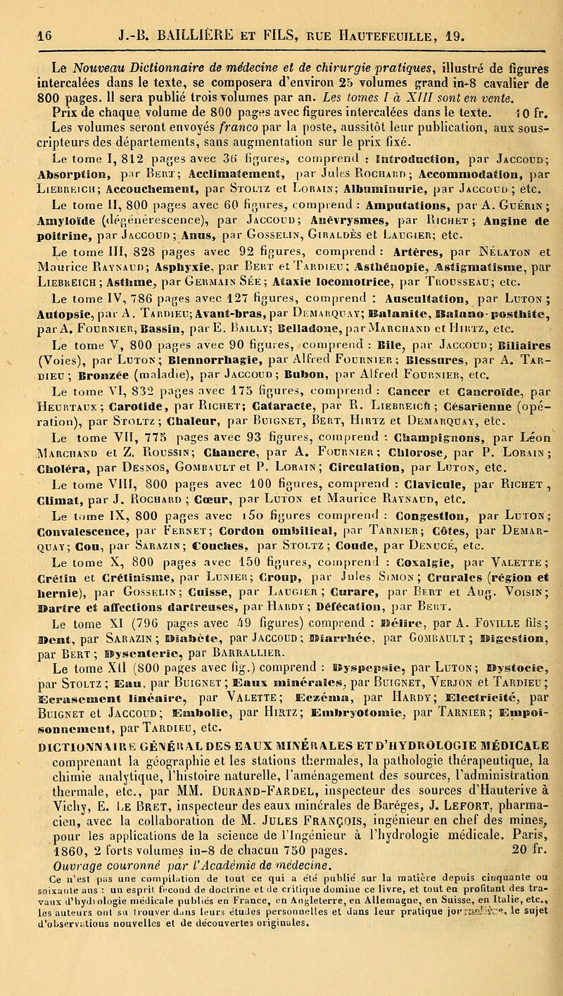 Le Nouveau Dictionnaire de médecine et de chirurgie pratiques, illustré de figures intercalées dans le texte, se composera d'environ 25 volumes grand in-8 cavalier de 800 pages. 11 sera publié trois volumes par an. Les tomes I à XIH sont en vente. Prix de chaque volume de 800 pages avec figures intercalées dans le texte. i 0 fr. Les volumes seront envoyés franco par la poste, aussitôt leur publication, aux sous- cripteurs des départements, sans augmentation sur le prix fixé. Le tome I, 812 pages avec 3(i figures, comprend : ïntrodaction, par Jaccoud; Absorption, par Ekht; Acclimaîeinenê, par Jules RocHAr.n ; AccomnioâaOon, par LiEBRKicn; Accouciiement, par Stolïz et Lorais; Albuminurie, par Jaccoud ; etc. Le tome II, 800 pages avec 60 figures, couiprend : Amputations, par A. Guérin; Amyloïde (dégénérescence), par Jaccocu; Anévrysmes, par IIichet ; Angine de poitrine, par Jaccoud; Anus, par Gosselin, Giraldès et Laugieii; etc. Le tome III, 828 pages avec 92 figures, comprend : Artères, par Nélaton et Maurice PiAYNAtin; Asphyxie, par Bekt etTARDiEu; Astbénopie, j^stigmatisnie, par LiEBREiCH; Asthme, par Germais Sée; Ataxie locomotrice, par Trousseau; etc. Le tome IV, 786 pages avec 127 figures, comprend : Auscultation, par Luton ; Autopsie, par A. Tardieu; Avant-bras, par Démarquât; ISalaiïite, SBalano-posthite, par A. FouRNiER, Bassin, parE. Bailly; Belladone, par Marchand et IIiutz, etc. Le tome V, 80O pages avec 90 figures, comprend : Bile, par Jaccoud; Biliaires (Voies), par Luton; Blennorrbagie, par Alfred Fodrnmee; Blessures, par A. Tar- dieu; Bronzée (maladie), par Jaccoud; Bubon, par Alfred Fournier, etc. Le tome VI, 832 pages avec 175 figures, comprend : Cancer et Gancroïde, par Heurtaux; Carotide, parRicuET; Cataracte, par R. LiEEREicft ; césarienne (opé- ration), par SroLTz; Cbaleur, par Buignet, Bert, Hirtz et Demarquay, etc. Le tome VII, 77.^ pages avec 93 figures, com|)rend : C!iampig:nons, par Léon Marchand et Z, Roussin; Cbancre, par A. Fourmer; Clilorose, par P. Lorain; Cboléra, par Desîsos, Gombault et P. Lorain; Circulation, par Luton, etc. Le tome VIII, 800 pages avec 100 figures, comprend : Clavicule, par Richet , Climat, par J. Rochard ; Cœur, par Luton et Maurice Raynaud, etc. Le t.jme IX, 800 pages avec i5o figures comprend : Congestion, par Luton ; Convalescence, par Ferket; Cordon ombilical, par Tarnier; Côtes, par Demar- quay; Cou, par Sarazin; Coucbes, par Stoltz ; Coude, par Denucé, etc. Le tome X, 800 pages avec 150 figures, comprend : Coxalgie, par Valette; Crétin et Crétinssme, par Lunier; Croup, par Jules Simon; Crurales (région et Hernie), par Gosselin; Cuisse, par Laugier ; Curare, par Bert et Aug. Voisin; lïartre et affections darîreuses, par Hardy; Défécation, par Bert. Le tome XI (796 pages avec 49 figures) comprend : îîélire, par A. Foville fils; I»cnt, par Sarazin ; EBiabète, par Jaccoud ; BSîarrbcc, par GojiBAtJLT ; a$ïgestion, par Bert ; isyscnterîc, par Barrallier. Le tome Xll (800 pages avec fig.) comprend : Kyspcpsïe, par Luton; SSygtocie, par Stoltz; Elau. par Buignet; Slaux uiimérales, par Boignet, Verjon et Tardieu; Ecs-ascBJient linéaire, par Valette; Eczéitiu, par Hardy; Electricité, par Buignet et Jaccoud; Embolie, par Hirtz; Embryotouiie, par Tarnier; Enipoi- sonnciMcnt, par Tardieu, etc. D1CTI0MV\1RKGÉ!\ÉIÎ AL DES EAUX MINÉRALES ET D'HYDROLOGIE MÉDICALE comprenant la géographie et les stations thermales, la pathologie thérapeutique, la chimie analytique, 1 histoire naturelle, l'aménagement des sources, l'administration thermale, etc., par MM. Durand-Fardel, inspecteur des sources d'Hauterive à Vichy, E. l-E Brkt, inspecteur des eaux minérales de Baréges, J. LefORT, pharma- cien, avec la collaboration de M. Jules François, ingénieur en chef des mines, pour les applications de la science de l'Ingénieur à l'hydrologie médicale. Paris, 1860, 2 forts volumes in-8 de chacun 750 pages. 20 fr. Ouvrage couronné par l'Académie de médecine. Ce u'est pus une compiLition de tout ce qui a été publié sur la matière depuis cinquante ou soixante ans : un esprit fi-cond de doctrine et de critique domine ce livre, et tout en profitant des tra- vaux d'iiydiologie médicale publics en France, en Angleterre, en Allemagne, en Suisse, en Italie, etc., les auteurs ont su Irouverdjns leurs études personnelles et dans leur pratique joi'iari-'ï';:'', le sujet d'observi.tions nouvelles et de découvertes originales.