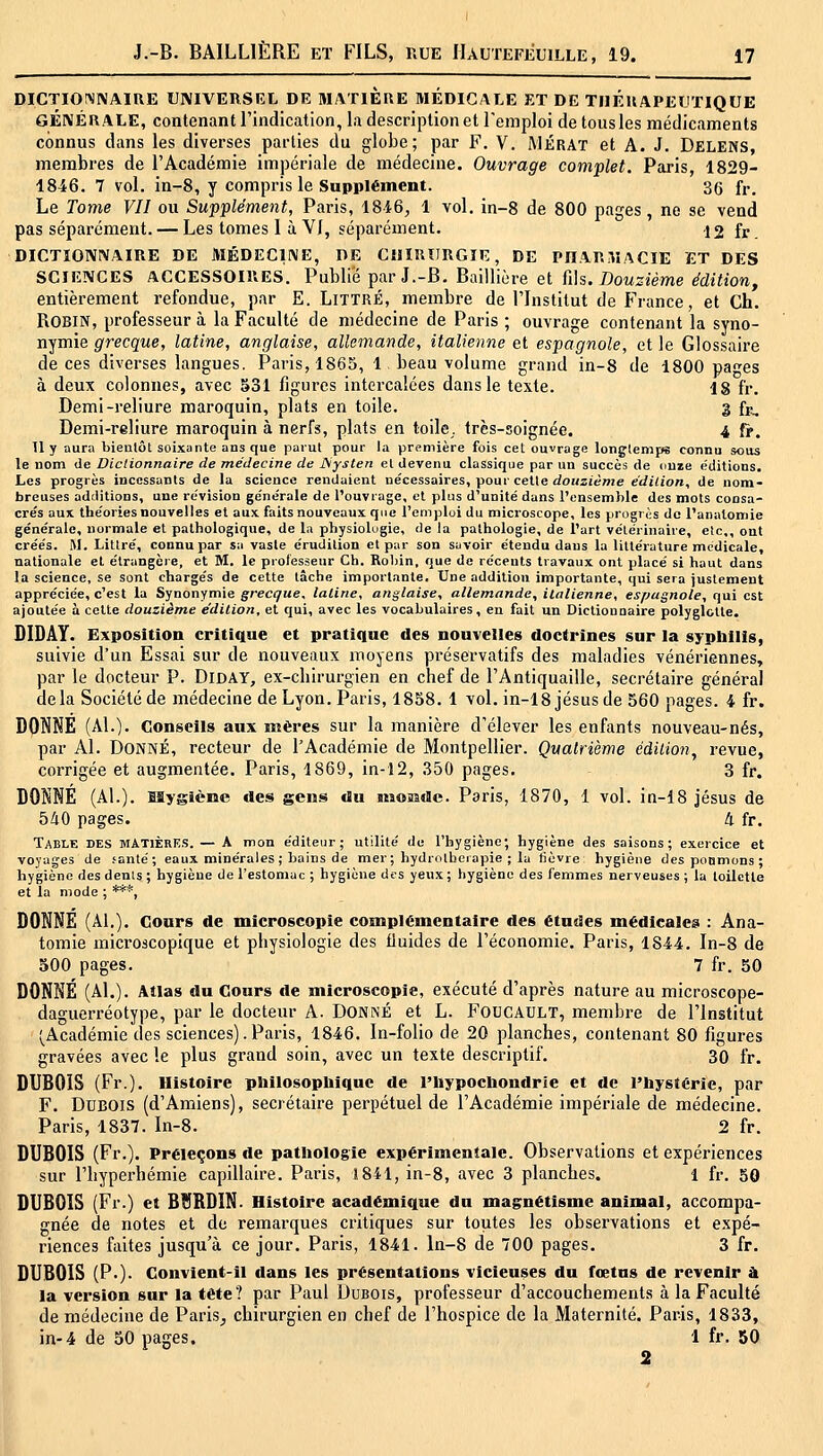 DICTIONNAIRE UNIVERSEL DE MATIERE MÉDICALE ET DE THERAPEUTIQUE GÉNÉRALE, contenant l'indication, la description et Teniploi de tous les médicaments connus dans les diverses parties du globe; par F. V. Mérat et A. J. Delens, membres de l'Académie impériale de médecine. Ouvrage complet. Paris, 1829- 1846. 7 vol. in-8, y compris le Supplément. 30 ft.. Le Tome VII ou Supplément, Paris, 1816, 1 vol. in-8 de 800 pages, ne se vend pas séparément. — Les tomes 1 à YI, séparément. 12 fr. DICTIONNAIRE DE MÉDECINE, DE CHIRURGIE, DE PDARViACIE ET DES SCIENCES ACCESSOIRES. Publié par J.-B. Baillière et ûh. Douzième édition, entièrement refondue, par E. LiTTRÉ, membre de l'Institut de France, et Ch. Robin, professeur à la Faculté de médecine de Paris ; ouvrage contenant la syno- nymie grecque, latine, anglaise, allemande, italienne et espagnole, et le Glossaire de ces diverses langues. Paris, 1865, 1 beau volume grand in-8 de 1800 pa^es à deux colonnes, avec 531 figures intercalées dans le texte. 18 fr. Demi-reliure maroquin, plats en toile. 3 fi^. Demi-reliure maroquin à nerfs, plats en toile, très-soignée. 4 f>. 11 y aura bientôt soixante ans que parut pour la première fois cet ouvrage longtemps connu sous le nom de Diclionnaire de médecine de JSysten et devenu classique par un succès de onze éditions. Les progrès incessants de la science rendaient nécessaires, pour cette <io«ziènie e'dicion, de nom- breuses additions, une revision ge'nérale de l'ouvrage, et plus d'unité dans l'ensemble des mots consa- crés aux théories nouvelles et aux. faits nouveaux que l'emploi du microscope, les progrès do l'anatomie générale, normale et pathologique, de la physiologie, de la pathologie, de l'art vétérinaire, etc., ont créés. M. Liltré, connu par sa vaste érudition et par son savoir étendu dans la littérature médicale, nationale et étrangère, et M. le professeur Ch. Rolnn, que de récents travaux ont placé si haut dans la science, se sont chargés de celte tâche importante. Une addition importante, qui sera justement appréciée, c'est la Synonymie grecque, latine, anglaise, allemande, italienne, espagnole, qui est ajoutée à cette douzième e'dition, et qui, avec les vocabulaires, en fait un Dictionnaire polyglotte. DIDAY. Exposition critique et pratique des nouvelles doctrines sur la sypliillg, suivie d'un Essai sur de nouveaux moyens préservatifs des maladies vénériennes, par le docteur P. DiDAY, ex-chirurgien en chef de l'Antiquaille, secrétaire général delà Société de médecine de Lyon. Paris, 1858. 1 vol. in-18 Jésus de 560 pages. 4 fr. DONNE (Al.). Conseils aux mères sur la manière d'élever les enfants nouveau-nés, par Al. Donné, recteur de l'Académie de Montpellier. Quatrième édiiion^ revue, corrigée et augmentée. Paris, 1869, in-12, 350 pages. 3 fr. DONNÉ (Al.), fflygiène des gens du inoaidc. Paris, 1870, 1 vol. in-18 Jésus de 540 pages. 4 fr. Table des mATIèrE.s. — A mon éditeur; utilité du l'hygiène; hygiène des saisons; exercice et voyages de santé; eaux minérales ; bains de mer ; hydrothérapie ; la fièvre hygiène des poomons ; hygiène des dents ; hygiène de l'estomac ; hygiène des yeux ; hygiène des femmes nerveuses ; ta toilette et la mode ; ***, DONNE (Al.). Cours de microscopie complémentaire des études médicales ; Ana- tomie microscopique et physiologie des fluides de l'économie. Paris, 1844. In-8 de 500 pages. 7 fr. 50 DONNE (Al.). Atlas du Cours de microscopie, exécuté d'après nature au microscope- daguerréotype, par le docteur A. DONNÉ et L. FOUCAULT, membre de l'Institut (^Académie des sciences). Paris, 1846. In-folio de 20 planches, contenant 80 figures gravées avec le plus grand soin, avec un texte descriptif. 30 fr. DUBOIS (Fr.). Histoire pliilosopliiquc de l'hypochondrle et de l'hystérie, par F. Dubois (d'Amiens), secrétaire perpétuel de l'Académie impériale de médecine. Paris, 1837. In-8. 2 fr. DUBOIS (Fr.). Préleçons de pathologie expérimentale. Observations et expériences sur l'hyperhémie capillaire. Paris, 1841, in-8, avec 3 planches. 1 fr. 50 DUBOIS (Fr.) et BBRDIN. Histoire académique du magnétisme animal, accompa- gnée de notes et de remarques critiques sur toutes les observations et expé- riences faites jusqu'à ce jour. Paris, 1841. ln-8 de 700 pages. 3 fr. DUBOIS (P.). Convient-il dans les présentations vicieuses du fœtus de revenir A la version sur la tête? par Paul Dubois, professeur d'accouchements à la Faculté de médecine de Paris^ chirurgien en chef de l'hospice de la Maternité. Paris, 1833, in-4 de 50 pages. 1 fr. 50 2