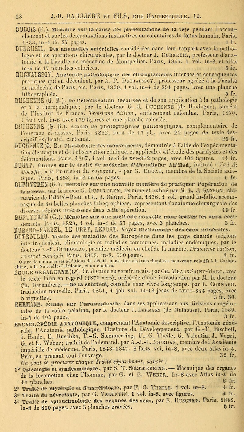 DUBOIS (P.)- Mémoire sîîr !a cause des préseatatiosis île ïa téia pendant raccou- chement et sur les délermiuations instinctives ou voiontaires du l'œ'.us humain. Paris, 1833, in-4 de 27 pages. 1 fr. BUBPtUSïL. Des ffiîîomaïies artérielles considérées dans leur rapport avec la patho- logie et les opérations chirurgicales, par le docteur J. Ddbredil, professeur d'ana- tonsie à la Faculté de médecine de Montpellier. Paris, 1847. 1 vol. iii-8 et atlas iia-4 de 17 planches coloriées. 5 fr. DUCEAUSSOY. Aaaîomie patliologiiiite des élraîîgiejîîems internes et conséquences pratiques qui en découlent, par A. P. Duchadssoy, professeur agrégé à la Faculté cle médecine de Paris, etc. Paris, 1360, 1 vol. in-4 de 294 pages, avec une planche iitliographiée. 5 fr. DUGHrlKHE (G. 3.)- se réîscîrisaîloa îoealisée et de son application à la pathologie et à ia thérapeutique; par le docteur G. B, DCCHSKNE (de Boulogne), iauréat de riustitut de France. Troisième édition, entièrenient refondue. Paris, 1870, t fort voi. in-8 avec 179 iigures et une planche coloriée. BUGÏÏEKME (G- B-). Aanjîi de photograpSiles paEiioïog'lQwes, complémentaire de i-oavrnge ci-dessus. Paris, 1862, in-4 de 17 pi.;, avec 20 pages de te?vte des- criptif explicatif, cartonné. 25 fr. BUGSEKHE (G. B.). F&yslologie des moavemcKîs, démontrée à l'aide de rexpérlraenta- tioa éiectricîue et de l'observation c!ii>ique,et appiicabie à l'étude des paralysies et des déformations. Paris, i8(J7, 1 voi. in-8 de xvi-872 pages, avec IGi figures. 14 fr. BL^GAT. Étades ssir le traité de MîétïecîEe eî'AJjoadjaîar Aii'Sîad, intitulé ; Zad Al Mocafir, « la Provision du voyageur, » par G. DuGAT, membre de la Société a^sia- tiijue. Paris, 1853, in-S de 64 pages. 1 fr. BUPÏÏÎTKEK (G.). Mémoire .sîsr uîîc nouvelle Kianière de îîraiiîiîier î'opéraîîoa de ia pierre, par le uairoa G. DuPUiXiVEK, terminé et jiublié par M. L. J. SâksON, chi- riurffien de i'Hôtel-Dieu, et L. .]. BÉGIN. Paris, 1836. 1 voi. grand in-folio, accom- pas^'ué de 10 belles plimches lilhograpliiées, représentant l'anatoraie chirurgicale des diverses régions intéressées dans celte opération. 10 fr. B'UFÏJYTSEÏi (G.). Mémoire sur usas mémode noiwelle pos-r i^aîter les assas sccï- aesieîs. Paris, 1828, 1 vol. ia-4 de 57 pages, avec 3 planches. 3 fr. DUBàKB-FiSDEL, LE BRET, LEFORT. Voyez ïsieaonaaire des eaax miaéraiee. DIJTSOULÂII. TraiâÉ des îîsalatîies «les EuropsieES dans Ses pays ciiautls (régions intertro'.iicales), climatologie et maladies communes, maladies endémiques, par le docteur A.-F.DuTROULAU, premier médecin en chef de la marine. Deuxième édition, revus et corrigée. Varis, 1868, in-8, 650 pages. 8 fr. Outre (le nonibreusas additions de délai!, nous citoroiîs tiois cliapilres nouveaux relatifs à laCocliiii- clùiie, à la Nouvellc-Calédouie, et aa clioie'ra. ECOSSE BESAt.ERKE(L»).Tr;uluctionen vers français, par CEI. MEAUxSAîNT-\Ur,C,avec le texte latin en regard (1870 vers), précédée d'une introduction par M. le docteur Ciî. 5)aremberg.—Be ia sobriété, conseils pour vivre longtemps, par L. GORKARO, traduction nouvelle. Paris, 186i, 1 joli vol. in-18 Jésus de lxxu-344 pages, avec 5 vignettes. 3 fr. 50. EHMMANN. Éèîîde ssBî- l'iîraiîoplasîlo dans ses applications aux divisions congéni- tales de la voûte palatine, par le docteur J. EimiiANN (de Mulhouse). Paris, 1869, in-i de lOa pages. _ _ _ _ 3 fr. EKGY£lLOPÉI>îE ANATOMÏQUE, comprenant l'Afliatamie descriptive, rAnatomie géné- rale, l'Ânatomie pathologique, Thistoire du Développement, par G.-T. Bischolf, J, Heale, E. Huschke, T.-G. Sœmmerring, F.-G. Theiîe, G. Yaientin, J. Vogeî, G. et E. Weber; traduit de l'allemand, par A.-J.-L.JODRDAN, membre de l'Acadétaie impériale de médecine. Paris, 1843-1847. 8 forts vol. ior-S, avec deux atlas in-i. Prix, en prenant tout Fouvrage. 32 fr, Qn peut se procurer chaque Traité séparément, savoir : 1° Osîéoîogîe et syndesnioîos'îe. par S. T. SosaïMSRRlKG. — Mccanitpie des organes de la locomotion chez l'homme, par G. et E. Weber. in-S avec Atlas iîî-4 de Î7 planches. _ 6 fr. 2 Traité cîe ir.yoîoç^îa et d'ajîS'éêQloîïIc, par F. G. Theile. i vol. iffl-8. •* fr. 3° Tr.^Iîé «!e névroîosie, par G. Valentîn. î vol. in-8, avec figures. _ 4 tr. 40 l'i-aifé de spianchnoSogie des organes des sens, par E. HUSCHEE. Paris, 184.5. în-8 de 830 pages, avec 5 planches gravées. 5 fi*.