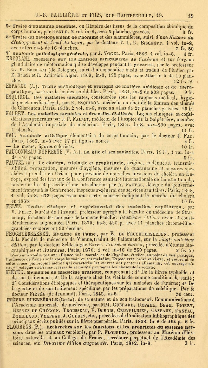 5° Traifé d'&natomîe générale, ou Histoire des tissus de la composition chimiijue du corps îunnain, par [ïenle. 2 vol. in-8, avec 5 planches gravées. 8 fr. Qo ïraîté iSîa développement de l'honauae et des mammifères, suivi d'une Histoire du développement de l'œuf du lapin, par le docteur T. L. G. Bischoff. 1 vol. in-S, avec atlas iri-4 de 16 planches. 7 fr. 50 7° AsîaîoîHïc p.-illiolosî£i!ïe géîiéraJe, par J. VOGE'L. Paris, 1846. 1 voL in-8. 4 fr, JÏRC'jLAKI. Elêsîiosre siiss- les glasinJes uerEcaïlaîB-CK «8e s'asSés-ias et sur l'organe glandalaire de néoformation qui se développe pendant la grossesse, par le professeur G. R. Ercolani (de Bologne), suivi d'un appendice inédit et traduit de Fitalicn par E. Bruch et R. Andreini. Alger, 1869, in-8, 195 pages, avec Atlas in-i de 10 plan- ches. 12 fr. 50 ESPA'iET [L). Traité méaodfîisîe et pratia^e «ira HriPilîère médicale et de lUéra- peaUîqne, basé sur îa ioi des semblables. Paris, 1861, ia-8 de 808 capes. 9 fr. ESQUISOL. Bes nsaîajîïes laentaScs, considérées sous les rapports médical, hygié- nique et médico-légal, par E. ESQDIROL, médecin en chef de la Maison des aliénés de Gharentoa. Paris, 1838, 2 vol. iu-S, avec un atlas de 27 planches gravées. 20 fr. FALKET. Bes asaladies Bieataîes et des asiles d'aliémés. Leçons cliniques et consi- dérations générales par J. P. Falret, médecin de l'hospice de îa Salpêtrière, memcre de l'Académie impériale de médecine. Paris, 1864. In-8, lxx-SOO pages, aves î planche. 11 fr. FlU. AîîaaOiîiie artîsîîqna élémentaire du corps humain, par le docteur J. Fau. Paris, 1865, in-8 avec 17 pi. figuras noires. 4 fr, — Le même, figures coloriées. ÎO fr. FiD'COHMEAU-DUFRESNE (V. Â.). La biSe et ses malaSies. Paris, 1847, 1 vol. ia-4 de 450 pages. 5 fr. FAUVEL (A.). Le clioléra, étiologie et propSsylasic, origine, endémicité, iransmis- sibilité, propagation, mesures d'hygiène, mesures de quarantaine et mesures spé- ciales à prendre en Orient pour prévenir de nouvelles invasions du choléra en Eu- rope, exposé des travaux de la Conférence sanitaire internationale de Constantiuop!e> mis eu ordre et précédé d'une introduction par A. Fâdvel, délégué du gouverne- ment français à la Conférence, inspecteur-général des services sanitaires. Paris, 1 868, 1 vol. in-8, 673 pages avec une carte coloriée indiquant la marche du choléra en 1863. 10 fr. FiiLTE. l'rsiïté eîssaiîjsse et esîBéi'âsîscntaE «Ses esnJsoMes eaiBjlSssëi-es, par V. Feltz, lauréat de l'Institut, professeur agrégé à la Faculté de médecine de Stras- bourg, directeur des autopsies de la même Faculté. Deuxième édition, revue et consi- dérablement augmentée. Paris, 1870, in-8, 450 p. avec 11 planches chromo-litho- graphiées comprenant 90 dessins. FEUCÈTERSLEBEK. Hygiène de l'âme, par E. de Fe0CHTERSLeben, professeur à la Faculté de médecine de Vienne,traduit de l'allemand, sur la vingt-quatrième édition, par le docteur Schlesiager-Rayer. Troisième édition, précédée d'études bio- graphiques et littéraires. Paris, 1870. 1 vol. in-18 de 260 pages. 2 fr. 50 î-i'aaUur a voulu, par une alliance de la morale et de l'hygièae, étudier, au point de vne pratique, f'iiiîlueuce de l'âine £;fr îe corps humain et ses maladies. Exposé arec ordre et ciarld, et eespreisit de cette douce philosopViie morale qui caractérise les œuvres des penseurs alîeKiaads, cet ouvrage n'a pa5 H'jiTialogue en France ; il sera lu et médité par toutes les classes de îa société. FÏÉVÉS. Mémoires de médecine pratique, comprenant : 1° De la fièvre typhoïde fcî de son traitement; 2' De la saignée chez les vieillards comme condition de santé; S Considérations étiologiques et thérapeutiques sur les maladies de l'utéras ; 4 De ïa goutte et de son traitement spécifique par les préparations de colchique. Par !e docteur FiÉVÉE (de Jeumont). Paris, 1843, in-S. 50 csat, FIÈVRE PUERPÉRALE (Bc la), de sa nature et de son traitement. Communications à l'Académie impériale de médecine, par MM. GcÉRARD, Depaul, BeAU, PioerT, I-JERVEZ DE ChÉGOIN, TRODSSEàD, P. DCBOIS, CRUVEILHIEK, CAZEAUX, DANY.iC, BouiLLAUO, Velpeau, J. GoÉRiN, etc., précédées de l'indication bibliographique des principaux écrits publiés sur la fièvre puerpérale. Paris, 1858. In-8 de 464 p. 6 fr. FLOURENS (P.). Reelierclies sur les fonctions et les propriétés dn système ner- vfMK dans les animaux vertébrés, par P. Flourems, professeur au Muséum d'his- toire naturelle et au Collège de France, secrétaire perpétuel de l'Académie des sciences, etc. Deuxième édition augmentée. Paris, 1842, in-8. 3 fr.