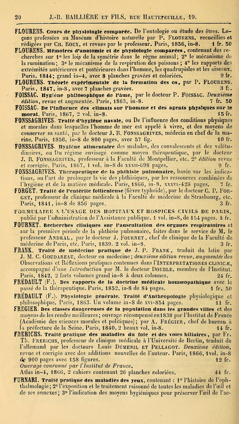 FLOURENS. Cours de pliysiologie comparée. De l'ontologie ou étude des êtres. Le- çons professées au Muséum d'histoire naturelle par P. Flodhens, recueillies et rédigées par Ch. Rocx, et revues par le professeur. Paris, 1856, in-8. 1 fr. 50 FLOURENS. Mémoires d>anatomle et de pliysiologle comparées, contenant des re- cherches sur l les lois de la symétrie dans le règne animal; 2° le mécanisme de la rumination ; 3° le mécanisme de la respiration des poissons ; i° les rapports des extrémités antérieures et postérieures dans l'homme, les quadrupèdes et les oiseaux. Paris, 1844; grand in-4, avec 8 planches gravées et coloriées. 9 fr. FLOURENS. Théorie expérimentale de îa formation des os, par P. FlodreïïS. Paris, 1847, in-8, avec 7 planches gravées. li f:. F0ÏSS.4C. Hygiène pbiiosopliiqae de l'àme, par le docteur P. FOISSAC. Deuxième édition, revue et augmentée. Paris, 1863, in-8. 7 fr. 50 FOISSÂC De l'inQucnce des climats snr l'bommc et des ag:ents physJqaea sar Se moral. Paris, 1867, 2 vol. in-8. 15 fr. FON^AGRIVES. Traité d'hygiène navale, ou De l'influence des conditions physiques et morales dans lesquelles l'homme de mer est appelé à vivre, et des moyens de conserver sa santé, par le docteur .7. B. FONSSAGKIVES, médecin en chef de la ma- rine. Paris, 1856, iu-8 de 800 pages, avec 57 ilg. 10 fr. FONSSAGRIVSS. Hygiène alimentaire des malades, des convalescents et des valétu- dinaires, ou Du régime envisagé comme moyen thérapeutique, par le docteur J. B. FONSSAGi'.lVES, professeur à la Faculté de Montpellier, etc. 2 édition revue et corripiée. Paris, 1867, l vol. in-8 de xxxn-698 pages. 9 fr. FOMSSAGRÏVES. TltérapentiQHe de la pSatlîisie pnlmonajrc, basée sur les indica- tions, ou l'art de prolonger la vie des phthisiques, par les ressources combinées de l'hygiène et de la matière médicale. Paris, 1866, in-8, xxxvi-428 pages. 7 tV. FORGET. Traité de l'entérite follicnlensc (fièvre typhoïde), par le docteur C. P. FOR- GET, professeur de clinique médicale à la Faculté de médecine de Strasbourg, etc. Paris, 1841, in-8 de 856 pages. 3 fr. FOr.BlULAinE !\ L'USAGE DES HOPITAUX ET HOSPICES CIVILS DE PAl'.IS, publié par l'administration de l'Assistance publique. 1 vol. in-8, de 154 pages, à fr. FOURNET. Recîierclies cliniques sur rauscultation des organes respiratoires et sur la première période de la pbthisie pulmonaire, faites dans le service de M. le professeur Andral , par le docteur J. FOURNEï , chef de clinique de la Faculté de médecine de Paris, etc. Paris, 1839. 2 vol. in-S. 3 fr. FRANK. Traité de médecine pratique de J. P. FrANK , traduit du latin par J. M. C. GOUDAREAU, docteur en médecine; deuxième édition revue, augmentée des Observations et Réflexions pratiques contenues dans I'Interpretationes CLINICjE, accompagné d'une Introduction par M. le docteur DOUBLE, membre de l'Institut. Paris, 1842, 2 forts volumes grand in-8 à deux colonnes. 24 fr. FRÉDAULT (F.). Des rapports de la doctrine médicale liomœopatMque avec le passé de la thérapeutique. Paris, 1852, in-8 de 84 pages. 1 fr. 50 FREDAULT (F,). Pîiysîologie générale. Traité d'Antbropologic physiologique et philosophique. Paris, 1863. Un volume in-8 de xvi-854 pages. 11 fr. FRSGIER. Des classes dangereuses de la population dans les grandes villes et des inoyens de les rendre meilleures ; ouvrage récompensé en! 838 par l'Institut de France (Académie des sciences morales et politiques); par A. Frégier, chef de bureau à la préfecture de la Seine. Paris, 1840, 2 beaux vol. in-8. 14 fr. f EERICHS. Traité pratique des maladies du foie et des voies biliaires, par Fr. Th. Frerichs, professeur de clinique médicale à l'Université de Berlin, traduit de l'allemand par les docteurs Louis Dûmenil ET Pellagot. Deuxième édilion, revue et corrigée avec des additions nouvelles de l'auteur. Paris, 1866,1vol. in-8 dig 900 pages avec 158 figures. 12 fr. Ouvrage couronné par l'Institut de France. Atlas in-4, 1866, 2 cahiers contenant 26 planches coloriées. 44 fr. FURNARI. Traité pratique des maladies des yeux, contenant : 1° l'histoire de l'oph- thalmologie ; 2° l'exposition et le traitement raisonné de toutes les maladies de l'œil et de ses annexes ; 3° l'indication des moyens hygiéniques pour préserver l'œil de l'ac-