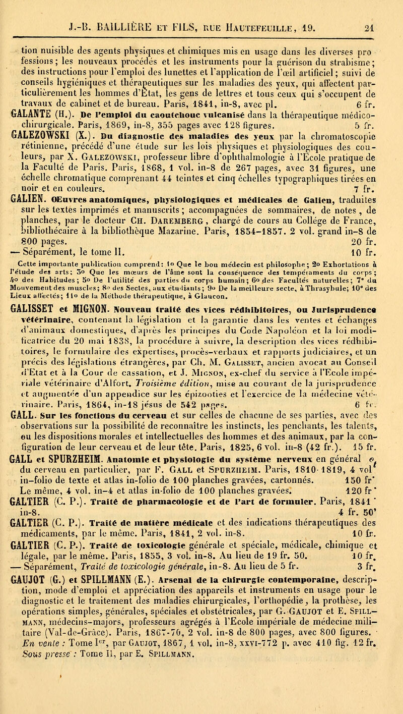 tion nuisible des agents physiques et cliimiques mis en usage dans les diverses pro fessions; les nouveaux procédés et les inslruments pour la guérison du strabisme; des instructions pour l'emploi des lunettes et l'application de l'œil artificiel ; suivi de conseils hygiéniques et thérapeutiques sur les maladies des yeux, qui ailectent par- ticulièrement les hommes d'htat, les gens de lettres et tous ceux qui s'occupent de travaux de cabinet et de bureau. Paris, 1841, in-8, avec pi. 6 fr. GALANTE (H.). De l'emploi du caoutchouc vulcanisé dans la thérapeutique médico- chirurgicale. Paris, 1869, in-8, 355 pages avec 128 figures. 5 fr. GALEZOWSKI (X.). Du diuguostic des maladies des yeux par la chromatoscopic rétinienne, précédé d'une élude sur les lois physiques et physiologiques des cou- leurs, par X. Galezovvski, professeur libre d'ophthalmologie à l'Ecole pratique de la Faculté de Paris. Paris, 1868, 1 vol. in-8 de 26 pages, avec 31 figures, une échelle chromatique comprenant 44 teintes et cinq échelles typographiques tirées en noir et en couleurs. 7 fr. GALIEN. (Sluvres anatomiques, plij-siologiques et médicales de Galien, traduites sur les textes imprimés et manuscrits ; accompagnées de sommaires, de notes , de planches, par le docteur Ch. Daremberg , chargé de cours au Collège de France, bibliothécaire à la bibliothèque Mazarine. Paris, 1854-1857. 2 vol. grand in-8 de 800 pages. 20 fr. — Séparément, le tome II. 10 fr. Cette importante publication comprend: l« Que le bou médecin est philosophe; 2o Exhorlalions à l'élude des arts; 3o Que les mœurs de rfiine sont la conséquence des tempéraments du corps; U-o des Habitudes; 5° De l'ulililé des parties du corps humain; 60 des Facultés naturelles; 7* du Mouvement des muscles; 8 des Sectes, aux étu'liants; 9 De la meilleure secte, ùThrasybule; 10° des Lieux afi'eclcs; l|o de la Méthode thérapeutique, à Glaucon. GALISSET et MIGNON. Nouveau traité des vices rédtiibitoires, ou Jurisprudenctt vétérinaire, contenant la législation et la {jaraiitie dans les ventes et échanfjes «l'animaui: domestique», d'apiès les principes du Code Napoléon et la loi modi- tiealrice du 20 mai 1838, la procédure à suivre, la description des vices rédhibi- toires, le formulaire des expertises, procès-verbaux et rapports judiciaires, et un précis des législations étrangères, par Ch. M. Galisset, ancien avocat an Conseil «i'Etat et à la Cour de cassation, et J. Mignon, ex-chef du service à l'Ecole impé- riale vétérinaire d'Alfort. Troisième édition, mise au courant de la jurisprudence tt augmentée d'un appendice sur les épixooties et l'exercice de la médecine vél<>' rinaire. Paris, 1864, in-lS Jésus de 542 psges. 6 {■>'■ GALL. Sur les fonctions du cerveau et sur celles de chacune de ses parties, avec des observations sur la possibilité de reconnaître les instincts, les penchants, les talents, eu les dispositions morales et intellectuelles des hommes et des animaux, par la con- figuration de leur cerveau et de leur tête. Paris, 1823, 6 vol. in-8 (42 fr.). 15 fr. GALL et SPURZHEIM. Anatomle et pliysiologic du système nerveux en général <? du cerveau en particulier, par F. Gall et Spdrziieim. Paris, 1810-1819, 4 vol in-folio de texte et atlas in-folio de 100 planches gravées, cartonnés. 130 fr* Le même, 4 vol. in-4 et atlas in-folio de 100 planches gravées. 120 fr* GALTIER (C. P.). Traité de ptiarmacologie et de l'art de formuler. Paris, 1841 ' in-8. 4 fr. 50' GALTIER (C. P.). Traité de matière médicale et des indications thérapeutiques des médicaments, par le même. Paris, 1841, 2 vol. in-8. 10 fr. GALTIER (C. P.). Traité de toxicologie générale et spéciale, médicale, chimique et légale, par le même. Paris, 1833, 3 vol. in-8. Au lieu de 19 fr. 30. 10 fr. — Séparément, Trailé de loxicologip, générale, in-8. Au lieu de 5 fr. 3 fr, GAUJOT (G.) et SPILLMANN (E.). Arsenal de la cUirursie contemporaine, descrip- tion, mode d'emploi et appréciation des appareils et instruments en usage pour le diagnostic et le traitement des maladies chirurgicales, l'orthopédie, la prothèse, les opérations simples, générales, spéciales et obstétricales, par G. GAUJOT et E. Spill- MANN, médecins-majors, professeurs agrégés à l'Ecole impériale de médecine mili- taire (Val-de-Gràce). Paris, 1867-70, 2 vol. in-8 de 800 pages, avec 800 figures. • En vente : Tome l''^, par Gaujot, 1867, 1 vol. in-8, xxYi-772 p. avec 410 fig. 12 fr. Sous presse : Tome II, par E. Spillmann.