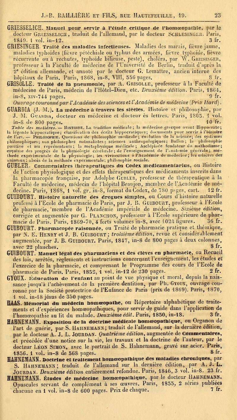 GRIS3SSLÎCÏÏ. aianîjel powr servir à l'Étude criliqiie rie l'HoniœopaOîîe, par la docteur GrJESSELicH, traduit de l'alleniand, par le docteur ScHLESiNGtii. Paris, iS49. l vol. in-12. 3 fr. GRÎESÎW6ER. TraSlé t5€8 maladies iafectiewscs. Maladies des marais, fièvre jaune, maladies typhoïdes (fièvre pélécliiale ou typhus des armées, fièvre typhoïde, fièvre récurrente ou à rechutes^ typhoïde bilieuse, pesle), choléra, par W. Griesikger, prolesseur à la Faculté de médecine de rUniversité de Berlin, traduit d'après la 2^ édition allemande, et annoté par le docteur G. Lcmailre, ancien interne des hôpitaux de Paris. Paris, 1868, in-8, VIII^ 556 pages. 8 fr. GRISOLLE. Traité de la pncMmouie, par A. Gkisolle, professeur à la Faculté de médecine de Paris, médecin de Fiiôtel-Dieu, etc. Deuxième édition. Paris, 1864, in-8, siv-74-i pages. 9 fr. Ouvrage couronné^ar l'Académie des sciences et l'Académie de médecine {Prix Itard) „ GUARDIA (J. M.). La îEédeciîîC ù travers les siècles. Histoire et philosophie, par J. M. GuAiiDiA, docteur en médecine et docteur es lettres. Paris, 1865. 1 vol. in-S de 800 pages. 10 fr. Table des mtitières.— Histoire. La Iradilion médicale; la méilecinc grecque avant Hippocratc; la légende hippocraliqiie; classifualir.ii des ccrils hippocraliques; docuiiienls pour servir à Tliisloire de l'arl. — PHILOSOPHIE. Queslions de philosophie médicale; e'viluUon de Ja science; des systèmes philosophiques; nos philosophes naturalistes; sciences anthropologiques; Buil'on ; la jihilosophic positive et ses rcprc'sentanls ; la métaphysique médicale; Ascle'piade fondateur du mélhodisme ; esquisse des progrès de la physiologie céréhrale ; de l'enseignement de l'iinatomie générale; mé- thode cxpérimeulale de la physiologie; les vivisections à l'Académie de médeciiie; les misères des ininKiux; abcès de la méthode expérimentale; philosophie sociale. GDBLER. CoîîîJîsentaîres îliérapeatiqiies dn Codex Hicdlcanieniarios, ou Histoire de l'action physiologique et des effets thérapeutiques des médicaments inscrits dans la pharmacopée française, par Adolphe Gublep,, professetir de thérapeutique à la Faculté de médecine, médecin de Thôpital Beaujon, rhembre de TAcaiiémie de mé- decine. Paris, 1868, 1 vol. gr. in-S, format du Codex, de 780 p-';;es, cart. 12 fr. GUÏBOURT. Histoire Baturelle des drogues simples, ou Cours d'histoire naturelle professé àPEcoIe de pharmacie de Paris, par J. B. GoiBOUîiT, professeur à l'Ecole de pharmacie, 'membre de l'Académie impériale de médecine. Sixième édition, corrigée et augmentée par G. PLA?iCHON, professeur ii l'Ecole supérieure de phar- macie du Paris. Paris, 1869-70, 4 forts voltmies in-S, avec 102/i figures. 36 fr. GUÏBOURT. Pharmacopée raisonnée, ou Traité de pharmacie pratique et théorique, par N. E. Henry et J. B. GdïBOURT; troisième édition, revue et considérablement augmentée, par J. B. GuiBOURT. Paris, 1847, in-8 de 800 pages à deux colonnes, avec 22 plauehes. 8 fr. GUIBOURT. Manuel lésral des pîtarmaciens et des élèves en pharmacie, ou Recueil des lois, arrêtés, règlements et instructions concerigant l'enseignement, les études et l'exercice de la pharmacie, et comprenant le Programme des cours de l'Ecole de pharmacie de Paris. Paris, 1852, 1 vel. in-12 de 230 pages. 2 fr. GYOUX. É«a«eatîoiffl de l'enfant au point de vue physique et moral, depuis la nais- sance jusqu'à l'achèvement de la première dentition, par Ph. Gyoux, ouvrage cou- ronné par la Société protectrice de l'Enfance de Paris (prix de 1869). Paris, 1870, 1 vol. in-18 Jésus de 350 pages. HAAS. Mémorial du médecin boiEœopatlie, ou Répertoire alphabétique de traite- ments et d'expériences homœopatbiques, pour servir de guide dans l'application de l'horaœopathie au lit du malade. Deuxième édit. Paris, 1850, in-18. 3 fr. HAENEMAKN. Exposition de la doctrine médicale liomœopatMqne, ou Organon de l'art de guérir, par S. Hahnemakn; traduit de l'allemand, sur la dernière édition, par le docteur A. J. L. JODRDAN. Quatrième édition, augmentée de Gommentairee, et précédée d'une notice sur la vie, les travaux et la doctrine de Fauteur, par le docteur LÉON SiMON, avec le portrait de S. Halmemann, gravé sur acier. Paris, 1856. 1 vol. in-8 de 568 pages. 8 fr. HAHNEMANN. Doctrine et traitement liomœopatliique des maladies chroniques, par S. IIahnemann; traduit de l'allemand sur la dernière édition, par A. J. L. JOURDAN. Deuxième édition entièrement refondue. Paris, 1846, 3 vol. in-8. 23 fr. HAHNEMANN. Études de médecine homœopalhiQue, par le docteur I]AHNEauiSîJ. Opuscules servant de complément à ses œuvres. Paris, 1855, 2 séries publiées chacune en 1 vol. in-8 de 600 pages. Prix de chaque. 7 fr.