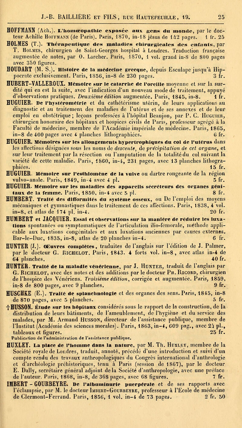 HOFFMANN (Ach.). li'homœopnttiic exposée aux t^cns du mon<9e, par le doc- teur Achille Hoffmann (de Paris). Paris, 1870, in-18 jésus de i^'2 pages. 1 fr. 25 HOLMES (T.). Thérapeutique des maladies chirurgicales des enriinis, par T. Holmes, chirurgien de Saint-Georges hospital à Londres. Traduction française augmentée de notes, par 0. Larcher. Paris, 1870, 1 vol. grand in-8 de 800 pages avec 350 figures. HOUDART (M. S.). Histoire de la médecine grecque, depuis Esculape jusqu'à Hip- pocrate exclusivement. Paris, 1856, in-8 de 230 pages. 3 fr. HUBERT-VALIiEROUX. MCmoirc sur le catarrhe île l'oreille moyenne et sur la sur- dité qui en est la suite, avec Tiiidication d'un nouveau mode de traitement, appuyé d'observations pratiques. Deuxième édition augmentée. Paris, 1845, in-8. 1 l'r. HUGUIER. De l'hysteronietrie et du cathétérisme utérin, de leurs applications au diagnostic et au traitement des maladies de l'utérus et de ses annexes et de leur emploi en obstétrique; leçons professées à l'hôpital Beaujon, par P. C. Huguier^ chirurgien honoraire des hôpitaux et hospices civils de Paris^ professeur agrégé à la Faculté de médecine, membre de l'Académie impériale de médecine. Paris, 1865, in-8 de 400 pages avec 4 planches lithographices. 6 l'r. HUGUIER. Mémoires sur les allongements liypertrophiques du col de l'utérus dans les affections désignées sous les noms de descente, de précipitation de cet organe, et sur leur traitement par la résection ou l'amputation de la totalité du col suivant la variété de cette maladie. Paris, 1860, in-4, 231 pages, avec 13 planches litbogra- phiées. 15 fr. HUGUIER. Mémoire sur l'esthlomène de la vulve ou dartre rongeante de la région vulvo-anale. Paris, 1849, in-4 avec 4 pi. 5 fr. HUGUIER. Mémoire sur les maladies des appareils sécréteurs des organes géni- taux de la femme. Paris, 1850, in-4 avec 5 pi. S fr. HUMBERT. Traité des dllTorniités du système osseux, ou De l'emploi des moyens mécaniques et gymnastiques dans le traitement de ces afiections. Paris, 1838, 4 vol. in-8, et atlas de 174 pi. in-4. 20 fr. HUMBERT et JACQUIER. Essai et observations sur la manière de réduire les luxa- tions spontanées ou symptomatiques de l'articulation ilio-fémorale, méthode appli- cable aux luxations congénitales et aux luxations anciennes par causes externss. Bar-le-Duc, 1835, in-8, atlas de 20 planches in-4. 6 fr. BUNTER (J.j. (ffiuvres complètes, traduites de l'anglais sur l'édition de J. Palmer, par le docteur G. UlCHELOT. Paris, 1843. 4 forts vol. in-8, avec atlas iu-4 de 64 planches. 40 fr. HUNTER. Traité de la maladie vénérienne, par J. HuNTER, traduit de l'anglais par G. RiCHELOï, avec des notes et des additions par le docteur Pn. Ricord, chirurgien de l'hospice des Vénériens. Troisième édition, corrigée et augmentée. Paris, 1859, in;8 de 800 pages, avec 9 planches. 9 fr. SUSCHRE (E.). Traité de splanchnologie et des organes des sens. Paris, 1845, in-8 de 870 pages, avec 5 planches. 5 fr. fHUSSON. Étude sur les Iiôpitaux considérés sous le rapport de la construction, de la distribution de leurs bâtiments, de l'ameublement, de l'hygiène et du service des malades, par M. Armand HUSSON, directeur de l'assistance publique, membre de l'Institut (Académie des sciences morales). Paris, 1863, in-4, 609 pag., avec 2i pi., tableaux et figures. 25 fr. Publiculiou de i'administration de l'ussistance publique. HUXLEY. La place de riiomme dans la nature, par M. Th. Huxley, membre de la Société royale de Londres, traduit, annoté, précédé d'une introduction et suivi d'un compte rendu des travaux anthropologiques du Congrès international d'anthrologie et d'archéologie préhistoriques, tenu à Paris (session de 1867), par le docteur E. Daily, secrétaire général adjoint delà Société d'anthropologie, avec une préface de l'auteur. Paris, 1868, in-8, de 368 pages, avec 68 figures. 7 fr. IMBERT - GOURBEYREi De l'albuminurie puerpérale et de ses rapports avec l'éclampsie, par M. le docteur Imbert-Gourbeyre, professeur à l'Ecole de médecine de Clermont-Ferrand. Paris, 1856, 1 vol. in-4 de 73 pages. 2 fr. 50