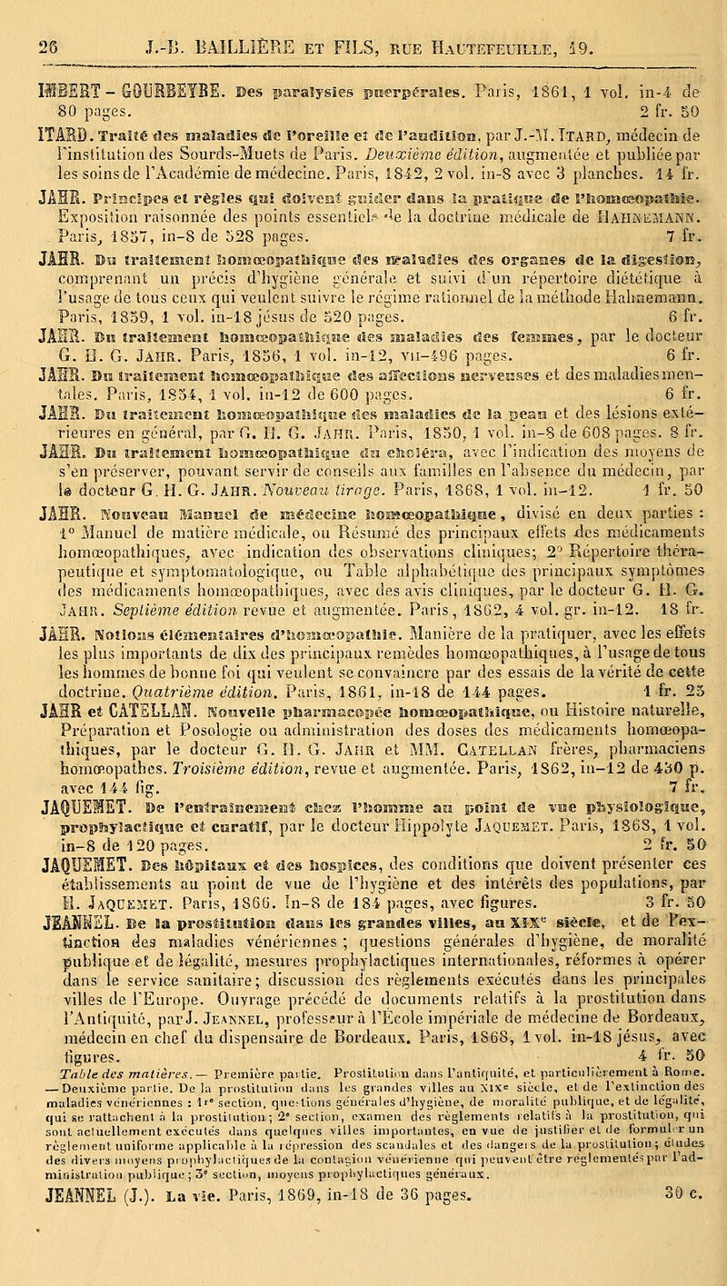 ÎIBERT - GOUBBEYBE. Des paralysies piierpéraïes. Paris, 1861, 1 yoI. in-4 de 80 pages. 2 fr. 50 ITIRD. Traité des snaîadîes de l'oreîîîe eî ûe ï'znûîtlon, par J.-!\ï. Ttabd, médecin de Tinstilution des Sourds-Muets de Paris. Deiixièmo édiiio)i, ^ugmcuiée et publiée par les soins de TAcadémie de médecine. Paris, 1842, 2 vol. in-8 avec 3 plancbcs. 14 l'r. JAHE. Pî-îBCÊpcs et règîes qai doiveiit gîsider daiîs îa îiraî.lQiîe de FIîOKiîEopaîtole. Exposition raisonnée des points essentiel? «îe la doctrine médicale de IlAIlMiiMAKK. Paris^ 18o, in-8 de 528 pages. 7 fr. JAER. Bia îraiîeîSîemî 5iOîîîœopaî5ilîpïS des îBa!ladîes des organes de la dig-essloiî;, comprenant un précis d'hygiène générale et suivi d'un répertoire diététique à l'usage de tous ceux qui veulent suivre le régim.e rationnel de laraétliode Hahnemann. Paris, 1859, 1 vol. in-18 Jésus de 320 pages. 6 fr. JAHIl. Bis îraîîcîîïesît liomcsopatîiîêiîîe des sîîaladîes des fesîîHîes, par le docteur G. H. G. JaïIR. Paris, 1856, 1 vol. in-12, vii-496 pages. 6 l'r. JAHR. Un iraiteHîent SioiîiœopaHîiQsîe des ajrceîions siervesises et des maladies men- tales. Paris, 1834, 1 vol. iii-12 de 600 pages. 6 fr. JAHS. Dîi îraiseinenî SîOïïîœopatîîiqiîe des Mîaladses de la peaïi et des lésions exté- rieures en général, par G. II. G. Jahu. Paris, 1830, 1 vol. in-8 de 608 pages. 8 fr. JAÏÏR. 3>B8 îraîteïïscHî lîomœopatSiiœiïe un cltoSéra, avec Tindication des moyens de s'en préserver, pouvant servir de conseils aux familles en l'absence du médecin, par U doclonr G, H. G. JAIIR. Nouveau iirnga. Paris, 1868, 1 vol. in-12. 1 fr. 50 JAHB. reosiveatî Manuel de ïKérîcciiie liOiMœojjaitliiQiie, divisé en deux parties : 1° Maimcl de matière médicale, ou Résunîé des principaux effets des médicaments horaœopathiques, avec indication des observations cliniques; 2'^ Répertoire théra- peutique et symptomatologique, ou Table alphabétique des principaux symptômes des médicaments homœopatliiques, avec des avis cliniques, par le docteur G. il. G. Jahk. Septième édition revue et augmentée. Paris, 1862, 4 vol. gr. in-12. 18 fr. JÂHR. Noîioîis éiéïîîesïîaires d'hoMiœopatliiie. Manière de la pratiquer, avec les effets les plus importants de dix des principaux remèdes homœopathiques, à l'usage de tous les iionimes de bonne foi qui veulent se convaincre par des essais de la vérité de cette doctrine. Quatrième édition. Paris, 1861, in-18 de 144 pages. 1 fr. 25 JÂHR et CATELLAN. Nouvelle pîsarmacopêe ùomœoïjatîniqîïe, ou Histoire naturelle. Préparation et Posologie ou administration des doses des médicaments hornœopa- îhiques, par le docteur G. ÎL G. JAim et MM. Catellan frères, pharmaciens homœopathcs. Troisième édition, revue et augmentée. Paris, 1S62, in-12 de 430 p. avec 144 iîg. 7 fr, JAQUEMET. 5)e resîtraînemeï!!* cSsca î'5îoiïîîM£ an point de voe physSolog-Ifiiie, prop^nyîacOqiie et caratif, par le docteur Hippolyte Jaquemet. Paris, 1868, 1 vol. in-8 de 120 pages. 2 fr. 50 JAQUEMET. Des Mpiîaiîs et des hospices, des conditions que doivent présenter ces établissements au point de vue de l'hygiène et des intérêts des populations, par H. JaQDEMET. Pans, 1866. In-S de 184 pages, avec figures. 3 fr. 50 JEAKMEL. Be la prostitution daas les grandes villes, aa XÏX*= siècle, et de Te\- ÛHctioH des maladies vénériennes ; questions générales d'hygiène, de moralité publique et de légalité, mesures prophylactiques internationales, réformes à opérer dans le service sanitaire; discussion des règlements exécutés dans les principales villes de l'Europe. Ouvrage précédé de documents relatifs à la prostitution dans l'Antiquité, par J. Jeaknel, professeur à l'École impériale de médecine de Bordeaux, médecin en chef du dispensaire de Bordeaux. Paris, 1868, 1vol. in-18 Jésus, avec ligures. 4 tr. 50 Table des matières.— Premiôre partie. ProstiUiliim dans ranliquité, et particulièrement à Rome. — Dciixiènio partie. De la proslitulion dans les grandes villes au Xix= siècle, et de rexliuclion des maladies vénériennes : 1'° section, qiic.-lions geue'i-ales d'hygiène, de moralité' publique, et de Ic'galite, qui se rattachent à la prostiuiliou ; '2° section, examen des règlements relatifs à la prostitution, qui sont aciuellement exécutés dans quelques villes importantes, en vue de justifier et de formulrr un règlement uniforme applicable à la lopression des scandales et des dangeis de la prostitution; éludes des divei'S uioyeiis propbylacliques de la contagion ve'nérienne qui peuvent être réglomente'.spar l'ad- ministrutioii publique; 3 section, moyens prophylactiques généraux. JEANNEL (J.). La vie. Paris, 1869, in-18 de 36 pages. 30 c.