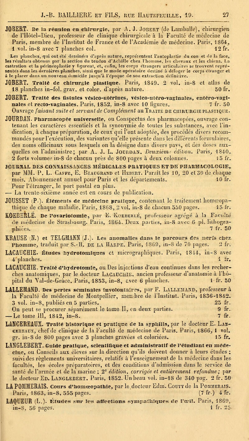 JOBËRT- De la réunion en cUîrnrgie, par A. J. JOBERï (de Laniballe), chirurgien de l'Hôtel-Dieii, professeur de clinique chirurgicale à la Faculté de médecine de Paris, membre de l'Institut de France et de l'Académie de médecine. Paris, 1864, •1 vol. in-8 avec 7 planches col. 12 fr. Les plaucbcs, qui ont été dessinces d';iprès nature, repve'sentent l'antoplastie du cou et de lu face, les résultais obtenus par la section du tendon d'Achille chez Ihoiiiine, les chevaux et les chiens. La castration et la péiinéoplaslie y figurent, et, enfin, les corps étrangers articulaires se trouvent repré- sentés dans les dernières planches, ainsi que le mode opératoire destiné à déloger le corps étranger et ■i le placer dans un nouveau domicile jusqu'à l'époque de son extiaction définiiive. JOBERT. Traité de clîirnrgie plastique. Paris^ 1849. 2 vol. in-8 et atlas de 18 planches in-fol. grav. et color. d'après nature. 50 fr. JOBERT. Traité des fisltiles vésico-Ktérines, vésico-iiîéro-vagiîîaîes, eatéro-vagi- nales et recto-vaginales. Paris, 1852, in-8 avec 10 figures. 7 fr. 50 Ouvrage faisant suite et servant de Complément au Traïïe de chiivurgik plastique. JOURBAN. Piiarmacojîée nniverselle, ou Conspectus des pharmacopées, ouvrage con- tenant les caractères essentiels et la synonymie de toutes les substances, avec l'in- dication, à chaque préparation, de ceux qui l'ont adoptée, des procédés divers recom- mandés pour l'exécution, des variantes qu'elle présente dans les différents formulaires, des noms officinaux sous lesquels on la désigne dans divers pavs, et des doses aux- quelles on l'administre; par A. J. L. Jol'rdan. Deuxièm-. édU>on. Paris^ IS40. 2 forts volumes in-8 de chacun près de 800 pages à deux colonnes. io fr. MîïJSMAL DES COi?îMAîSSAKClES MÉMCALES PBÂTÎQDES ET DS PHABMACOLOGIE, par MM. P. L. Caffe, E. Eeabgrakd et Hébert. Paraît les 10^ 20 et 30 de chaque mois. Abonnement annuel pour Paris et les départements. 10 fr. Pour l'étranger, le port postal en plus. — La trente-sixième année est en cours de publication. JOUSSET (P.). Éléments de médecine praîiîine, contenant le traitement homœopa- thique de chaque maladie. Paris^ 1868, 2 vol. in-8 de chacun 550 pages. 15 fr. KOEBERLE. De î'ovarîoêomîe, par E. KoeeeklÉ, professeur .sgrégé à la Facilité de înédeclne de Strasbourg. Paris, 1864o Deux parties, in-8 avec 6 pi. liiliogira- plilées. 7 fr. 50 RBAUSE i,N.) et TELGM.4NN (J-). Les aiiomaUes dans le parcoïsrs des serfs cîiez. l'îsomme;, traduit par S.-H, DE LA Hakpe. Paris, '1869, in-8 de 70 pages. 'J. fr. LACAUCHïE. Études îîydrotonsîîiacs et micrographiques. Paris, 1844, in-S avec 4'planches. 1 ir. LACAUCSIE. Traité d'iiydrotoniîe, ou Des injections d'eau continues dans les recher- ches anatomiques, par le docteur Lagadchîe, ancien professeur d'anatomie à l'hô- pital du Val-de-Gràee. Paris, 1853, in-8, £.vec 6 planches. 1 fr. 50 LALLEIAND. ©es pertes séminales invoïonîaires, par F. LALLE3IAKD, professeur à la Faculté de médecine de Montpellier, raenbre de l'Institut. Paris, 1836-1842. 3 vol. in-8, publiés en 5 parties» 25 fr. On peut se procurer séparément le tome II, en deux parties. 9 fr.- — Le tome 111, 1842, in-8. 7 fr. LâNCEREAUX. Traité Ijîstorjqae et pratique de la sypJaiîîs, par le doctecr E. Lab- EEiiBAUx, chef de clinique de la Faculté de médecine de Paris. Paris, 1866, 1 vol. gr. in-8 de 800 pages avec 3 planches gravées et coloriées. 15 fr. LANGLEBERT. Gîilde pratique, scicnîiflcine et administratif de l'étndiant en niSde- clnc, ou Conseils aux élèves sur la direction qu'ils doivent donner à leurs études ; suivi des règlements universitaires, relatifs à l'enseignement de la médecine dans les facultés, les écoles préparatoires, et des conditions d'admission dans le service de santé de l'armée et de la marine ; 2^ édition, corrigée et entièrement refondue; par le docteur Ed. Langlebert. Paris, 1832. Un beau vol. in-18 de 340 pag. 2 fr. 30 LA POMMERAIS, cours d'Jiomœoï>atlîîe, par le.docteur Edm. CouTY de la Pommerais. Paris, 1863, in-8, 535 pages. (7 fr-) 4 fr. LAQUEUR (L.). Études .«m- 3cs aîrectsonis KyBHîiaslîsjques «5e Vœil. Paris, 1869, in-8, 56 pages. 1 fr. 25-