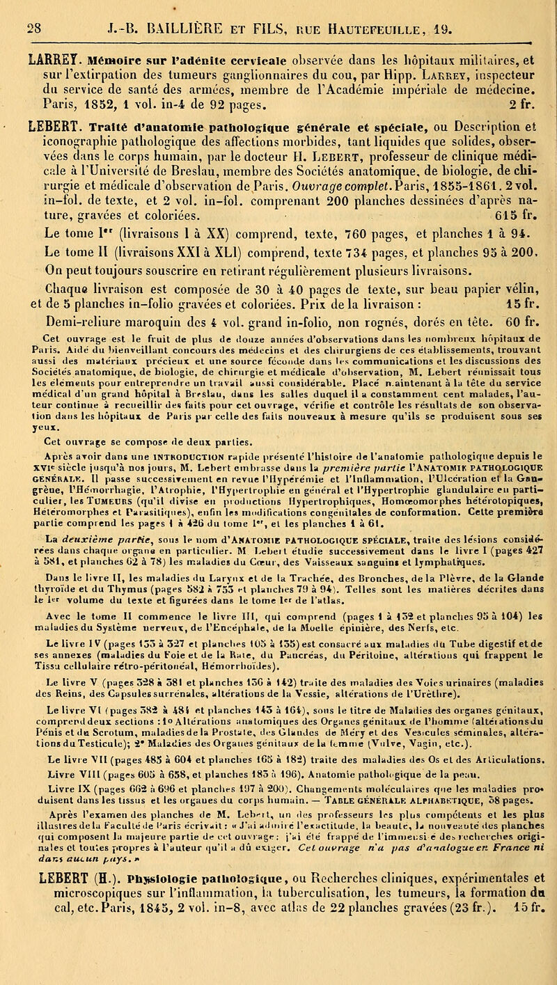 LÂRRET. Mémoire sur l'adénite cervicale observée dans les hôpitaux militaires, et sur Textirpalion des tumeurs ganglionnaires du cou, par Hipp. Lakrey, inspecteur du service de santé des armées, membre de TAcadéniie impériale de médecine. Paris, 1852, 1 vol. in-4 de 92 pages. 2 fr. LEBERT. Traité (l'anatomie patIiolog;ique générale et spéciale, ou Description et iconographie pathologique des affections morbides, tant liquides que solides, obser- vées dans le corps humain, par le docteur H. Lebert, professeur de clinique médi- cale à l'Université de Breslau, membre des Sociétés anatomique, de biologie, de chi- rurgie et médicale d'observation de Paris. Ouvrage complet.P avis, 1855-1861. 2vol. in-fol. de texte, et 2 vol. in-fol. comprenant 200 planches dessinées d'après na- ture, gravées et coloriées. 615 fr. Le tome I (livraisons 1 à XX) comprend, texte, 760 pages, et planches 1 à 94. Le tome 11 (livraisons XXI à XLl) comprend, texte 734 pages, et planches 95 à 200. On peut toujours souscrire en retirant régulièrement plusieurs livraisons. Chaque livraison est composée de 30 à 40 pages de texte, sur beau papier vélin, et de 5 planches in-folio gravées et coloriées. Prix de la livraison : 15 fr. Demi-reliure maroquin des 4 vol. grand in-folio, non rognés, dorés en tête. 60 fr. Cet ouvrage est le fruit de plus de ilouze années d'observations dans les iionilneux hôpitaux de Paris. Aidé du bienveillant concours des médecins et des cliirurgiens de ces élablissements, trouvant aussi des matériaux précieux et une source fccuiide dans les communications et les discussions des Sociétés anatomique, de biologie, de chirurgie et médicale d'oliservalion, M. Lebert réunissait tous les élcmeuts pour entreprendre un travail aussi considérable. Placé n.aintenant à la tête du service médical d'un grand hôpital à Brrslau, dans les salles duquel il a constamment cent malades, l'au- teur continue à recueillir tien faits pour cet ouvrage, vérifie et contrôle les résultats de son observa- tion dans les hôpitaux de Paris par celte des faits nouveaux à mesure qu'ils se produisent sous ses yeux. Cet ouvrage se compose de deux parties. Après avoir dans une inthoduction rapide présenté l'histoire de l'anatomie pathologique depuis le XVI<= siècle jusqu'à nos jours, M. Lebert cmbiassc dans la première partie I'Anatomik PATHOtOGtQïIK GÉNÉRAI.K. 11 passe successiveuient en revue l'Hypérémie et l'Inflammation, l'Ulcération et la Gan- grène, l'Héinorrhagie, l'Atrophie, rHyi>ertrophie en général et l'Hypertrophie glandulaire eu parti- culier, les ÏUMEtiRS (qu'il divise en pioductions Hypertrophiques, Honiœomorphes hétérotopiques, Hétéromorphes et Parasilicpies), enfin les modincations congénitales de conformation. Celte première partie comprend les pagfs 1 à 421) du tome 1, et les planches 1 à 61. La deuxième partie, sous le nom d'ANATOMlE PATHOLOGIQUE SPÉCIALE, traite des lésions considé- rées dans chaque organe en particulier. M I^ebeit étudie successivement dans le livre I (pages 427 à 5S1, et planches 02 à 78) les maladies du Coeur, des Vaisseaux sanguins et lymphatiques. Dans le livre II, les maladies du Larynx et de la Trachée, des Bronches, de la Plèvre, de la Glande thyroïde et du Thymus (pages 5Si à 755 ••l planches 79 à 94). Telles sont les matières décrites dans le U' volume du texte et figurées dans le tome l de l'atlas. Avec le tome II commence le livre III, qui comprend (pages 1 à 139 et planches 93 à 104) les maladies du Système nerveux, de l'Encéphale, de la ftloelle épiuière, des Nerfs, etc. Le livre IV (pages 135 à 5i7 et planclies 105 à (55) est consacré aux maladies du Tube digestif et de ses annexes (maladies du Foie et de la Raie, du Pancréas, du Péritoine, altérations qui frappent le Tissa cellulaire rétro-péritoriéal, Hémorrlioïdes). Le livre V (pages 328 à 381 et planches 130 à 142) traite des maladies des Voies urinaires (maladies des Reins, des Capsules surrénales, altérations de la Vessie, altérations de l'Urèthre). Le livre VI (pages 382 à 481 et planches 145 à lOi), sous le titre de Maladies des organes génitaux, comprenddeux sections :lo Altérations analomiques des Organes génitaux de l'homme (altéiationsdu Pénis et du Scrotum, maladies de la Prostate, dt^s Glandes de Méry et des Vesjcules séminales, altéra- tions du Testicule); i* Maladies des Organes génitaux de la ftmme (Vulve, Vagin, etc.). Le livie VU (pages 485 à 604 et planches tC5 à 185) traite des maladies des Os et des Arliculalions. Livre VIII (pages 605 à 658, et planches 183 à 196), Anatomie pathologique de la peau. Livre IX (pages 002 à 696 et planchrs 197 à 200). Changenii-nts moléculaires que les maladies pro« duisent dans les tissus et les organes du corps humain. — Table CÉnéRALK ALPhabktique, o8 pages. Après l'examen des planches de M. Lebr-il, un des professeurs 1rs plus rompcteuls et les plus illustres de la Faculté de l'aris écriraiit : « J'ai admiré l'eKaclitude. la beauté, la nouveauté itos planches <[ui composent la majeure partie de c<'t ouvrage; j'ai été frappé de l'imn)ei:si é des recherches origi- nales cl toutes propres à l'auteur qu'il a dû es.iger. Cet ouvrage n'a pas d^analogue en France ni dar.i aucun pays, k LEBERT (H.). Phsislologie patliologiciue, ou Recherches cliniques, expérimentales et microscopiques sur l'inflaiiimalion, la tuberculisation, les tumeurs, la formation da cal, etc. Paris, 1843, 2 vol. in-8, avec allas de 22 planches gravées (23 fr.). 15 fr.