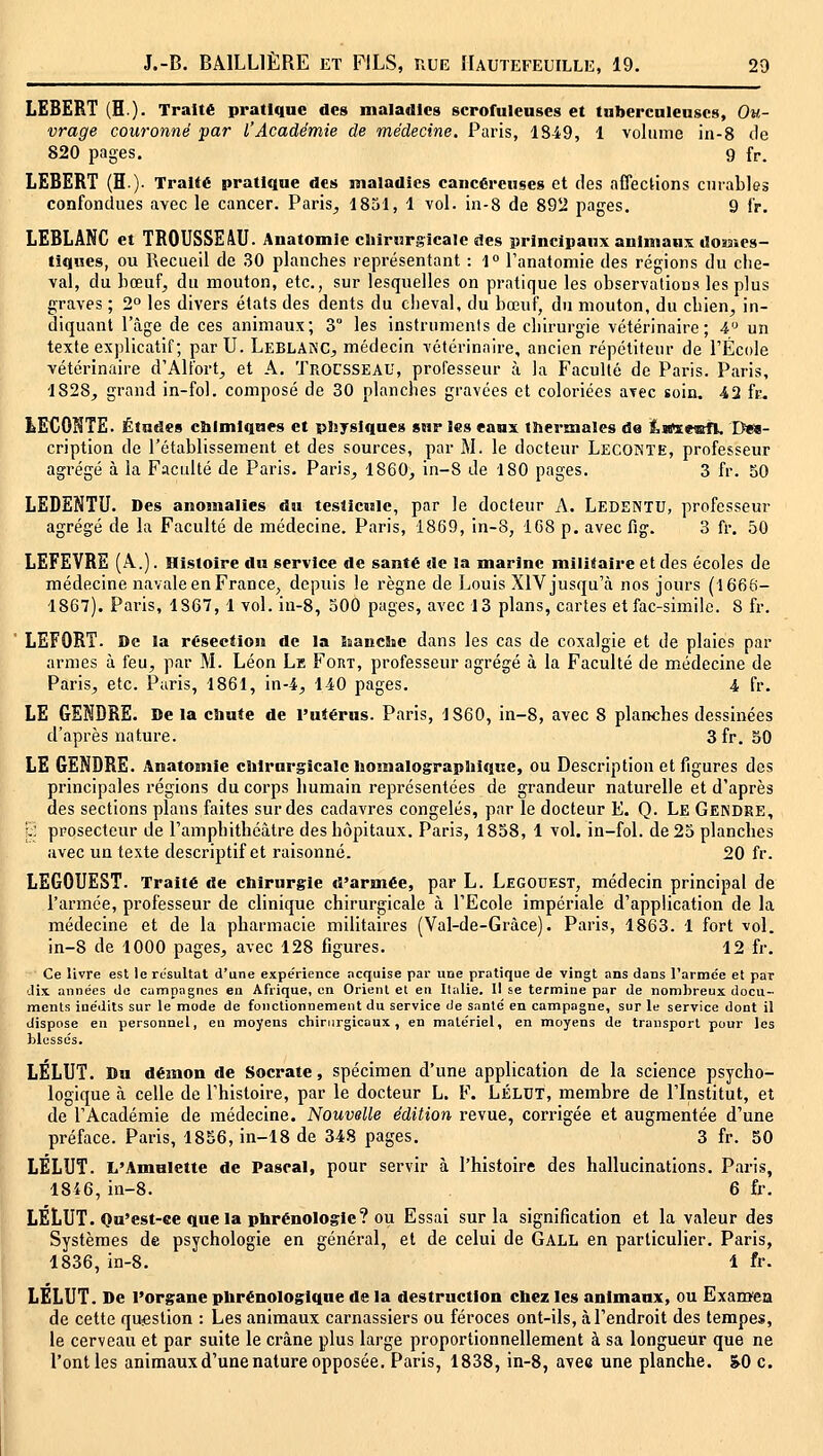 LEBERT (H). Traité pratique des maladies scrofulenscs et tnbei'cnlenscs, Ou- vrage couronné par l'Académie de médecine. Paris, 1849, 1 volume in-8 de 820 pages. g fr. LEBERT (H). Traité pratique des maladies cancéreuses et des affections curables confondues avec le cancer. Paris^, 1851, 1 vol. in-8 de 89il pages. 9 fr. LEBLANC et TROUSSE 4U. Anatomle clnrurgicalc des principaux animaux domes- tiques, ou Recueil de 30 planches représentant : 1» l'anatomie des régions du che- val, du hœuf, du mouton, etc., sur lesquelles on pratique les observations les plus graves ; 2° les divers états des dents du cheval, du bœuf, du mouton, du chien, in- diquant l'âge de ces animaux; 3° les instruments de chirurgie vétérinaire; 4'^ un texte explicatif ; parU. Leblanc, médecin vétérinaire, ancien répétiteur de l'École vétérinaire d'Alfort, et A. Trocsseau, professeur à la Faculté de Paris. Paris, 1828, grand in-fol. composé de 30 planches gravées et coloriées avec soin. 42 fc. LECONTE. Études chimiques et physiques sur les eaux thermales da tBïeœfl. Des- cription de l'établissement et des sources, par M. le docteur Lecoînte, professeur agrégé à la Faculté de Paris. Paris, 1860, in-8 Je 180 pages. 3 fr. 50 LEDENTU. Des anomalies du testicule, par le docteur x\. Ledentu, professeur agrégé de la Faculté de médecine. Paris, 1869, in-8, 1G8 p. avec Rg. 3 fr. 50 LEFEVRE (A.). Histoire du service de santé de la marine militaire et des écoles de médecine navale en France, depuis le règne de Louis XIV jusqu'à nos jours (1666- 1867). Paris, 1867, 1 vol. iu-8, oOO pages, avec 13 plans, cartes et fac-similé. 8 fr. LEFORT. De la résection de la kancSne dans les cas de coxalgie et de plaies par armes à feu, par M. Léon Le Fort, professeur agrégé à la Faculté de médecine de Paris, etc. Paris, 1861, in-4, liO pages. 4 fr. LE GENDRE. De la chute de l'utérus. Paris, 1860, in-8, avec 8 planches dessinées d'après nature. 3fr. 50 LE GENDRE. Anatomle chirurgicale homalographique, ou Description et figures des principales régions du corps humain représentées de grandeur naturelle et d'après des sections plans faites sur des cadavres congelés, par le docteur E. Q. Le Gendre, j^: prosecteur de l'amphithéâtre des hôpitaux. Paris, 1858, 1 vol. in-fol. de 25 planches avec un texte descriptif et raisonné. 20 fr. LEGOUEST. Traité de chirurgie d'armée, par L. Legobest, médecin principal de l'armée, professeur de clinique chirurgicale à l'Ecole impériale d'application de la médecine et de la pharmacie militaires (Val-de-Gràce). Paris, 1863. 1 fort vol. in-8 de 1000 pages, avec 128 figures. 12 fr. Ce livre est le résultat d'une expe'rience acquise par une pratique Ue vingt ans dans l'armée et par -lix années do canipagnes en Afrique, en Orient et en Italie. Il se termine par de nombreux docu- ments inédits sur le mode de fonctionnement du service de santé en campagne, sur le service dont il dispose en personnel, eu moyens chirurgicaux, en matériel, en moyens de transport pour les blessés. LÉLUT. Du démon de Socrate, spécimen d'une application de la science psycho- logique à celle de l'histoire, par le docteur L. F. LÉLDT, membre de l'Institut, et de l'Académie de médecine. Nouvelle édition revue, corrigée et augmentée d'une préface. Paris, 1856, in-18 de 348 pages. 3 fr. 50 LÉLUT. L'Amulette de Pascal, pour servir à l'histoire des hallucinations. Paris, 18i6, in-8. 6 fr. LÉLUT. Ou'est-ee quela phrénologle? ou Essai sur la signification et la valeur des Systèmes de psychologie en général, et de celui de Gall en particulier. Paris, 1836, in-8. 1 fr. LELUT. De l'organe phrénologlque de la destruction chez les animaux, ou Examea de cette question : Les animaux carnassiers ou féroces ont-ils, à l'endroit des tempes, le cerveau et par suite le crâne plus large proportionnellement à sa longueur que ne l'ont les animaux d'une nature opposée. Paris, 1838, in-8, avec une planche. &0 c.