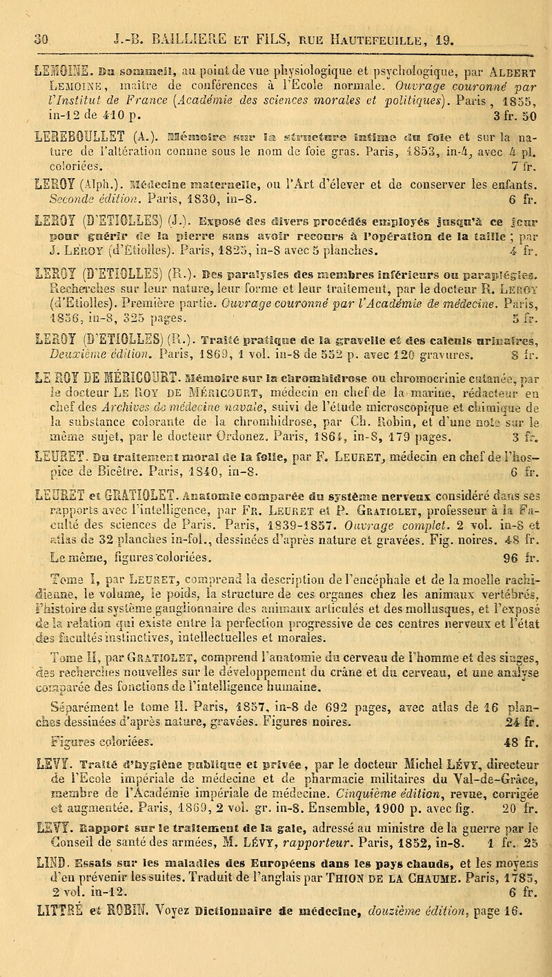 LEIOINS. Ba somme!!, au point de vue physiologique et psychologique, par Albert LemOINp;, maître de conférences à FEcole normale. Ouvrage couronné -par VInstitut de France [Académie des sciences morales et politiques). Paris, 18o5, in-12de410p. 3 fr. SO JLLET (A.). EBéasîou'e mnv la sérHctrare âMiîïme Au foie et sur la na- ture de l'altération connne sous le nom de foie gras. Paris, 1853, in-i^ avec ^ pi. coloriées. 7 fr. LEROY (Alph.). Hétlecîîie EiaterneKc, ou l'Art d'élever et de conserver les enfants. Seconde édition. Paris, iS30, in-8. 6 fr. LEBOY (Q'ETIOLLES) (J.). Exposé îles divers procétSés cttiployés JosQK'à ce jcîir poar gnérir cîe la pierre saES avoir recom's à l'opération de la taiîle ; par J. Leroy (d'Etiollcs). Paris, 1825, in-S avec 5 planches. 4 fr. LEROY (D'ETIOLLES) (R.-)- Bes îsarEîysics des n-uembres inférieurs ou parasulégies, Piechercbes sur leur nature, leur forme et leur traitement, par le docteur P«.. Leroy (d'Etiolles). Première partie. Ouvrage couronné par l'Académie de médecine. Paris, 1836, in-8, 325 pages. 5 fr. LEBOY (D'ETIOLLES) (P^.). Traité prati«soe de îa gravelle et «les calcnls arlEaSrss, Deuxième éàdion, Paris, 1869, 1 vol. in-8 de 532 p. avec 120 gravures. S ir. LE BOY DE MERÎCÛURT. Méïiaoire s^r la clîroaaliîdrosc ou cai-omocrinie cutanée, par la docteur Le Uoy de MÉFJCOURT, médecin en chef de la marine, rédacteur en chef des Archives do médecine navale, suivi de l'élude microscopique et diiraique de la substance colorante de la chronihidrose, par Ch. Robin, et d'une aoLe sur le mèîne sujet, par le docteur Ordonez, Paris, Î86i, in-S, 179 pages. 3 fr. LEURET. Da tralîejîîenî moral de la foîîe, par F. Ledeet, médecin en chef de i'hos- pice de Bicêtre. Paris, 1840, in-8. 6 fr. LEUBEÏ et GFtATIOLET. Anstomïe comparée un sysîèKic nerverax considéré dans ses rapports avec iïntelligence, par Fr. Ledket eî P. Gratiolet, professeur à îa Fa- culté des sciences de Paris. Paris, 1839-1857. Ouvrage complet. 2 vol. in-8 et allas da 32 planclies in-fol., dessinées d'après nature et gravées. Fig. noires. 48 fr. Le même, figures coloriées. 96 fr. Tome I, par LsnHET, comprend la description de l'encéphale et de la moelle rachi- dieuae, le volume, le poids, la structure de ces organes chez les animaux vertébrés, riiistoire du système ganglionnaire des animaux articulés et des mollusques, et l'exposé da la relation qui existe entre la perfection progressive de ces centres nerveux et l'état des f-icultés instinctives, intellectuelles et morales. Tame il, par Gratiolet, comprend i'anatomie da cerveau de i'homme et des siages, des reclterches nouvelles sur le développement du crâne et du cerveau, et une analyse coiïinarée des fonctions da l'intelligence humaine. Séparément la tome lî. Paris, 1857, in-8 de 692 pages, a¥sc atlas àe IG plan- ches dessinées d'après aature, gravées. Figures noires. 24 fr. Figures coloriées. 48 fr. LS¥Ï. TraUé d'bysièïie ïSîiMiQiîe et privée, par le docteur Michel LÉVY, directeur de l'Ecole impériale de médecine et de pharmacie militaires du Val-de-Grâce, membre de l'Académie impériale de médecine. Cinquième édition, revue, corrigée eî augaieatée. Paris, 1869, 2 vol. gr. in~8. Ensemble, 1900 p. avec fig. 20 fr. LEVI. Bapîïorî sur le traitement de la gale, adressé au ministre de la guerre par le Conseil de santé des armées, M. LÉVT, rapporteur. Paris, 1852, in-8. 1 fr. 25 LBIB. Essais snr les malatlles des Enropëens dans les pays cbauds, et les moyens d'en prévenir tes suites. Traduit de l'anglais par Thion de LA Ghadme. Paris, 1783, 2 vol. in-12. 6 fr. LITÎRÉ et SOBIIf. Voyez Dictionnaire de médecine, douzième édition, page 16.