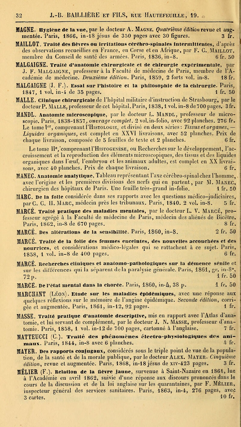 MAGNE. Hygiène de la vue, par le docteur A. Magne. Quatrième édition revue et aug- mentée. Paris, 1866, in-l8 jésus de 350 pages avec 30 figures. 3 fr, MAILLOT. Traité des flèvres ou Irrîîatious cérébro-spinales Intermltteutcs, d'après des observations recueillies en France, en Corse et en Afrique, par F. G. MAILLOT, membre du Conseil de santé des armées. Paris, 1836, in-8. 6 fr. 50 MALGAI&NE. Traite d'anatomie chirurgicale et de chirnrgie expérimentale, par J. F. Malgaigne, professeur à la Faculté de médecine de Paris, membre de l'A- cadémie de médecine. Deuxième édition. Paris, 1859, 2 forts vol. in-8. 18 fr. MALGAIGNE (J. F.). Essai sur l'bistoire et la philosophie de la chirurgie. Paris, 1847, 1 vol. in-4 de 35 pages. 1 fr. 50 MALLE. Clinique chirurgicale de l'hôpital militaire d'instruction de Strasbourg, par le docteur P. MALLE, professeur de cet hôpital. Paris, 1838,1 vol. in-8 de 700 pages. 3fr. MANDL. Anatomie microscopique, par le docteur L. Mandl, professeur de micro- scopie. Paris, 1838-1857^ ouvrage complet. 2 vol.in-folio, avec 92 planches. 276 fr. Le tomeP'', comprenant I'Histologie, et divisé en deux séries; Tissus et organes, — Liquides organiques, est complet en XXVI livraisons, avec 52 planches. Prix de chaque livraison, composée de 5 feuilles de texte et 2 planches. 6 fr. Le tome lI^^'comprenantl'HisTOGESÈSK, ou Recherches sur le développement, l'ac- croissement et la reproduction des éléments microscopiques, des tissus et des liquides organiques dans l'œuf, l'embryon et les animaux adultes, est complet en XX livrai- sons^ avec 40 planches. Prix de chaque livraison. 6 fr. MANEG. Anatomie analytique. Tableau représentant Taxe cérébro-spinal chez l'homme,, avec l'origine et les premières divisions des nerfs qui en partent, par M. Manec, chirurgien des hôpitaux de Paris. Une feuille très-grand in-folio. 1 fr. 50 MARC. De la folie considérée dans ses rapports avec les questions médico-judiciaires, par G. G. II. MARC, médecin près les tribunaux, Paris, 1840. 2 vol. in-8. 5 fr. MARGE. Traité pratique des maladies mentales, par le docteur L. V. MARGE, pro- fesseur agrégé à la Faculté de médecine de Paris, médecin des aliénés de Bicêtre. Paris, 1862, in-8 de 670 pages. 8 fr, MARGE. Des altérations de la sensibilité. Paris, 1860, in-8. 2 fr, 50 MARGE. Traité de la folie des femmes enceintes, des nouvelles accouchées et des nourrices, et considérations médico-légales qui se rattachent à ce sujet. Paris, 1858, 1 vol, in-8 de 400 pages. 6 fr, MARGE. Recherches cliniques et anatomo-pathologiques sur la démence sénîle et sur les dilférences qui la séparent delà paralysie générale. Paris, 1861, gr, in-8°, 72 p. Ifr. 50 MARGE. De l'état mental dans la chorée. Paris, 1860, in-li, 38 p, 1 fr. 50 MARGÏÏANT (Léon). Etude sur les maladies ëpidémiques, avec une réponse aux quelques réflexions sur le mémoire de l'angine épidémique. Seconde édition, corri- gée et augmentée. Paris, 1861;, in-12, 92 pages. 1 fr. MASSE. Traité pratique d'anatomie descriptive, mis en rapport avec l'Atlas d'ana- tomie, et lui servant de complément, par le docteur J. N. MASSE, professeur d'ana- tomie. Paris, 1858, 1 vol. in-12 de 700 pages, cartonné à l'anglaise. 7 fr. MATTEUCCI (C). Traité des phénomènes électro-physiologiques des ani- maux. Paris, 1844, in-8 avec 6 planches. à fr, MAYER. Des rapports conjugaux, considérés sous le triple point de vue de la popula- tion, de la santé et de la morale publique, par le docteur ALEX. Mayer. Cinquième édition, revue et augmentée. Paris, 1868, in-18 jésus de xiv-423 pages. 3 fr. MÊLIER (F.). Relation de la lièvre jaune, survenue à Saint-Nazaire en 1861, lue à l'Académie en avril 1862, suivie d'une réponse aux discours prononcés dans le cours de la discussion et de la loi anglaise sur les quarantaines, par F. MÊLIER, inspecteur général des services sanitaires. Paris, 1863, in-4, 276 pages, avec 3 cartes. 10 fr.