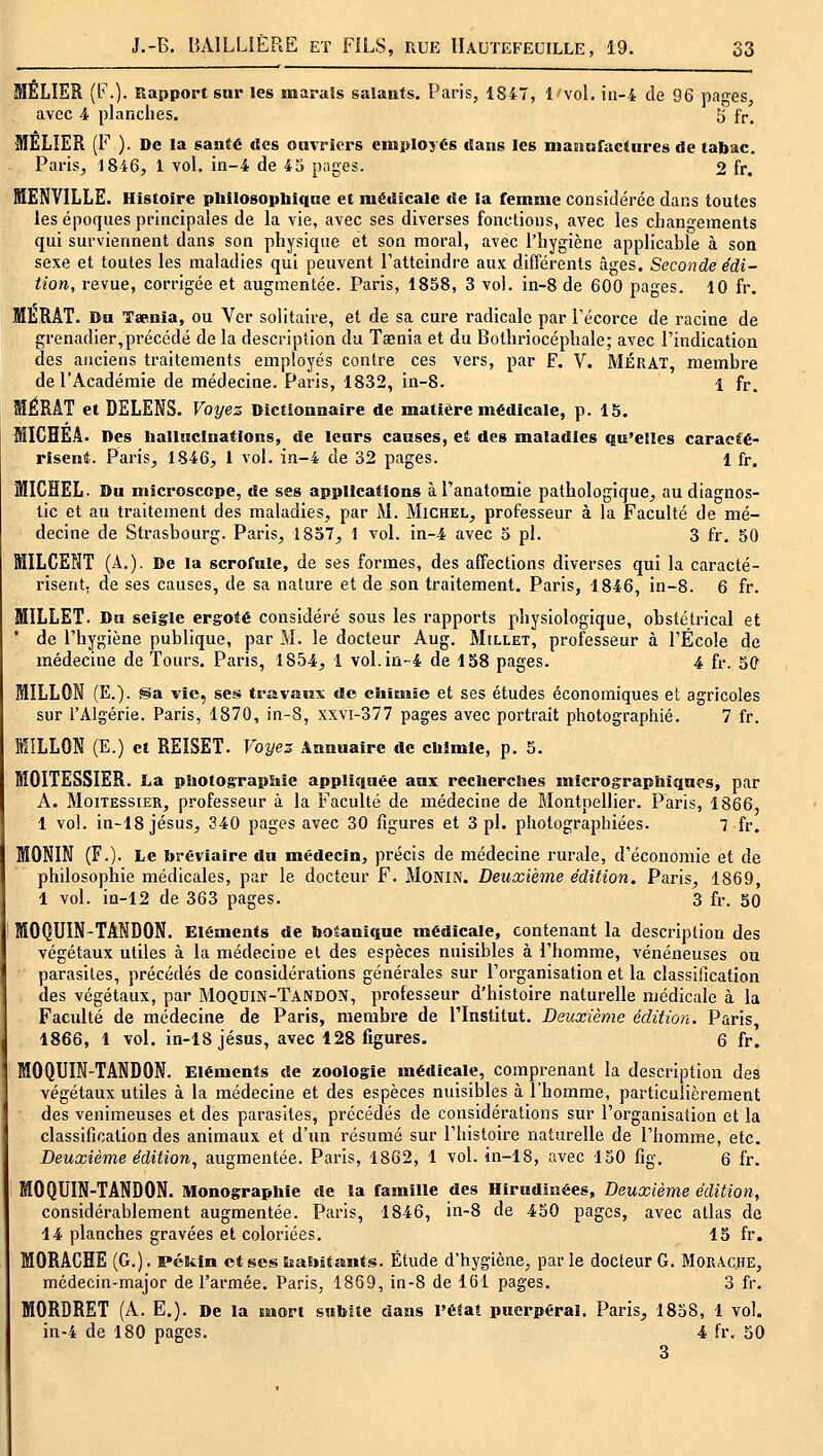 MELIER (b\). Rapport sar les marais salants. Paris, 1847, 1 vol, in-4 de 96 pa-es, avec 4 planches. 3 fr, MÊLIER (F ). De la santé «les ouvriers employés «lans les manufactures de tabsic. Paris, 1846, 1 vol. in-4 de 45 pages. 2 fr. MENVILLE. Histoire philosopbique et médicale de la femme considérée dans toutes les époques principales de la vie, avec ses diverses fonctions, avec les cliann-ements qui surviennent dans son physique et son moral, avec l'hygiène applicable à son sexe et toutes les maladies qui peuvent l'atteindre aux différents âges. Seconde édi- tion, revue, corrigée et augmentée. Paris, 1858, 3 vol. in-8 de 600 pages. 10 fr. MLRAT. Du Taeinia, ou Ver solitaire, et de sa cure radicale par l'écorce de racine de grenadier,précédé de la description du Taenia et du Bothriocéphale; avec l'indication des anciens traitements employés contre ces vers, par F. V. MÉRAT, membre de l'Académie de médecine. Paris, 1832, in-8. 1 fr. SIÉRAT et DELENS. Voyes Dictionnaire de matière médicale, p. 15. MICHEÂ. Des hallucinations, de leurs causes, et des maladies Qu'elles caracté- riseniî. Paris, 1846, i vol. in-4 de 32 pages. 1 fr. MICHEL. Du microscope, de ses applications àranatomie pathologique^ au diagnos- tic et au traitement des maladies, par M. Michel, professeur à la Faculté de mé- decine de Strasbourg. Paris, 1857, 1 vol. in-4 avec 5 pi. 3 fr, 50 MILCENT (A.). De la scrofule, de ses formes, des affections diverses qui la caracté- risent, de ses causes, de sa nature et de son traitement. Paris, 1846, in-8. 6 fr. MILLET. Du seigle ergoté considéré sous les rapports physiologique, obstétrical et de l'hygiène publique, par M. le docteur Aug. Millet, professeur à l'École de médecine de Tours. Paris, 1854, 1 vol. in-4 de 158 pages. 4 fr. 5C MILLON (E.). Sa vie, ses trœvaMx de chiEuic et ses études économiques et agricoles sur l'Algérie. Paris, 1870, in-8, xxvi-377 pages avec portrait photographié. 7 fr. MILLON (E.) et REÏSET. Voyez Annuaire de chimie, p. 5. MOITESSIER. La photographie appliquée aux recherches micrographiques, par A. MoiTESsiER, professeur à la Faculté de médecine de Montpellier. Paris, 1866, 1 vol. in-18 Jésus, 340 pages avec 30 figures et 3 pi. photographiées. 7 fr. MONIN (F.). Le bréviaire du médecin, précis de médecine rurale, d'économie et de philosophie médicales, par le docteur F. MONiN. Deuxième édition, Paris, 1869, 1 vol. in-12 de 363 pages. 3 fr. 50 MOQUIN-TANDON. Eléments de botanique médicale, contenant la description des végétaux utiles à la médecine et des espèces nuisibles à l'homme, vénéneuses ou parasites, précédés de considérations générales sur l'organisation et la classification des végétaux, par Moquin-Tandon, professeur d'histoire naturelle médicale à la Faculté de médecine de Paris, membre de rinstitut. Deuxième édition. Paris, 1866, 1 vol. in-18 Jésus, avec 128 figures. 6 fr. MOQUIN-TANDON. Eléments de zoologie médicale, comprenant la description des végétaux utiles à la médecine et des espèces nuisibles à l'homme, particulièrement des venimeuses et des parasites, précédés de considérations sur l'organisation et la classification des animaux et d'un résumé sur l'histoire naturelle de l'homme, etc. Deuxième édition, augmentée. Paris, 1862, 1 vol. in-18, avec 150 fig, 6 fr. MOQUIN-TANDON. Monographie de la famille des Hirudinées, Deuxième édition, considérablement augmentée. Paris, 1846, in-8 de 450 pages, avec atlas de 14 planches gravées et coloriées. 15 fr. MORACHE (G.). Pékin ctses EiaEiUsuits. Étude d'hygiène, parle docteur G. Morache, médecin-major de l'armée. Paris, 1869, in-8 de 161 pages. 3 fr. MORDRET (A. E.). De la EMort subite dans l'état puerpéral. Paris, 1858, 1 vol. in-4 de 180 pages. 4 fr. 50 3