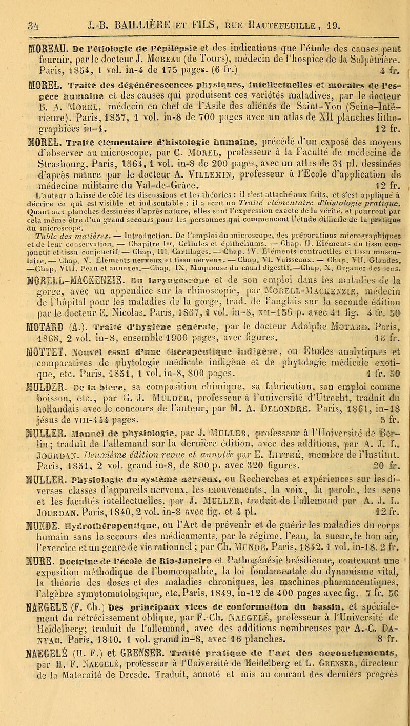 lOREÂU. Be l'étâologie de l'épilepsie et des indications que l'étude des causes peut fournir, parle docteur J. Moreau (de Tours), médecin de l'hospice de la Salpètrière. Paris, i854, 1 vol. in-4 de 175 pages. (6 fr.) 4 fr. MOREL. Traité des dégénérescences pîsysîqsîes, iiiSellCctsieHes «t morales de i'es- pèce îîMînalae et des causes qui produisent ces variétés maladives, par le docteur B. A. MOREL, médecin en chef de l'Asile des aliénés de Saint-Yon (Seine-Infé- rieure). Paris, 1857, 1 vol. in-8 de 700 pages avec un atlas de XII planches lilho- graphiées ia--4. 12 fr. MORSL. TraiÉé élémentaïre d'iiisîologie iiumame, précédé d'un exposé des moyens d'observer au microscope, par G. MOREL, professeur à la Faculté de médecine de Strasbourg. Paris, 1864, 1 vol, in-8 de 209 pages, avec un atlas de 34 pi. dessinées d'après nature par le docteur A. ViLLEiMiN; professeur à l'Ecole d'application de médecine militaire du Val-de-Gràce. 12 fr. L'auteur a laissé Je côlé les discnssioiis et leà théories : il s'est attaché aux faits, et s'est appliqué à décrire ce qui est visible et indiscutable : il a écrit ua Traite clcmentaire iThislologie pratique. Quant aux planches dessiuées d'après nature, elles son: l'expression exacte de la vérité, el pourront par cela même être d'un grand secours pour les personnes qui commencent l'ttude difficile de la pratique du microscope. Table des matières. — lutroiluction. De l'emploi du microscope, des préparations micrographiqnes et de leur conscrviition. — Chapitre I<^r. Cellules et épithéliums. — Cliap. Il, Elcmeuis du tissu con- jonclit et tissu conjouctif.— Chap. III. Cartilages. — Gliap. iV. Eléments contractiles el tissu muscu- iyiie..— Chap. V. Eléments nerveux et tissu nerveux. — Chap. VI. Vaisseaux. — Chap. 'VU. Glandes. —Chap. VIII. Peau et annexes.—Chap. IX. Muqueuse du canal digestif.—Chap. X. Organes des -iens. MORSLL-IACKEKZIE. îîîi laryegoseope et de son emploi dans les maladies de la goi-i;e, avec un appendice sur la rhinoscopie, par MonELL-?iI.-\CKENZiE, médecin de l'hôpital pour les maladies de la gorge, trad. de l'anglais sur la seconde édition par le docteur E. Nicolas. Paris, 1867,1 vol. in-8, xri-i56 p. avec 4! fig. 4 fr. .^0 MGTARD [L). Traîîé d'îîyslèsie géaérale, par le docteur Adolphe MoTAiiD. Paris, 1S68, 2 vol. in-8, ensemble 1900 pages, avec figures. 16 fr. fflOTîET. reosîvel essai «î'mse éiiéraiîejî'iîîîïis îsadîgèae, ou Etudes analytiques et comparatives de phytologie médicale indigène et de phytologie nvédicaie exoti- que, etc. Paris, 1851, 1 vol. in-8, 800 pages. 1 fr. 50 MULDER. Be la tolère, sa composition chimique, sa fabrication, son enjploi comme boisson, etc., par G. J. MOLDSiR, professeur à l'université d'Utrccht, traduit du hollandais avec le concours de l'auteur, par M. A. Delondre. Paris, 1861, in-18 jésus de viii-444 pages. 5 fr. MULLER. aiamnel de piiysiologie, par J. ?viULLER, professeur à l'Université de Ber- lin; traduit de l'allemand sur la dernière édition, avec des additions, par A. J. L. JOURDAN. Deuxième édition revue et annotée par E. LiTTRÉ, membre de l'Institut. Paris, 1851, 2 vol. grand in-8, de 800 p. avec 320 figures. 20 fr, MULLER. PSiysiologie du sysîèîîse îierresix, ou Recherches et expériences sur les di- verses classes d'appareils nerveux, les mouvements, la voix, la parole, les sens et les facultés intellectuelles, par J. Muller, .traduit de l'allemand par A. J, L. JOORDAN. Paris, 1840,2 vol. in-8 avec fig. et 4 pi, 12 fr. lUHDE. lîyîlroîîîérapeKtiîiMe, ou l'Art de prévenir et de guérir les maladies du corps humain sans le secoiu's des médicaments, par le régime, l'eau, la sueur, le bon air, l'exercice et un genre de vie rationnel ; par Gh. MCNDE. Paris, 1842.1 vol. in-18. 2 fr. MURE. Doctrine «le l'école de Rio-Saneiro et Palhogénésie brésilienne, contenant une exposition méthodique de i'homœopathie, la loi fondanîeatale du dynamisme vital, la théorie des doses et des maladies chroniques, les machines pharmaceutiques, l'algèbre symptomatologique, etc. Paris, 1849, in-12 de 400 pages avec fig. 7 fr. SC NAEGELE (F, Ch.) Des principaux vices de coîîforsaation du Jjassiii, et spéciale- ment du rétrécissement oblique, par F. Gh. Naegelé, professeur à l'Université de Heidelberg; traduit de l'allemand, avec des additions nombreuses par A,-G. Da- SYAU. Paris, 18i0. 1 vol. grand in-8, avec 16 planches, 8 fr. NÂEGELÉ (H. F.) et GRENSER. 'ïï'nïtté îîsraSiîisîc «le Vnri des aceoMChements, par II. F. Kaegelé, professeur à l'Université de Heidelberg et L. Grekser, directeur de la Maternité de Dresde. Traduit, annoté et mis au courant des derniers progrès