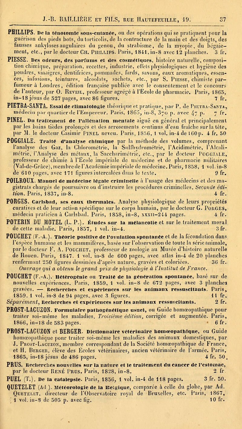 PHILLIPS. Delà ténoiomlc sous-ciitanée, ou des opérations qui se pratiquent pour la guérison des pieds bots, du torticolis, de la contracture de la main et des doigts, des fausses ankylosesangulaires du genou, du strabisme, de la myopie, du bégaie- ment, etc., parle docteur Ch. Phillips. Paris, 1841,in-8 avec 12 plaiicbes. 3 iV. PIESSE. Des 0(!curs, des parfums et des cosm6ti<H3Cs, histoire naturelle, composi- tion chimique, préjiaralion, recettes^ industrie, elîélsphysiologiques et hygiène des poudres, vinaigres, dentifrices, pommades, fards, savons^ eaux aromatiques, essen- ces^ infusions, teintures, alcoolats, sachets, etc., par S. Piesse^ chimiste par- fumeur à Londres, édition franijaise publiée avec le consentement et le concours de l'auteur, par 0. Réveil, professeur agrégé à l'Ecole de pharmacie. Paris, 1865, in-18 Jésus de 527 pages, avec 86 figures. 7 fr. PIETRA-SANTA. Essai de climatologie théoiique et pratique, y)ar P. de P^ETRA-SA^TA, médecin p.-ir quartier de l'Empereur. Paris, 1865, in-8, Syo p. avec 47 p- 7 fr. PINEL. Du traitemciît de l'nllËiiaiion nicnlale aiguë en général et principalement par les bains tièdes prolongés et des arrosements continus d'eau fraîche sur la tête, par M. le docteur Casimir Pjnel neveu. Paris, 1856, 1 vol. in-4 de 160 p. -4 fr. 50 POGGIÂLE. Traité d'analyse cliimiqne par la méthode des volumes, comprenant l'analyse des Gaz, la Chlorométrie, la Sulfliydrométric, l'Acidimétrie, l'Alcali- métrie, l'Analyse des métaux, la Sacchnriméirie, etc., par le docteur l'OGGIALE, professeur de chimie à l'Ecole iiupériale de médecine et de pharmacie militaires (Val-de-Gràce),membrederAcadéiuieimpérialede médecine.Paris, 1858, 1 vol.in-8 de 610 pages, avec 171 figures intercalées dans le texte. 9 fr. POILROUX. Manuel de médecine légale criminelle à l'usage des médecins et des ma- gistrats chargés de ])oursuivre ou d'instruire les procédures criminelles. Seconde édi- tion. Paris, J837, in-8. 4 fr. PORGES. Carlsbad, ses eaux thermales. Analyse physiologique de leurs propriétés curatives et de leur action spécifique sur le corps humain, par le docteur G. PoiiGES, médecin praticien à Carlsbad. Paris, 1858, in-8, xxxii-244 pages. 4 fr. POTERIN DU MOTEL (L. P.). Études sur la mélancolie et sur le traitement moral ■ de cette maladie. Paris, 1857, 1 vol. in-4. 3fr. POUCHET (F.-A.). Théorie positive de l'ovulation spontanée et de la fécondation dans l'espèce humaine et les mammifères, basée sur l'observation de toute la série animale, par le docteur F. A. PotJCHET, professeur de zoologie au Musée d'histoire naturelle de Rouen. Paris, 1847. 1 vol. in-8 de 600 pages, avec atlas in-4 de 20 planches renfermant 250 figures dessinées d'après nature, gravées et coloriées. 36 fr. Ouvrage qui a obtenu le grand prix de physiologie à l'Institut de France. POUCHET (l-'.-A.), Hétérogénie ou Traité de la génération spontanée, basé sur de nouvelles expériences. Paris, 1859, 1 vol. in-8 de 672 pages, avec 3 planches gravées. — Recherclies et expériences sur les animaux ressuscitants. Paris, 1859. 1 vol. in-8 de 94 pages, avec 3 figures. 11 fr.. Séparément, Recherches et expériences sur les animaux ressuscitants. 2 fr. PR0ST-LACU20N. Formulaire pathogénétique usuel, ou Guide homœopathique pour traiter soi-même les maladies. Troisième édition, corrigée et augmentée. Paris, 1866, in-18 de 583 pages. • 6fr. PROST-LACUZON et BERGER. Dictionnaire vétérinaire homœopathique, ou Guide homœopathique pour traiter soi-même les maladies des animaux domestiques, par J. Prost-Lacuzon, membre correspondant de la Société homœopathique de France, et H. Bergek, élève des Écoles vétérinaires, ancien vétérinaire de l'armée. Paris, 1865, in-18 Jésus de 486 pages. 4 fr. 50. PRUS. Kecherclics nouvelles sur la nature et le traitenient du cancer de l'estomac, par le docteur UenÉ I'rus. Paris, 1828, in-8. 2 fr. PUEL (T.). De la catalepsie. Paris, 1856, 1 vol. in-4 de 118 pages. 3 fr. 50. QUETELET (Ad ). Météorologie de la DSelgique, comparée à celle du globe, par Ad. QuETELET, directeur de l'Observatoire royal de Bruxelles, etc. Paris, 1867, ■ 1 vol. in-8 de 505 p. avec fig. 10 fr.