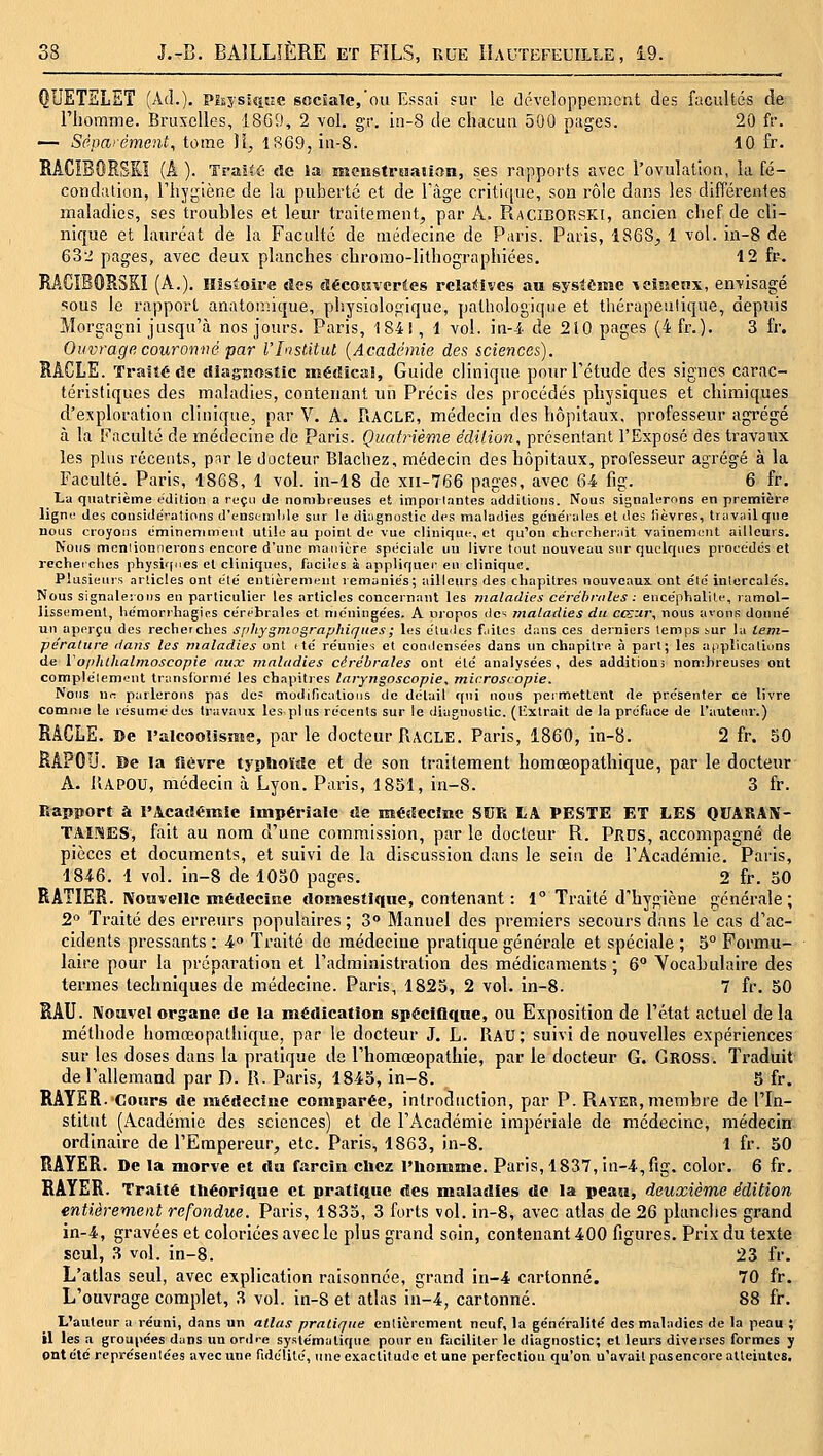 QUETSLET (Ad.), pisyssque sociale,'ou Essai sur le développement des facultés de l'homme. Bruxelles, 1869, 2 vol. gr. in-8 de chacun 500 pages. 20 fr. — Séparément, tome Jï^ 1869, in-8. 10 fr. RACIBORSKÏ (A ). Traita de la menstreation, ses rapports avec l'ovulation, la fé- condation, l'hygiène de la puberté et de Tàge critique, son rôle dans les différentes maladies, ses troubles et leur traitement, par A. RaciBORSKI, ancien chef de cli- nique et lauréat de la Faculté de médecine de Paris. Paris, 1868, 1 vol. in-8 de 6o2 pages, avec deux planches chromo-lithographiées. 12 fr. RACÎBORSKI (A.). Histoire des cïécoîsverles rclaitives au système ^eincox, envisagé sous le rapport anatomique, physiologique, pathologique et thérapeutique, depuis Morgagni jusqu'à nos jours. Paris, 1841, 1 vol. in-i de 210 pages (4fr.). 3 fr. Ouvrage couronné par VInstitut {Académie des sciences). RACLE. Traiîéde diagnostic méiîîcal, Guide clinique pour l'étude des signes carac- téristiques des maladies, contenant un Précis des procédés physiques et chimiques d'exploration clinique, par V. A. RACLE, médecin des hôpitaux, professeur agrégé à la Faculté de médecine de Paris. Quatrième édition, présentant l'Exposé des travaux les plus récents, par le docteur Blachez, médecin des hôpitaux, professeur agrégé à la Faculté. Paris, 1868, 1 vol. in-18 de xii-766 pages, avec 64 fig. 6 fr. La quatrième édition a reçu de nombreuses et impoi lantes addiUous. Nous signalerons en première ligne des considérations d'tnsemlile sur le diagnostic des maladies gcue'rales et des lièvres, travail que nous croyons éminemment utile au jjoinl de vue clinique, et qu'on chercherait vainement ailleurs. Nous mentionnerons encore d'une manière spéciale un livre tout nouveau sur quelques procédés et recheiclies physif(nes et cliniques, faciles à appliquer en clinique. Plusieurs articles ont été entièrement remaniés; ailleurs des chapitres nouveaux, ont été inlercalés. Nous signalerons en particulier tes articles concernant les maladies cérehriiles : encéphalite, ramol- lissement, liémorrhagics cérébrales et méningées. A iiropos des maladies du cosui; nous avons donné un aperçu des recherches Sf/hygmographiqiies; les études f.iites dans ces derniers temps sur la tem- pérature dans les maladies ont tté réunies et comicnsées dans un chapitre à part; les applications de Vo/ihikalmoscopie aux maladies cérébrales ont été analysées, des additioni nombreuses ont complètement translbrnié les chapitres laryngoscopie, microscopie. Nous nr. parlerons pas dc= modifications de détail qui nous permettent de présenter ce livre comme le résumé des travaux les plus récents sur le diagnostic, (l'extrait de la préface de l'auteur.) RACLE. De l'alcoolisme, parle docteur Racle. Paris, 1860, in-8. 2 fr. 50 RAPOU. De la fièvre typhoïde et de son traitement homœopathique, par le docteur A. l'iAPOU, médecin à Lyon. Paris, 1851, in-8. 3 fr. Rapport à l'Acailémie impériale de médecine SUR liA PESTE ET LES OUARAX- TAirSES, fait au nom d'une commission, par le docteur R. Prds, accompagné de pièces et documents, et suivi de la discussion dans le sein de l'Académie. Paris, 1846. 1 vol. in-8 de 1050 pages. 2 fr. 50 RATIER. Nouvelle médecine domestique, contenant : 1° Traité d'hygiène générale; 2° Traité des erreurs populaires ; 3» Manuel des premiers secours dans le cas d'ac- cidents pressants : 4» Traité de médecine pratique générale et spéciale ; 5° Formu- laire pour la préparation et l'administration des médicaments ; 6° Vocabulaire des termes techniques de médecine. Paris, 1825, 2 vol. in-8. 7 fr. 50 RAU. Nouvel orgrane de la médication spéciOque, ou Exposition de l'état actuel de la méthode homœopathique, par le docteur J. L. Rau; suivi de nouvelles expériences sur les doses dans la pratique de l'homœopathie, par le docteur G. Gross. Traduit de l'allemand par D. R. Paris, 1845, in-8. 3 fr. RAYER. Cours de médecine comparée, introduction, par P. Rayek,membre de l'In- stitut (Académie des sciences) et de l'Académie impériale de médecine, médecin ordinaire de l'Empereur, etc. Paris, 1863, in-8. 1 fr. 30 RAYER. De la morve et dn farcin chez l'homme. Paris, 1837, in-4,fig. color. 6 fr. RAYER. Traité théorique et pratique des maladies de la peau, deuxième édition entièrement refondue. Paris, 1833, 3 forts vol. in-8, avec atlas de 26 planches grand in-4, gravées et coloriées avec le plus grand soin, contenant 400 figures. Prix du texte seul, 3 vol. in-8. 23 fr. L'atlas seul, avec explication raisonnée, grand in-4 cartonné. 70 fr. L'ouvrage complet, 3 vol. in-8 et atlas in-4, cartonné. 88 fr. L'auteur a réuni, dans un atlas pratique entièrement neuf, la généralité des maladies de la peau ; il les a groupées dans un onire systématique pour eu faciliter le diagnostic; et leurs diverses formes y ont été représentées avec une fidélité, une exactitude et une perfoctiou qu'on u'avait pasencore atteintes.