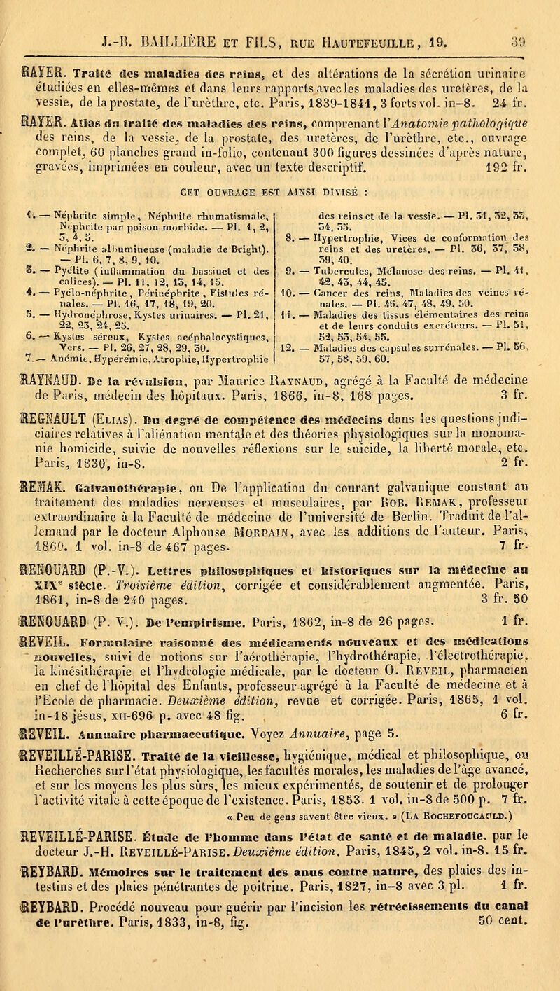 SAÎER. Traité des maladies des reins, et des altérations de la sccrélion urinaire étudiées en elles-mêmHs et dans leurs rapports avecles maladies dos uretères, de la vessie, de laprostate^ de Turèthre, etc. Paris, 1839-1841, 3 fortsvol. in-8. 24 fr. SAYES. Atlas £l.i traité des maladies des reins, comprenant VAnatomie pathologique des reins, de la vessie^ de la prostate, des uretères, de l'urèthre, etc., ouvrage complet^ 60 planclies grand in-folio, contenant 300 figures dessinées d'après nature, gravées, imprimées en couleur, avec un texte descriptif. 192 fr. CET OUVRAGE EST AINSI DIVISÉ : ^. — Néphrite simple. Néphrite rhumatismale, 2, Néphrite par poison morbide. — Pi. 1, 2, Néphrite alhumineuse (maladie de Bright). — PI. 6. 7, 8, 9, 10. 3« — Pye'lite (iullaramation du bassinet et des calices). — PI. il, 12, 13, 14, 15. *. — Pyclo-nephrile , Periiiéphrite , Fistules ré- nales. — PI. 16, 17, 18, 19, 20. 5. — Hyiironéphrose, Kystes urinaires. — PI. 21, 22 25 2i 25. 6. -— Kys(es séreux. Kystes acéphaloeystiqucs. Vers. — Hl. 26, 27, 28, 29, 30. 7.— Anémie, Hypérémie, Atrophie, Hypertrophie des reins et de la vessie. — PI. 31, 52, 55, 54, 55. 8. — Hypertrophie, Vices de conformation des reins et des uretères. — PI. 30, 57, 58, 39, 40. 9. — Tubercules, Mclanose des reins. — PI. 41, 42, 43, 44, 4S. 10. — Cancer des reins, Maladies des veines ré- nales. — PI. 46, 47, 48, 49, tlO. 11. — Maladies des tissus élémentaires des reins et de leurs conduits excréteurs. — PI. 5i, 5'2, Sô, o4, 55. 12. — Maladies des capsules surrénales. — PI. 56, 57, 58, 59, 60. 21AYNAUD. Be la révîilsioîî, par Maurice Raynaud, agrégé à la Faculté de médecine de Paris, médecin des hôpitaux. Paris, 1866, in-8, 168 pages. 3 fr. lEGNÂULT (Elias). Du degré de cosnpéfence des médccisis dans les questions judi- ciaires relatives à raliénatiou mentale et des théories physiologiques sur la monoma- nie homicide, suivie de nouvelles réflexions sur le suicide, la liberté morale, etc. Paris, 1830, in-8. 2 fr. lESÂK. Galvanotliérapie, ou De l'application du courant galvanique constant au traitement des maladies nerveuses et musculaires, par RoB. IiEMAK, professeur extraordinaire à la Faculté de médecine de l'université de Berlin. Traduit de l'al- lemand par le docteur Alphonse MORPAIN, avec iss additions de l'auteur. Paris, 1860. 1 vol. in-8 de 467 pages. 7 fr. SEKOUÂSD (P.-V.). Lettres pltilosopîifques et historiques sur la aîédecîne au XïX siècle. Troisième édition^ corrigée et considérablement augmentée. Paris, 1861, in-8 de 240 pages. 3 fr. 50 RENOUARD (P. V.). De l'empirisme. Paris, 1862, in-8 de 26 pages. 1 fr. BEVEIL. Formulaire ralsoiiMé des médicamcais nouveaux et des médications lioiivellcs, suivi de notions sur l'aérothérapie, l'hydrothérapie, l'éleclrothérapie, la kinésithérapie et l'hydrologie médicale, par le docteur 0. Réveil, pharmacien en chef de l'hôpital des Enfants, professeur agrégé à la Faculté de médecine et à l'Ecole de pharmacie. Deuxième édition, revue et corrigée. Paris, 1865, 1 vol. in-18 Jésus, xii-696 p. avec 48 fig. 6 fr. fiSVEIL. Annuaire pliarmaceutîque. Voyez Annuai7-e, page 5. SEVEILLÉ-PARISE. Traité de la vieillesse, hygiénique, médical et philosophique, om Recherches sur l'état physiologique, les facultés morales, les maladies de l'âge avancé, et sur les moyens les plus sûrs, les mieux expérimentés, de soutenir et de prolonger l'activité vitale à cette époque de l'existence. Paris, 1853. 1 vol. in-8 de 500 p. 7 fr. « Peu de gens savent être vieux, a (La Rochefoccauld.) REVEILLÉ-PARISE. Étude de l'homme dans l'état de santé et de maladie, par le docteur J.-H. Reveillé-Parise. Deua;îeme édition. Paris, 1845, 2 vol. in-8. 15 fr. REYBARD. Mémoires sur le traitement des anus contre nature, des plaies des in- testins et des plaies pénétrantes de poitrine. Paris, 1827, in-8 avec 3 pi. 1 fr. SEYBARD. Procédé nouveau pour guérir par l'incision les rétrécissements du canal de l'urètljre. Paris, 4833, in-8, fig. 50 cent.