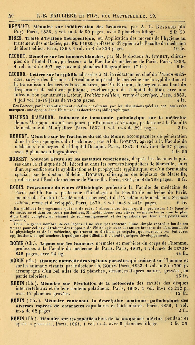 KEYNAUD. Mémoire sur roblitération des bronclies, par A. C. Reynadd (du Puy). Paris^ 1835, 1 vol. in-4 de 50 pages, avec 5 planches lithogr. 2 fr. 50 BIBES. Traité d'hygiène thérapeutique, ou Application des moyens de l'hygiène au traitement des maladies^ par Fe. Ribes, professeur d'hygiène à la Faculté de médecine de Montpellier. Paris, 1860,1 vol, in-8 de 828 pages. 10 fr. PiICHET. ftïémolre sur les tumeurs blanches, par M. le docteur A. RiCHET, chirur- gien de riiôtel-Dieu, professeur à la Faculté de médecine de Paris. Paris, 1853, 1 vol. in-4 de 297 pages avec 4 planches lithographiées. (7 fr.) 6 fr. RICORD. Lettres sur la syphilis adressées à M. le rédacteur en chef de VUnîon médi- cale, suivies des discours à l'Académie impériale de médecine sur la syphilisation et la transmission des accidents secondaires, par Ph. Ricord, chirurgien consultant du Dispensaire de salubrité publique, ex-chirurgien de l'hôpital du Midi, avec une Introduction par Amédée Latour. Troisième édition, revue et corrigée. Paris, 1863, 1 joli vol. in-18 Jésus de Vl-538 pages. 4 h. Ces ieifrej, par le reteïitissament qu'elles ont obtenu, par les discussions qu'elles ont soulevées marquent une e'poque dans l'histoire des doctrines syphilographiques. RISUENO D'ÂMÂDOR. influence de l'anatomie pathologique sur la médecine depuis Morgagni jusqu'à nos jours, par RiSDENO d'Amador, professeur à la Faculté de médecine de Montpellier. Paris, 1837, 1 vol. in-4 de 291 pages. 3 fr. ROBERT. Mémoire sur les fractures du col du fémur, accompagnées de pénétration dans le tissu spongieux du trochanter, par Alph. Robert, agrégé à la Faculté de médecine, chirurgien de l'hôpital Bcaujon. Paris, 1847, 1 vol. in-4 de 27 pages, avec 2 planches lithographiées. 1 fr. 50 ROBERT. Nouveau Traité sur les maladies vénériennes, d'après les documents pui- sés dans la clinique de M. Ricord et dans les services hospitaliers de Marseille, suivi d'un Appendice sur la syphilisation et la prophylaxie syphilitique, et d'im formulaire spécial, par le docteur Melchior Robert, chirurgien des hôpitaux de Marseille, professeur à l'Ecole de médecine de Marseille. Paris, 1861, in-8 de 788 pages. 9 fr. ROBIN. Programme du cours d'Histologie, professé à la Faculté de médecine de Paris, par Ch. Robin, professeur d'histologie à la Faculté de médecine de Paris, membre de l'Institut (Académie des sciences) et de l'Académie de médecine. Seconde édilion, revue et développée. Paris, 1870, 1 vol. in-8 XL-416 pages. 6 fr. En publiant le programme qui sort de cadre à chacune des leçons qu'il a professe'es à I» Faculté de médecine et dans ses cours particuliers, M. Robin donne aux élèves, en même temps que le plan d'un traité complet, un résumé de son enseignement et des questions qui leur sont posées aux examens. Pour un grand nombre de ces legons, il ne s'est pas contenté d'une simple reproduction de ses nntes : pour celles qui traitent des rapports de l'histolugi'» avec les autres branches de l'anatomie, de la physiologie et de la médecine, qui tracent ses divisions principales, qui marquent sou but et ses applications, ou qui touchent à quelque sujet difhcile, il a ajouté quelques développements. ROBIN (Ch.). Leçons sur les humeurs normales et morbides du corps de l'homme, professées à la Faculté de médecine de Paris. Paris, 1867, 1 vol. in-8 de Lxviii- 848 pages, avec 24 fig. 14 fr. ROBIN (Ch.). Histoire naturelle des végétaux parasites qui croissent sur l'homme et sur les animaux vivants, par le docteur Ch. ROBiN. Paris, 1853. 1 vol. in-8 de 700 p. accompagné d'un bel atlas de 15 planches, dessinées d'après nature, gravées, en partie coloriées. 16 fr. BOBIN (Ch.). Mémoire sur l'évolution de la notocorde des cavités des disques intervertébraux et de leur contenu gélatineux. Paris, 1868, 1 vol. in-4 de 212 p. avec 12 planches gravées. 12 fr. ROBIN (Ch.). Mémoire contenant la description anatomo - pathologique des diverses espèces de cataractes capsulaires et lenticulaires. Paris, 1859, 1 vol. in-4 de 62 pages. 2 fr. ROBIN (Cit.). Mémoire sur les modifications de la muqKense uiOrinc pendant et