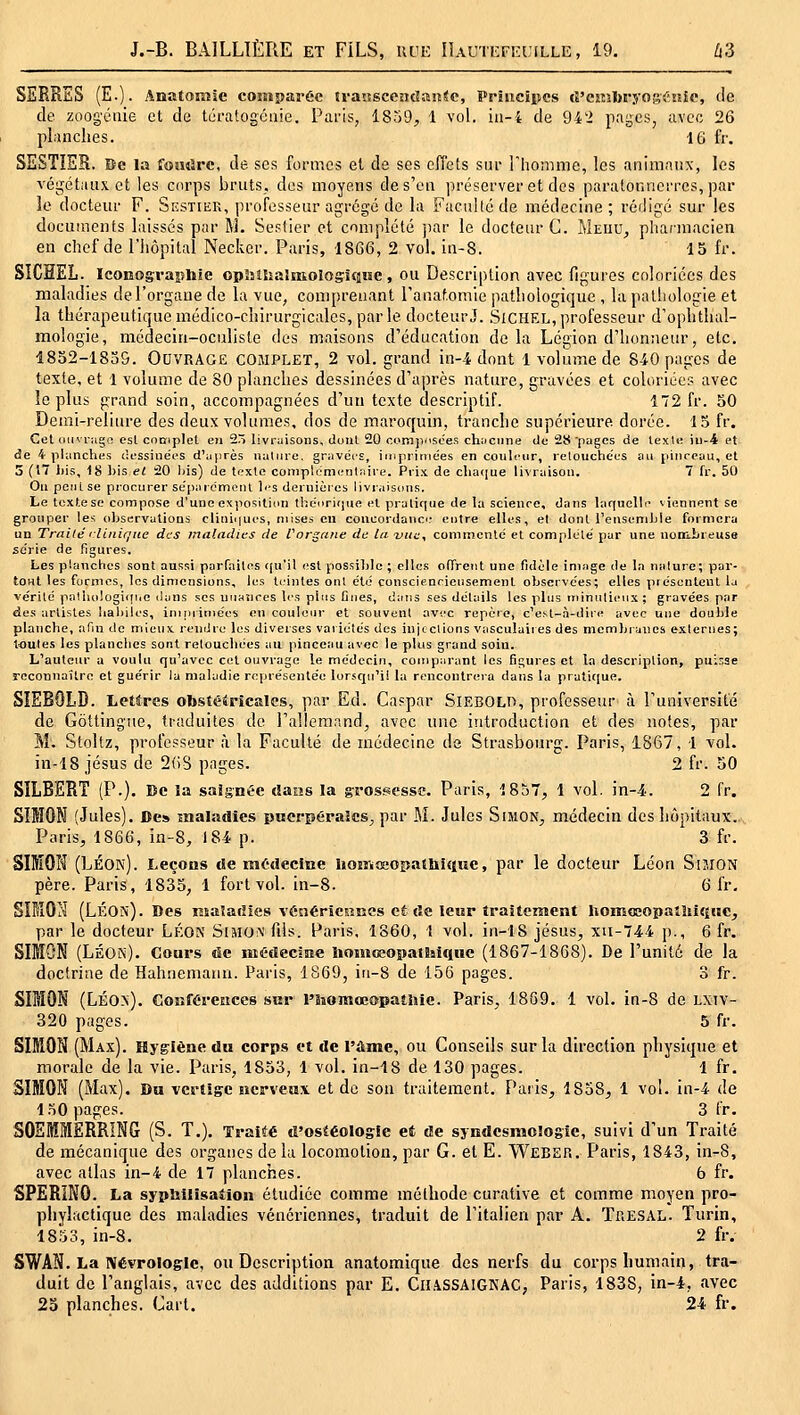 SERRES (E.). Anatoraie comparée transccndanic, Princiiîcs cî'cîtibryogiiEîic, de de zoogéiiie et de tératogciiie. Paris, 1859;, 1 vol. iii-4 de 942 pages, avec 26 planches. 16 fr. SESTISR. Be la fomîrc, de ses formes et de ses effets sur riiommc, les animaux, les végétaux et les corps bruts, des moyens de s'en préserver et des paratonnerres, par le docteur F. Sestiek, professeur agrégé de la Faculté de médecine; rédigé sur les documents laissés par M. Sestier et complété par le docteur C. Meud, pliaimacien en chef de l'hôpital Necker. Paris, 1866, 2 vol. in-8. 15 fr. SICÏÏEL. Iconographie opîîilîaîinolosifiiîe , ou Description avec figures coloriées des maladies de l'organe de la vue, comprenant rauaf.omie pathologique , la pathologie et la thérapeutique médico-chirurgicales, par le docteur J. .SiCHEL, professeur d'ophthal- mologie, médecin-oculiste des maisons d'éducation delà Légion d'honneur, etc. 48o2-18u9. Ouvrage complet, 2 vol. grand in--4 dont 1 volume de 840 pages de texte, et l volume de 80 planches dessinées d'après nature, gravées et coloriées avec le plus grand soin, accompagnées d'un texte descriptif. Î72 fr. 50 Demi-reliure des deux volumes, dos de maroquin, tranche supérieure dorée. 15 fr. Cet iiiivr;ign est cooiplet en 2ô livraisons, dont 20 com]V'Soes chnciine tic 28'pages de texl« iii-4 et de i phinches dessinées d'après nature, gravées, impriniées en conli'iir, retouchées au pinceau, et 3 (17 bis, 18 l)is et 20 liis) de texte complémentaire. Prix, de clia([ue livraison. 7 fr. 50 Ou peut se procurer séparément li-s dernières livraisons. Le texte se compose d'une exposition théorique et pratique de la science, dans laquelle viennent se grouper les observations cliniques, mises en coucordanci.' entre elles, et dont l'ensemble formera un Traité 'Unicité des maladies de VorQciiie de la vue, commenté et complété pur une nooibreuse série de figures. Les planches sont aussi parfaites qu'il est possible ; elles offrent une fidèle ini.nge de la nature; par- tOHt les formes, les dimensions, les teintes ont été conscienciensemenl observées; elles présentent la vérité palhologiiiric ilans .ses unaîices les plus Dues, dans ses détails les plus tninulicux; gravées par des artistes habiles, ininiiniées en couleur et souvent avi'c repère, c'e.^t-à-dire avec une double planche, afin de mieux rendre les diverses variétés des injections vasculaiies des membranes externes; toutes les planches sont retouchées au pinceau avec le plus grand soin. L'auteur a voulu qu'avec cet ouvrage le médecin, comparant les figures et la description, puisse reconnaître et guérir la maladie représentée lorscpi'i! la rencontrera dans la prati([ue. SÎEBOLD. Lettres obstétricales, par Ed. Cnspar SiEBOLO, professeur à l'université de Gôttingîie, traduites de l'allemand, avec une introduction et des notes, par M. Stoltz, professeur à la Faculté de médecine de Strasbourg. Paris, 1867, 1 vol. in-18 Jésus de 2(18 pages. 2 fr. 50 SILBERT (P.). Be la saîgnC'C dans la grossesse. Paris, 1857, 1 vol. in-4. 2 fr. SIMON (Jules). De» maladies puerpérales, par M. Jules Simon, médecin des hôpitaux.. Paris, 1866, in-8, 184 p. 3 fr. SIIEOH (LÉOk). Leçons de médecine homœopatbique, par le docteur Léon Simon père. Paris, 1835, 1 fort vol. in-8. 6 fr, SIMON (LÉOiN). Des nsalailics %'6nérie5îiies cÉ de leur îraiteiiient homœopatîiifjHC, par le docteur Lp^oN Sijiom fils. Paris, 1860, 1 vol. in-18 Jésus, xu-744 p., 6 fr. SIMON (Léon)- cours de ïiîédeciEe homoeopathique (1867-1868). De l'unité de la doctrine de Hahnemann. Paris, 1869, iu-8 de 156 pages. 3 fr. SIMON (LÉO.n). Conférences sur l'homœopatiiic. Paris, 18G9. 1 vol. in-8 de LXiv- 320 pages. 5 fr. SIMON (Max). Hygiène du corps et de l'ûme, ou Conseils sur la direction physitjue et morale de la vie. Paris, 1853, 1 vol. in-18 de 130 pages. 1 fr. SIMON (Max). Du vertige nervetiv et de sou traitement. Paiis, 1858, 1 vol. in-4 de loO pages. 3 fr. SOSMMERRING (S. T.). Traité d'osiéologle et de syndesmologie, suivi d'un Traité de mécanique des organes de la locomotion, par G. et E. Weber. Paris, 1843, in-8, avec atlas in-4 de 17 planches. 6 fr. SPERINO. La sypbilisation étudiée comme méthode curative et comme moyen pro- phylactique des maladies vénériennes, traduit de l'italien par A. Tre.sai,. Turin, 1853, in-8. 2 fr. SWAN. La IVévroIoglc, ou Description anatomique des nerfs du corps humain, tra- duit de l'anglais, avec des additions par E. ClLiSSAIGNAC, Paris, 1838, in-4, avec