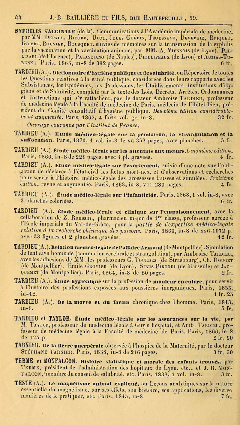 SYPHILIS VACCINALE (delà). Communications à l'Académie impériale de médecine, par MM. Depahl, Ricord, Blot, Jules Guéris, Thousseau^ Devergie, Biuquet, GiBERT, Bouvier^ Bousquet, suivies de mémoires sur la transmission de la sjphilis par la vaccination et la vaccination animale, par MM. A. Viennois (de Lyon), Pel- LizAKi (deFlorence), Palasciano (de Naplcs), Pihllipeaux (de Lyon) et Auzias-Tu- RENNE. Paris, 1865, in-8 de 392 pages. 6 fr. TARDÎEU(A.). Dictlonîîalred'hyglèncpubliqucct «le salubrité, ou Répertoire de toutes les Questions relatives à la santé publique, considérées dans leurs rapports avecles Subsistances, les Epidémies, les Professions, les Établissements institutions d'Hy- giène et de Salubrité, complété par le texte des Lois, Décrets, Arrêtés, Ordonnances et Instructions qui s'y rattachent, par le docteur Ambroise Tardieu, professeur de médecine légale à la Faculté de médecine de Paris, médecin de l'Hôtel-Dieu, pré- sident du Comité consultatif d'hygiène publique. Deuxième édition considérable- ment augmentée. Paris, 1862, 4 forts vol. gr. in-8. 32 fr. Ouvrage couronné par l'Institut de France. TARDIEU (A.). s<:tu(!e médico-îégale sur 3a iiendaigon, Sa strangulation et la suffocation. Paris, 1870, 1 vol. in-8 de xu-352 pages, avec planches. 5 fr. TABDIEU (A.).Étude médico-légale sur les attentats aux vaceurs.Cinquième édition, Paris, 1866. ln-8de 224 pages, avec 4 pi. gravées. 4 fr. TAEDIEU (A.). Étude médico-légale sur l'avortcmcnt, suivie d'une note sur l'obli- gation de déclarer à l'état-civil les fœtus mort-nés, et d'observations et recherches pour servir à l'histoire médico-légale des grossesses fausses et simulées. Troisième édition, revue et augmentée. Paris, 1868, in-8, viii-280 pages. 4 fr. TABDÎEU (A). Élude médico-légale sur PinfanMcidc. Paris, 1868,1 vol. in-8, avec 3 planches coloriées. 6 Fr. TAMÎEU (A.). Étude médico-légale et clinique sur l'empoisonnement, avec la collaboration de Z. Roussin, ])harmacien major de 1'''' classe, professeur agrégé à l'Ecole impériale du Val-de-Grâce, pour la partie de l'expertise médico-légale relative à la recherche chimique des poisons. Paris, 1866, in-8 de xxu-1072 p. avec 33 figures et 2 planches ^rtivées. 12 fr. TARDIEU(A.).Rclationmédico-légalcdel'alTaîre Armand(deMontpellier).Simulation de tentative homicide (commotion cérébrale et strangulation), par Ambroise Tardieu, avecles adhésions de MM. les professeurs G. Tohrdes (de Strasbourg), Cli. Rouget (de Montpellier), Emile Gromier (de Lyon), SiRus Pirondi (de Marseille) et Jac- quemet (de Montpellier). Paris, 1864, in-8 de 80 pages. 2 IV. TABDÎEU (A.). Étude bygléniquc sur la profession de mouleur en cuivre, pour servir à l'histoire des professions exposées aux poussières inorganiques. Paris, 1855,, in-12. 1 fr. 23 TASBIEU (A.). De la morve et du farcin chronique chez l'homme. Paris, 1843, in-4. 5 fr. TAEDIEU et TAYLOR. Étude médîco-légale sur les assurances sur la vie, par M. Taylor, professeur de médecine légale à Guy's hospital, et Amb. Tardieu, pro- fesseur de médecine légale à la Faculté de médecine de Paris. Paris, 1866, in-S de 125 p. 2 fr. 50 TARNIER. De la nèvre puerpérale observée à l'hospice de lu Maternité, par le docteur Stéphane Tarnier. Paris, 1858, in-8 de 216 pages. 3 fr. 50 TERME et MONFALCON. Histoire statistique et morale des enfants trouvés, par Terme, président de l'administration des hôpitaux de Lyon, etc., et J. B. MON- FALGON,'membre du conseil de salubrité, etc. Paris, 1838, 1 vol. in-8. 3 fr. TESTE (A.). Le magnétisme animal expliqué, ou Leçons analytiques sur la nature essentielle du magnétisme, sur ses eifets, son histoire, ses applications, les diverse