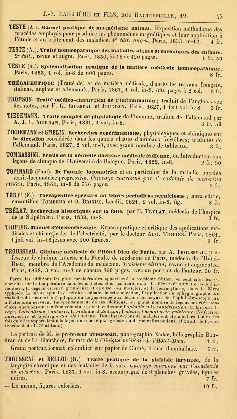 ad TESTE (A.). Manuel pratique de magnétisme animal. Exposition méllioclique des procédés employés jjour produire les pliénomcnes inagnéliqucs et leur application à l'étude et au traitement des maladies, i*- édit. aitgm. Paris, 1853, in-12. 4 fr. TESTE (A.). Traité bomœopatliiquc des maladies aiguës et cliiouiqiics des enfants. 2' édit., revue et augm. Paris, 1856, in-18de.420 pages. 4 fr. 50 TESTE (A.). Systématisation pratique de la matière médicale Iiomœopathiqnc. Paris, 1853^ 1 vol. in-8 de 600 pages. g jj.* THÉRAPEÏJTIOUE (Traité de) et de matière médicale, d'après les travaux français italiens, anglais et allemands. Paris, 1867, 1 vol. in-8, 69i pa^es à 2 col. 5 iv! THOMSON. Traité médico-cliirurgical de rinBammatlon ; traduit de l'ano^lais avec des notes, par F. G. Boisseau et Jourdan. Paris, 1827, 1 fort vol. in-8. 3 fr. TIEDERIANN. Traité complet de physiologie de l'homme, traduit de l'allemand par A. J. h. J0URDA^^ Paris, 1831, 2 vol. in-8. 3 iV. bo TIEDEMANN et GMELIN. Recuerclics expérimentales, physiologiques et chimiques sur la digestion considérée dans les quatre classes d'animaux vertébrés; traduites de l'allemand. Paris, 1827, 2 vol. iri-8, avec grand nombre de tableaux. 3 fr. TOMMASSINI. Précis de la nouvelle doctrine médicale italienne, ou Introduction aux leçons de clinique de l'Université de Bologne. Paris, 1822, in-8. 2 fr, 50 TOPINARD (Paul). De i'afaxie locomotrice et en particulier de la maladie appelée ataxie-locomotrice progressive. Ouvrage couronné par l'Académie de médecine (1864). Paris, 1864, in-8 de 376 pages. g fr. TORTI (F.). Tlierapeutice specialis ad fclircs periodicas pcrniclosas ; nova editio, curantibus TOMBEUR et 0. Brixhe. Leodii, 1821, 2 vol. in-8, fig. 8 fr. TRELAT. Reclierchcs historiques sur la folie, par U. TrélAT, médecin de l'hospice de la Salpêtrière. Paris, 1839, iu-8. 3 fr, TRIPIER. Manuel d'électrothérapie. Exposé pratique et critique des applications mé- dicales et chirurgicales de l'électricité, par le docteur AUG. Tripier. Paris, 1861 1 joli vol. in-18 Jésus avec 100 figures. 6 fr. TROUSSEAU. Clinique médicale de l'Hôtel-Dicu de ^aris, par A. TROUSSEAU, pro- fesseur de clinique interne à la Faculté de médecine de Pans, médecin de l'Hôtel- Dieu, membre de l'Académie de médecine. Troisième édition, revue et augmentée. Paris, 1868, 3 vol. in-8 de chacun 800 pages, avec un portrait de l'auteur, 30 fr. Parmi les aJdilions les plus conside'ralilcs apportées à lu tioisièrae édition, on peut citer les re- cherches sar la température dans les maladies cl en particulier dans les lièvres e'ruplives el l:i dotiiie'- nentérie, la dégéuércscence granuleuse ('t cireuse des muscles, et lu leucocythose, dans lu fièvre typhoïde, la lornie spinale et cérébro-spinale de cette alleclion, l'application du sphygniographe aux maladies du cœur et à l'épilepsie du laryngoscope aux lésions du larynx, de rophliiulmoscope aux affections du cerveau. Indépendamment de ces additions, un giand nombie de leçons ont été relou- cliées, quelques-unes même lefonducs; ainsi, celles sur Vaphonie el la catite'risnlion du larynoc, la rage, VnlcooUsnie, Ynphasie, la maladie d'Addison, Vndenie, Vliématocèle pelcienne, Viiifcction puerpérale ei \,x phlei^nmtia iilba duletis. Des observations de malades ont été ajoutées toutes les fois qu'elles apporlaient à la leçon une clarté plus grande ou de nouvelles notion;, (l'xtrait de l'avcr- tissemeut de la 3° éJition.) Le portrait de M. le professeur Trousseau, photographie Nadar, héliographie Bau- dran et de La Blanchère, format de la. Clinique médicale de l'Hôtel-Dieu. 1 fr. Grand portrait format colombier sur papier de Chine, franco d'emballage. 5 fr. TROUSSEAU et BELLOC (H.). Traité pratique de la phthisie laryngée, de la laryngite chronique et des maladies de la voix. Ouvrage couronné par l'Académie de médecine. Paris, 1837, 1 vol. in-8, accompagné de 9 planches gravées, figures noires. 7 fr.