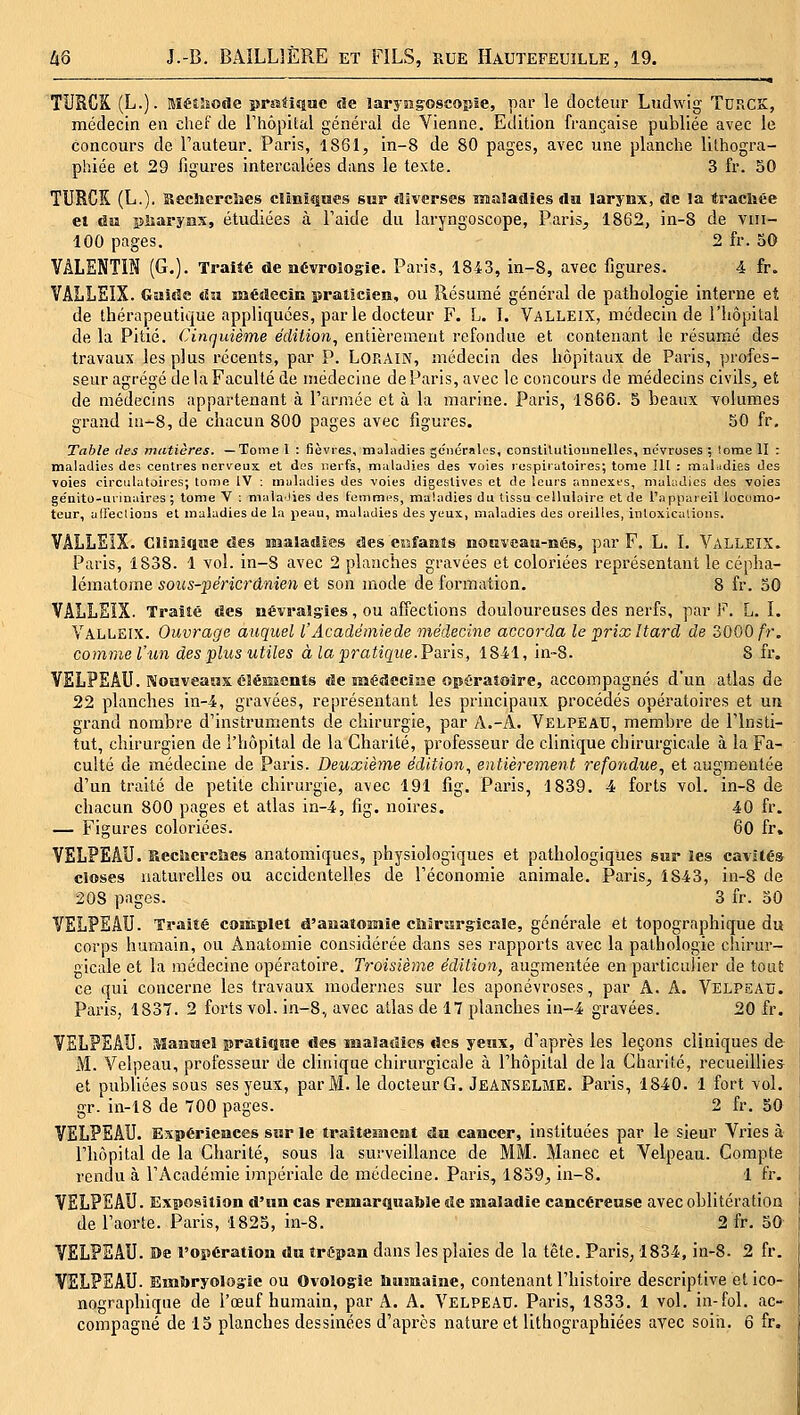 TURCK (L.). Méiîîode î)rîîii{iue ûe laryogoscopie, par le docteur Ludwig TURCS, médecin en chef de riiôpital général de Vienne. Edition française publiée avec le concours de l'auteur. Paris, 1861, in-8 de 80 pages, avec une planche lithogra- phiée et 29 figures intercalées dans le texte. 3 fr. 50 TURCK (L.). Becliercîies clinîî|iïes sur tîiverses maladies du larynx, de la tracbée ei ûu iîliaryiîx, étudiées à l'aide du laryngoscope, Paris^ 1862, in-8 de viii- 100 pages. 2 fr. 50 VALENTIN (G.). Traité de aévroîogie. Paris, 1843, in-8, avec figures. 4 fr. VAIjLEIX. Gaide du médecin praticien, ou Résumé général de pathologie interne et de thérapeutique appliquées, par le docteur F. L. I. Valleix, médecin de l'hôpital de la Pitié. Cinquième édition, entièrement refondue et contenant le résumé des travaux les plus récents, par P. LORAIN, médecin des hôpitaux de Paris, profes- seur agrégé de la Faculté de médecine de Paris, avec le concours de médecins civils, et de médecins appartenant à l'armée et à la marine. Paris, 1866. 5 beaux volumes grand in-8, de chacun 800 pages avec figures. 50 fr. Table des matières. —Tome 1 : fièvres, maladies gonéralos, constiluUoiinellcs, névroses ; !ome II : maladies des centres neri'eux et des nerfs, mulaJies des voies rospiiuloires; tome III : maladies des voies circulatoires; tome IV ; maladies des voies digestives et de leurs anuexts, maliidics des voies ge'nito-urinaires ; tome V : malaJies des femmes, maladies du tissu cellulaire et de l'appareil locomo-» leur, affeclions et maladies de la peau, maladies des yeux, maladies des oreilles, inloxicalions. VÂLLSÎX. Clîniqiïe des Biaaladtes des eisfants nOHveaii-nés, par F. L. I. VallEIX. Paris, 1838. 1 vol. in-8 avec 2 planches gravées et coloriées représentant le cépha- lématome sous-péricrânien et son mode de formation. 8 fr. 50 VALiiEIX. Traîîé des névraSs'îes, ou affections douloureuses des nerfs, par F. L. I. Valleix. Ouvrage auquel l'Académie de médecine accorda le prix Itard de 3000/'r. comme l'un des plus utiles à la pratique. Psins, 1841, in-8. 8 fr. VELPEAU. Nouveaux élésîients de nHédccIiae opératoire, accompagnés d'un atlas de 22 planches in-4, gravées, représentant les principaux procédés opératoires et un grand nombre d'instruments de chirurgie, par A.-A. Velpead, membre de l'insli- tut, chirurgien de l'hôpital de la Charité, professeur de clinique chirurgicale à la Fa- culté de médecine de Paris. Deuxième édition., entièrement refondue, et augmentée d'un traité de petite chirurgie, avec 191 fig. Paris, 1839. -4 forts vol. in-8 de chacun 800 pages et atlas in-4, fig. noires. 40 fr. — Figures coloriées. 60 fr. VELPEÂU. Hechcrcîics anatomiques, physiologiques et pathologiques sur les cavités closes naturelles ou accidentelles de l'économie animale. Paris, 1843, in-8 de 208 pages. 3 fr. 50 VELPEAU. Traité contplet â'auatoioiiie cMrurgicale, générale et topographique du corps humain, ou Anatomie considérée dans ses rapports avec la pathologie chirur- gicale et la médecine opératoire. Troisième édition, augmentée en particulier de tout ce qui concerne les travaux modernes sur les aponévroses, par A. A. Velpead. Paris, 1837. 2 forts vol. in-8, avec atlas de 17 planches in-4 gravées. 20 fr. VELPEAU. Manuel pratique des maladies des yeux, d'après les leçons cliniques de M. Velpeau, professeur de clinique chirurgicale à l'hôpital de la Charité, recueillies et publiées sous ses yeux, par M. le docteur G. Jeanselme. Paris, 1840. 1 fort vol. gr. in-18 de 700 pages. 2 fr. 50 VELPEAU. Expériences sur le traitement du cancer, instituées par le sieur Vries à l'hôpital de la Charité, sous la surveillance de MM. Manec et Velpeau. Compte rendu à l'Académie impériale de médecine. Paris, 1859^ in-8. 1 fr. VELPEAU. Exposition d'un cas remarquable de maladie cancéreuse avec oblitération de l'aorte. Paris, 1825, in-8. 2 fr. 50^ VELPEAU. De l'opération du trépan dans les plaies de la tête. Paris, 1834, in-8. 2 fr. VELPEAU. Embryologie ou Ovologie liujinaïae, contenant l'histoire descriptive et ico- nographique de l'œuf humain, par A. A. VELPEAD. Paris, 1833. 1 vol. in-fol. ac- compagné de 15 planches dessinées d'après nature et lithographiées avec soin. 6 fr.
