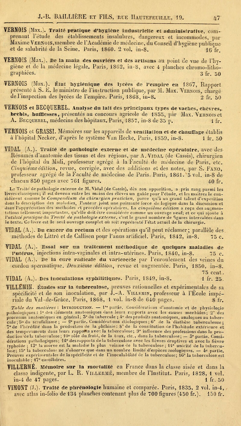 VERNOIS (Max.). Trailé pratique d'Hygiène iîuïusiriclJe et adaninis^raUve, com- prenaat rétude des établissements insalubres, dangereux et incommodes, par Maxime Vernois,membre de rAcadémie de médecine, du Conseil d'hygiène publique et de salubrité de la Seine. Paris, 1860. 2 vol. in-8. ' 16 fr. VERNOIS (Max.). De la iiiaîji des ouvriers et des artisans au point Ce vue de rby- giène et de la médecine légale. Paris, 1862, in-8, avec 4 planches chromo-lilho- graphiées. 3 fr. 50 VERNOÏS (Max.). Kîai iiygiénsQMe des lycées de l'empire ea 1867, Rapport i)rcseaté à S. E. le ministre de Finstruction publique, par M. Max. Vernois, ohariié deTinspection des lycées de l'empire. Paris, 1868, iu-8. 2 fr. 50 VERNOIS et BECQUEREL. Analyse du last des prjECïisaisï types de vaclaes, eliCvres, brebis, bnmesses, présentés au concours agricole de 1855, par xMax. Vernois et A. Becquerel, médecins des hôpitaux. Paris, 1857, in-8 de 35 p. 1 l'r. VERNOÏS et GRÂSSî. Mémoires sur les appareils de ventilation e4 de chauffage établis à Thôpital Necker, d'après le système Van Hecke. Paris, 1859, in-8. 1 fr. 50 VIDAL (A.). Traité de pathologie externe et de lîîéiîecine opéraiolre, avec des Résumés d'anatomie des tissus et des régions, par A. Vidal (de Cassis), chirurgien de rhôpitai du Midi, professeur agrégé à la Faculté de médecine de Paris, etc. Cinquième édition, revue, corrigée, avec des additions et des notes, par S. Fako, professeur agrégé de la Faculté de médecine de Paris. Paris, 1861. 5 vol. in-8 de chacun 850 pages avec 761 figures. 40 fr. Le Ti-i.ito de pathologie externe (le BI. Vidal (de Cassis), (les son apparition, a pris rang parmi les livres classiques ; il est devenu entre les mains des (ilèves un guide pour l'étiKlc, et les maîtres le con- sidiirent comme le Competidium du chirurgien pralicien, parce qu'à un grand talent d'exposition dans la description des maladies, l'auteur joint une puissante force de logique dans la discussion et daiïî l'appréciation des méthodes et procèdes opératoires. La cinquième édition a reçu des augmen- tations tellement importantes, qu'elle doitèire considérée comme un ouvrage neuf; et ce qui ajoute à Vutilité praliqiie du Trnitd de pathologie externe, c'est le grand nombre de *îgures intercalées dans. le texte. Ce livre est le seul ouvrage complet on soit représenté l'état actuel de la chirurgie. VIDAL (A.). Du caEcer du recîusa et des opérations qu'il peut réclamer; parallèle des méthodes de Littré et de Callisen pour l'anus artificiel. Paris, 1842, in-8. 75 c. VIDAL (A.). Essai sur îim traitement nîéîbodjsiue de quelques maladies de l'utérus, injections intra-vaginales et intra-utérines. Paris, 1840, in-8. 73 c. VIDAL (A.). ïîe la cure radicale du varîcocèle par l'enroulement des veines du cordon spermatique. Deuxième édition, revue et augmentée. Paris, 1850, in-8. 75 cent, VIDAL (A.). Des isîocuiaîions syphilitiques. Paris, 1849, in-8. 1 fr. 23. VILLËMIN. Études sîîr la «eberculose, preuves rationnelles et expérimentales de sa spécificité et de son inoculation, par J.-A. Villeuin, professeur à l'École impé- riale du Val-de-Gràce. Paris, 1868, 1 vol. in-8 de 640 pages. 8 fr. Table des matières: Introduction. — 1' partie. Considi-rallons d'anatomie et de physiologie pathologiques: 1° des éle'meuts anatomi(iues dans leurs rapports avec les causes morbides; 2° des processus anatomiques en général; 3° du tubercule ; 4 des produits anatomifjues, analogues au tuber- cule; 3° du scrofnlisme ; —2'partie. Considérations étiologiques ; G° de la diatbèse tuberculeuse; 7° de riKÎrédilé dans la production de laphlhisie: 8° de la constitution de l'habitude extéru=ure et des tempéraments dans leurs rappofts ave^: la teberculose; 9 induence des professions dans la pro- ducàou delà tuberfulose ; lU rôle du froid, de la toux, etc., dans la tuberculose; — 3° partie. Consi- dérations palhologicjues; lia desrappoits delà tuberculose avec les lièvres éruptivcs et avec la lièvre- typhoïde ; 13° la morve est la maladie la plus voisine de Ja tuberculose ; 14° unicité de la tubercu- lose; 15° la tuberculose ne s'observe que dans un nombre limité d'espèces zoologiques. — 4« partie. Preuves expérimentales de la spécificité et de riuoculabilité de la tuberculose; IG la tuberculose est inoculable ; 17° corollaires. VILLERfflE. Mémoire sur la raoréalité en France dans la classe aisée et dans la classa indigente, par L. R. Vii.LEnîJliî, membre de l'Institut. Paris, 1828, 1 vol. in-4 de 47 pages. 1 fr. 50 VIMONT (J.)- Traité de pîirénologie humaine et comparée. Paris, 1833, 2 vol. in-4, avec atlas in-folio de 134 planches contenant plus de 700 figures (450 fr.). 150 fr.