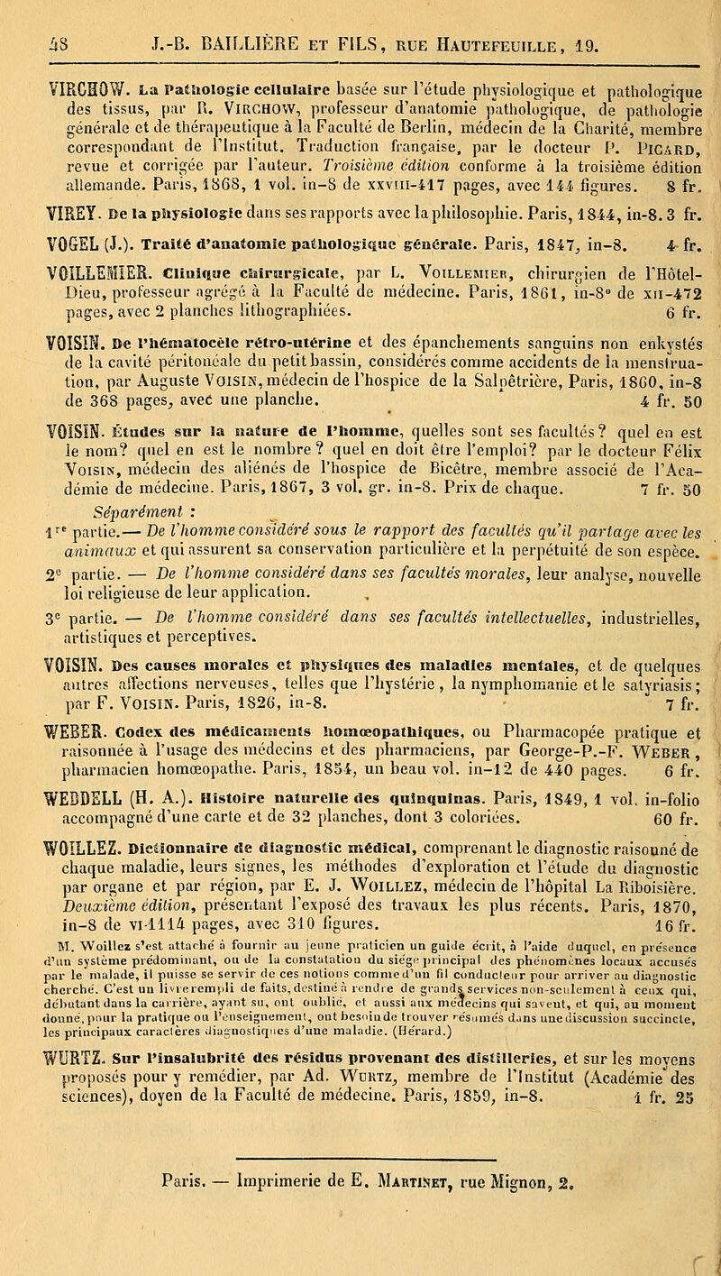 VIRCHOW. La Pathologie cellulaire basée sur l'étude physiologique et pathologique des tissus, par U. ViRCHOW, professeur d'anatomie pathologique, de pathologie générale et de thérapeutique à la Faculté de Berlin, médecin de la Charité, membre correspondant de l'Institut. Traduction française, par le docteur P. Picard, revue et corrigée par l'auteur. Troisième cdilion conforme à la troisième édition allemande. Paris, 1868, 1 vol. in-S de xxvui-417 pages, avec 144 figures. 8 fr, VIREY. De la pliysiolo^Ie dans ses rapports avec la philosophie. Paris, 1844, in-8. 3 fr. VOGEL (J.)' Traité d'aHatomîe pathologiiiuc générale. Paris, 1847, in-8. 4 fr. VOILLEMIER. Clinique cSiiriirsicaîc, par L. Voillemier, chirurgien de l'Hôtel- Dieu, professeur ag-régé à la Faculté de médecine. Paris, 1861, in-8° de xii-472 pages, avec 2 planclics lithographiées. 6 fr, VOISIN. De l'hématocêle rétro-utérine et des épanchements sanguins non enkystés de la cavité péritonéalc du petit bassin, considérés comme accidents de la menstrua- tion, par Auguste Voisin, médecin de l'hospice de la Salpêtricre, Paris, 18G0, in-8 de 368 pages, avec une planche. 4 fr. 50 VOISIN. Études sur la nature de l'bommc, quelles sont ses facultés? quel en est le nom? quel en est le nombre? quel en doit être l'emploi? par le docteur Félix Voisin, médecin des aliénés de l'hospice de Bicêtre, membre associé de l'Aca- démie de médecine. Paris, 1867, 3 vol. gr. in-8. Prix de chaque. 7 fr. 50 Séparément : 1^' partie.— De l'homme considéré sous le rapport des facultés qu'il partage avec les animaux et qui assurent sa conservation particulière et la perpétuité de son espèce. 2*^ partie. — De l'homme considéré dans ses facultés morales, leur analyse, nouvelle loi religieuse de leur application. 3^ partie. — De l'homme considéré dans ses facultés intellectuelles, industrielles, artistiques et perceptives. VOISIN. Des causes morales et pliysitiues des maladies mentales, et de quelques autres affections nerveuses, telles que l'hystérie, la nymphomanie et le salyriasis; par F. Voisin. Paris, 1826, in-8. 7 fr. WEBER. Codex des médicaments Uosnaeopatbiques, ou Pharmacopée pratique et raisonnée à l'usage des médecins et des pharmaciens, par George-P.-F. Weber , pharmacien homœopathe. Paris, 1854, un beau vol. in-l2 de 440 pages. 6 fr. WEBDELL (H. A.). Histoire naturelle des quinquinas. Paris, 1849, 1 vol. in-folio accompagné d'une carte et de 32 planches, dont 3 coloriées. 60 fr. WOILLEZ. DIcOonnaire de diagnostic médical, comprenant le diagnostic raisonné de chaque maladie, leurs signes, les méthodes d'exploration et l'étude du diagnostic par organe et par région, par E. J. WoiLLEZ, médecin de l'hôpital La Riboisière. Deuxième édition, présentant l'exposé des travaux les plus récents. Paris, 1870, in-8 de villli pages, avec 310 ligures, 16 fr. M. Woillez s'est aUa(-hé à fournil- yu jeune praticien un guide e'crit, à l'aide duquel, en pre'seuce (i'un système prédominant, ou de la constatation du sie'gn principal des phoiiomùues locaux accusés par le malade, il puisse se servir de ces notions comme d'un fil conducleiir pour arriver au diagnostic cherché. C'est un livre remîili de faits, destiné à rendie de grands services non-soiilemeul à ceux qui, débutant dans la carrière, ayant su, ont oublié, et aussi aux médecins qui savent, et qui, au moment donné, pour la pratique ou rûnseignemeut, ont besoinde trouver résumés djns une discussion succincte, les principaux caractères diagnostiques d'une maladie. (Hérard.) WURTZ. Sur l'insalubrité des résidas provenant des distilleries, et sur les raovens proposés pour y remédier, par Ad. Wdrtz^ membre de l'Institut (Académie des sciences), doyen de la Faculté de médecine. Paris, 1859, in-8. 1 fr. 25 Paris. — Imprimerie de E. Martinet, rue Mignon, 2, ( l