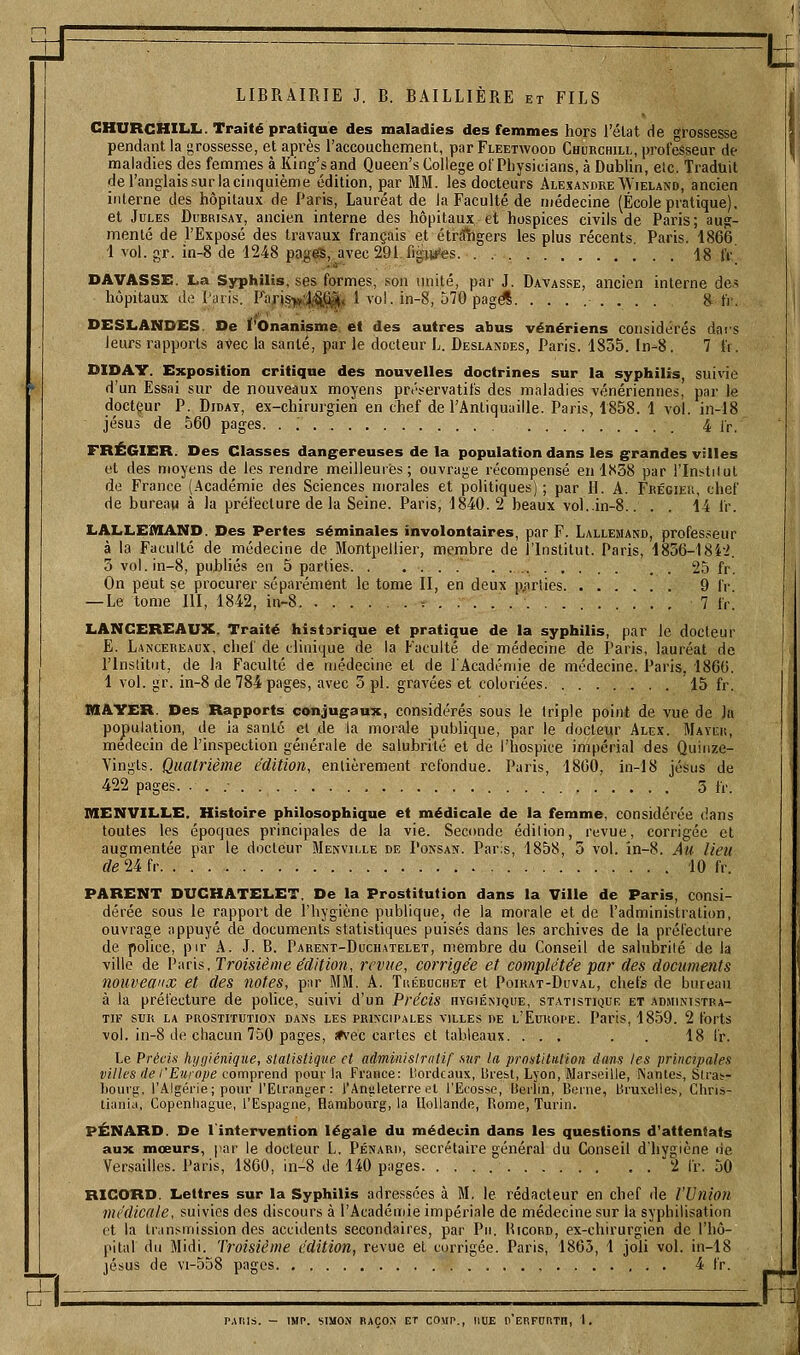 ±f cri LIBRAIRIE J. B. BAILLIÈRE et FILS CHURCHILL. Traité pratique des maladies des femmes hors l'élat de grossesse pendant la grossesse, et après l'accouchement, par Fleetwood Churchill, professeur de maladies des femmes à King's and Queen's Collège of Physicians, à Dublin, elc. Traduit de l'anglais surlacinquième édition, par MM. les docteurs Alexandre Wieland, ancien interne des hôpitaux de Paris, Lauréat de la Faculté de médecine (École pratique), et Jules Dubrisay, ancien interne des hôpitaux et hospices civils de Paris; aug- menté de l'Exposé des travaux français et étr^gers les plus récents, Paris. 1866 1 vol. gr. in-8 de 1248 pages, avec 291 figitfes. . 18 IV DAVASSE. La Syphilis, ses formes, son imité, par J. Davasse, ancien interne de> hôpitaux de Paris. Parjsijt|>-^§]e^t 1 vol. in-8, 570 pagël 8 tV. DESLANDES. De l'Onanisme et des autres abus vénériens considérés dars leurs rapports aVec la santé, par le docteur L. Deslandes, Paris. 1835. ln-8. 7 l'i. DIDAY. Exposition critique des nouvelles doctrines sur la syphilis, suivie d'un Essai sur de nouveaux moyens préservatifs des maladies vénériennes, par le docteur P. DiDAT, ex-chirurgien en chef de l'Antiquaille. Paris, 1858. 1 vol. in-18 Jésus de 560 pages. . ; 4 Ir. FRÉGIER. Des Classes dangereuses de la population dans les grandes villes et des moyens de les rendre meilleures; ouvrage récompensé en 1838 par rini.tilut de Fi'ance (Académie des Sciences morales et politiques) ; par H. A. Frégier, chef de bureau à la préfecture de la Seine. Paris, 1840. 2 beaux vol..in-8.. . . 14 fr. LALLEJMAND. Des Pertes séminales involontaires, par F. Lallemand, professeur à la Faculté de médecine de Montpellier, membre de l'Institut. Paris, 1856-18i-2. 3 vol.in-8, publiés en 5 parties. . ... . 25 fr. On peut se procurer séparément le tome II, en deux p^-irties 9 fr —Le tome III, 1842, in-8 = ..... 7 fr. LANCEREAUX. Traité historique et pratique de la syphilis, par le docteur E. Lancereaux, chef de clinique de la Faculté de médecine de Paris, lauréat de rinslitiit, de la Faculté de médecine et de l'Académie de médecine. Paris. 1866. 1 vol. gr. in-8 de 784 pages, avec 3 pi. gravées et coloriées 15 fr. MAYER. Des Rapports conjugaux, considérés sous le triple point de vue de la population, de ia santé et de la morale publique, par le docteur Alex. Mayur, médecin de l'inspection générale de salubrité et de l'hospice impérial des Quinze- Yingls. Quatrième édition, entièrement refondue. Paris, 1860, in-18 jésus de 422 pages. • . .• 3 fr. MENVILLE. Histoire philosophique et médicale de la femme, considérée dans toutes les époques principales de la vie. Seconde édition, revue, corrigée et augmentée par le docteur Menville de Ponsan. Paris, 1858, 5 vol. in-8. Au lieu deU fr 10 fr. PARENT DUCHATELET. De la Prostitution dans la Ville de Paris, consi- dérée sous le rapport de l'hygiène publique, de la morale et de l'administration, ouvrage appuyé de documents statistiques puisés dans les archives de la préfecture de police, pir A. J. B. Parent-Duchatelet, membre du Conseil de salubrité de ia ville de V^^vh. Troisième édition, revue, corrigée et complétée par des documents nouveaux et des notes, par MM. A. Tuéruchet et Poirat-Duval, chefs de bureau à la prélecture de police, suivi d'un Précis hygiékique, statistiquk et administra- tif SUR LA prostitution DANS LES PRINCIPALES VILLES DE l'Europe. Parls, 1859. 2 forts vol. in-8 de chacun 750 pages, *vec cartes et tableaux. ... . . 18 l'r. Le Précifi hygiénique, statistique et adminislrntif sur la prostitution dtms les principales villes de l'Europe comprend pouf la France: liordcaux, lirebt, Lyon, Marseille, INantes, Slra;-- bouvg, l'Algérie; pour l'Etranger: l'Aniileterre et l'Ecosse, Berlin, Berne, Bruxelles, Chris- li;iniu, Copenhague, l'Espagne, Hambourg, la Hollande, Rome, Turin. PÉNARD. De l'intervention légale du médecin dans les questions d'attentats aux mœurs, par le docleur L. Pénard, secrétaire général du Conseil d'hygiène ne Versailles. Paris, 1800, in-8 de 140 pages , . 2 Ir. 50 RICORD. Lettres sur la Syphilis adressées à M, le rédacteur en chef de l'Union médicale, suivies des discours à l'Académie impériale de médecine sur la syphilisation et la transmission des accidents secondaires, par Pu. Hicord, ex-chirurgien de l'hô- pital du Midi. Troisième édition, revue et corrigée. Paris, 1865, 1 joli vol. in-18 jésus de vi-558 pages 4 fr. IMP. SIMON BAÇOX ET COMP., HUE n'ERFORTn, \.