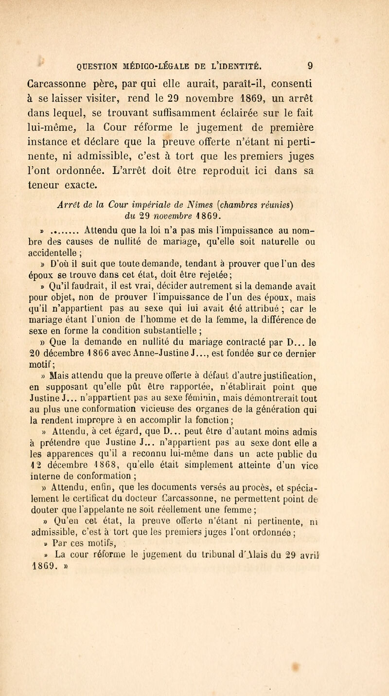 Garcassonne père, par qui elle aurait, paraît-il, consenti à se laisser visiter, rend le 29 novembre 1869, un arrêt dans lequel, se trouvant suffisamment éclairée sur le fait lui-même, la Cour réforme le jugement de première instance et déclare que la preuve offerte n'étant ni perti- nente, ni admissible, c'est à tort que les premiers juges l'ont ordonnée. L'arrêt doit être reproduit ici dans sa teneur exacte. Arrêt de la Cour impériale de Nîmes [chambres réunies) du 29 novembre 1869. » Attendu que la loi n'a pas mis l'impuissance au nom- bre des causes de nullité de mariage, qu'elle soit naturelle ou accidentelle ; » D'où il suit que toute demande, tendant à prouver que l'un des époux se trouve dans cet état, doit être rejetée; » Qu'il faudrait, il est vrai, décider autrement si la demande avait pour objet, non de prouver l'impuissance de l'un des époux, mais qu'il n'appartient pas au sexe qui lui avait été attribué ; car le mariage étant l'union de l'homme et de la femme, la différence de sexe en forme la condition substantielle ; » Que la demande en nullité du mariage contracté par D... le 20 décembre 1 866 avec Anne-Justine J..., est fondée sur ce dernier motif ; » Mais attendu que la preuve offerte à défaut d'autre justification, en supposant qu'elle pût être rapportée, n'établirait point que Justine J... n'appartient pas au sexe féminin, mais démontrerait tout au plus une conformation vicieuse des organes de la génération qui la rendent impropre à en accomplir la fonction; » Attendu, à cet égard, que D... peut être d'autant moins admis à prétendre que Justine J... n'appartient pas au sexe dont elle a les apparences qu'il a reconnu lui-même dans un acte public du 4 2 décembre 1868, qu'elle était simplement atteinte d'un vice interne de conformation ; » Attendu, enfin, que les documents versés au procès, et spécia- lement le certificat du docteur Carcassonne, ne permettent point de douter que l'appelante ne soit réellement une femme ; » Qu'eu cet état, la preuve offerte n'étant ni pertinente, ni admissible, c'est à tort que les premiers juges l'ont ordonnée; » Par ces motifs, » La cour réforme le jugement du tribunal d'Alais du 29 avriî 1869. »