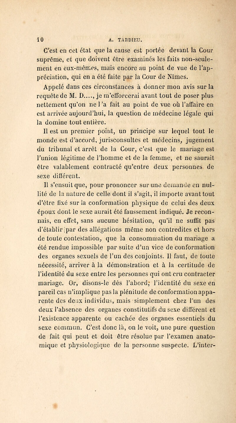 G^est en cet état que la cause est portée devant la Cour suprême, et que doivent être examinés les faits non-seule- ment en eux-mêmes, mais encore au point de vue de l'ap- préciation, qui en a été faite par la Cour de Nîmes. Appelé dans ces circonstances à donner mon avis sur la requête de M. D...., je ra'eiTorcerai avant tout de poser plus nettement qu'on ne l'a fait au point de vue oîi l'affaire en est arrivée aujourd'hui, la question de médecine légale qui la domine tout entière. Il est un premier point, un principe sur lequel tout le monde est d'accord, jurisconsultes et médecins^ jugement du tribunal et arrêt de la Cour, c'est que le mariage est Funion légitime de l'homme et de la femme, et ne saurait être valablement contracté qu'entre deux personnes de sexe différent. Il s'ensuit que, pour prononcer sur une demande en nul- lité de la nature de celle dont il s'agit, il importe avant tout d'être fixé sur ia conformation physique de celui des deux époux dont le sexe aurait été faussement indiqué. Je recon- nais, en effet, sans aucune hésitation, qu'il ne suffit pas d'établir ;'par des allégations même non contredites et hors de toute contestation, que la consommation du mariage a été rendue impossible par suite d'un vice de conformation des organes sexuels de l'un des conjoints. Il faut, de toute nécessité, arriver à la démonstration et à la certitude de l'identité du sexe entre les personnes qui ont cru contracter mariage. Or, disons-le dès l'abord; l'identité du sexe en pareil cas n'implique pas la plénitude de conformation appa- rente des deux individus, mais simplement chez l'un des deux l'absence des organes constitutifs du sexe différent et l'existence apparente ou cachée des organes essentiels du sexe commun. C'est donc là, on le voit, une pure question de fait qui peut et doit être résolue par l'examen anato- ffiique et physiologique de la personne suspecte. L'inter-