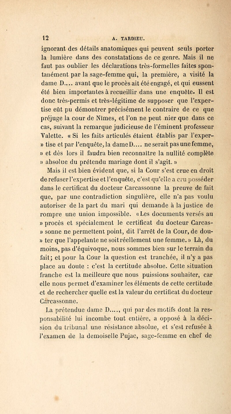 ignorant des détails anatomiques qui peuvent seuls porter la lumière dans des constatations de ce genre. Mais il ne faut pas oublier les déclarations très-formelles faites spon- tanément par la sage-femme qui, la première, a visité la dame D.... avant que le procès ait été engagé, et qui eussent été bien importantes à recueillir dans une enquête. Il est donc très-permis et très-légitime de supposer que l'exper- tise eût pu démontrer précisément le contraire de ce que préjuge la cour de Nîmes, et l'on ne peut nier que dans ce cas, suivant la remarque judicieuse de l'éminent professeur Valette. « Si les faits articulés étaient établis par l'exper- » tise et par l'enquête, la dameD.... ne serait pas une femme, » et dès lors il faudra bien reconnaître la nullité complète » absolue du prétendu mariage dont il s'agit. » Mais il est bien évident que, si la Cour s'est crue en droit de refuser l'expertise et l'enquête, c'est qu'elle a cru posséder dans le certificat du docteur Carcassonne la preuve de fait que, par une contradiction singulière, elle n'a pas voulu autoriser de la part du mari qui demande à la justice de rompre une union impossible, a Les documents versés au » procès et spécialement le certificat du docteur Garcas- » sonne ne permettent point, dit l'arrêt de la Cour, de dou- » ter que l'appelante ne soit réellement une femme. » Là, du moins, pas d'équivoque, nous sommes bien sur le terrain du fait; et pour la COur la question est tranchée, il n'y a pas place au doute : c'est la certitude absolue. Cette situation franche est la meilleure que nous puissions souhaiter, car elle nous permet d'examiner les éléments de cette certitude -et de rechercher quelle est la valeur du certificat du docteur Carcassonne. La prétendue dame D...., qui par des motifs dont la res- ponsabihté lui incombe tout entière, a opposé à la déci- sion du tribunal une résistance absolue, et s'est refusée à l'examen de la demoiselle Pujac, sage-femme en chef de