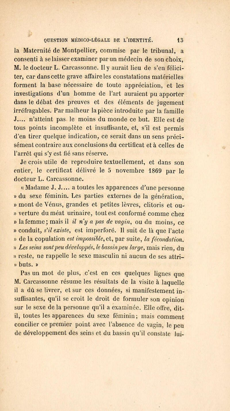 la Maternité de Montpellier, commise par le tribunal, a consenti à se laisser examiner par un médecin de son choix, M. le docteur L. Carcassonne, Il y aurait lieu de s'en félici- ter, car dans cette grave affaire les constatations matérielles forment la base nécessaire de toute appréciation, et les investigations d'un homme de l'art auraient pu apporter dans le débat des preuves et des éléments de jugement irréfragables. Par malheur la pièce introduite par la famille J.... n'atteint pas le moins du monde ce but. Elle est de tous points incomplète et insuffisante, et, s'il est permis d'en tirer quelque indication, ce serait dans un sens préci- sément contraire aux conclusions du certificat et à celles de l'arrêt qui s'y est fié sans réserve. Je crois utile de reproduire textuellement, et dans son entier, le certificat délivré le 5 novembre 1869 par le docteur L. Carcassonne. « Madame J. J.... a toutes les apparences d'une personne » du sexe féminin. Les parties externes de la génération, » mont de Vénus, grandes et petites lèvres, clitoris et ou- » verture du méat urinaire, tout est conformé comme chez » la femme; mais il il ny a pas de vagin, ou du moins, ce » conduit, s'il existe, est imperforé. Il suit de là que l'acte » de la copulation est impossible, et, par suite, la fécondation. » Les seins sont peu développés, le bassinpeu large, mais rien, du » reste, ne rappelle le sexe masculin ni aucun de ses attri- » buts, B Pas un mot de plus, c'est en ces quelques lignes que M. Carcassonne résume les résultats de la visite à laquelle il a dû se livrer, et sur ces données, si manifestement in- suffisantes, qu'il se croit le droit de formuler son opinion sur le sexe de la personne qu'il a examinée. Elle oûre, dit- il, toutes les apparences du sexe féminin ; mais comment concilier ce premier point avec l'absence de vagin, le peu de développement des seins et du bassin qu'il constate lui-